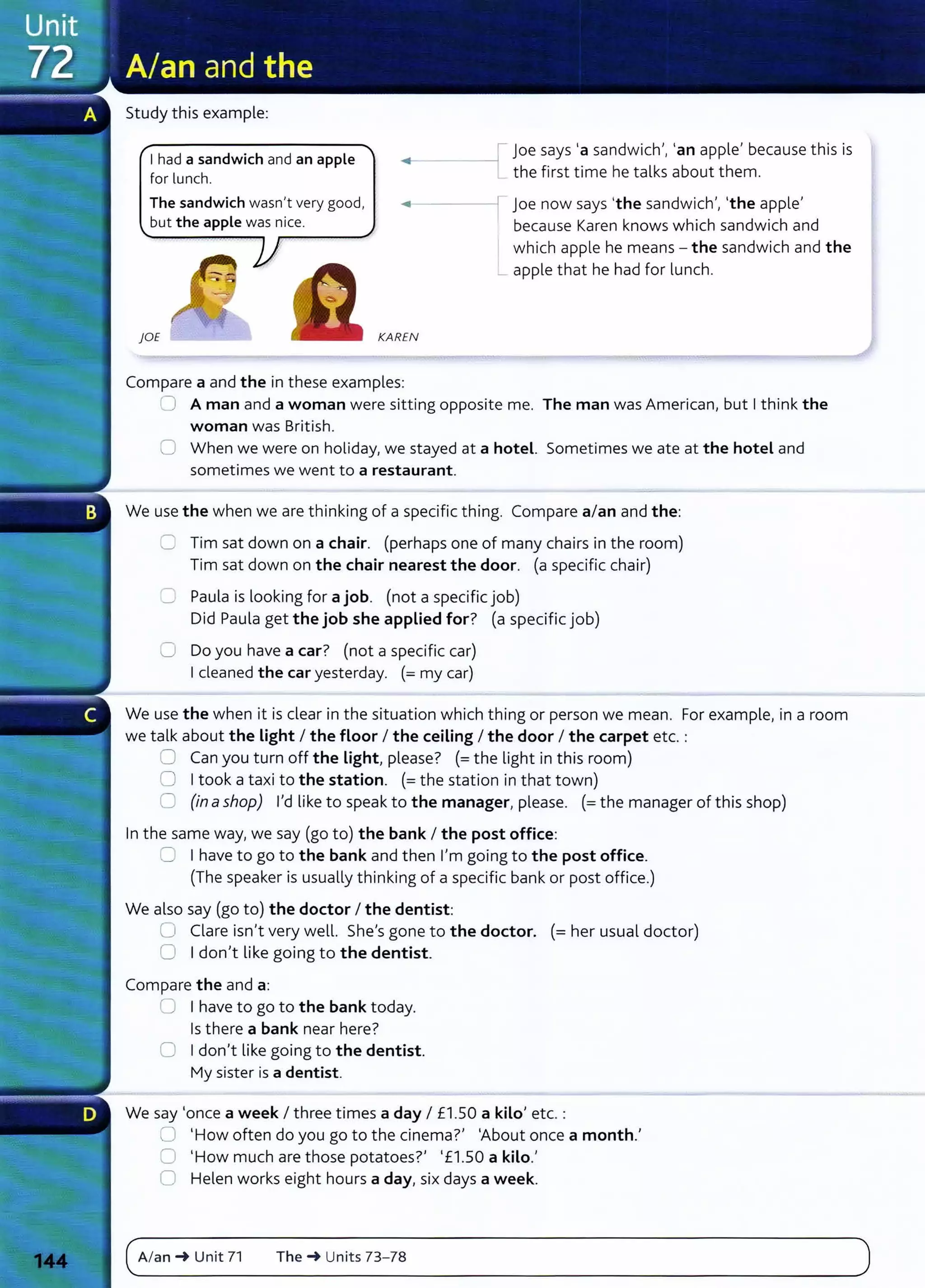 Study this example:
I had a sandwich and an apple
for lunch.
joe says 'a sandwich', 'an apple' because this is
the first time he talks about them.
The sandwich wasn't very good,
but the apple was nice.
~•-----11 joe now says 'the sandwich', 'the apple'
because Karen knows which sandwich and
which apple he means - the sandwich and the
_ apple that he had for lunch.
)OE KAREN
Compare a and the in these examples:
0 A man and a woman were sitting opposite me. The man was American, but I think the
woman was British.
0 When we were on holiday, we stayed at a hotel. Sometimes we ate at the hotel and
sometimes we went to a restaurant.
We use the when we are thinking of a specific thing. Compare a/an and the:
0 Tim sat down on a chair. (perhaps one of many chairs in the room)
Tim sat down on the chair nearest the door. (a specific chair)
C Paula is looking for a job. (not a specific job)
Did Paula get the job she applied for? (a specific job)
0 Do you have a car? (not a specific car)
I cleaned the car yesterday. (=my car)
We use the when it is clear in the situation which thing or person we mean. For example, in a room
we talk about the Light I the floor I the ceiling I the door I the carpet etc. :
0 Can you turn off the Light, please? (=the light in this room)
0 I took a taxi to the station. (= the station in that town)
C (in ashop) I'd like to speak to the manager, please. (=the manager of this shop)
In the same way, we say (go to) the bank I the post office:
:= I have to go to the bank and then I'm going to the post office.
(The speaker is usually thinking of a specific bank or post office.)
We also say (go to) the doctor I the dentist:
0 Clare isn't very well. She's gone to the doctor. (= her usual doctor)
0 I don't like going to the dentist.
Compare the and a:
0 I have to go to the bank today.
Is there a bank near here?
0 I don't like going to the dentist.
My sister is a dentist.
We say 'once a week I three times a day I £1.50 a kilo' etc. :
0 'How often do you go to the cinema?' 'About once a month.'
0 'How much are those potatoes?' '£1.50 a kilo.'
0 Helen works eight hours a day, six days a week.
c~A_I_
an
__
~
__
u_
n_i
t_7
_1____
T_h_
e_~
__
u_
n_it
_s_7
_
3_
-_
78
_______________________________________________
)
 