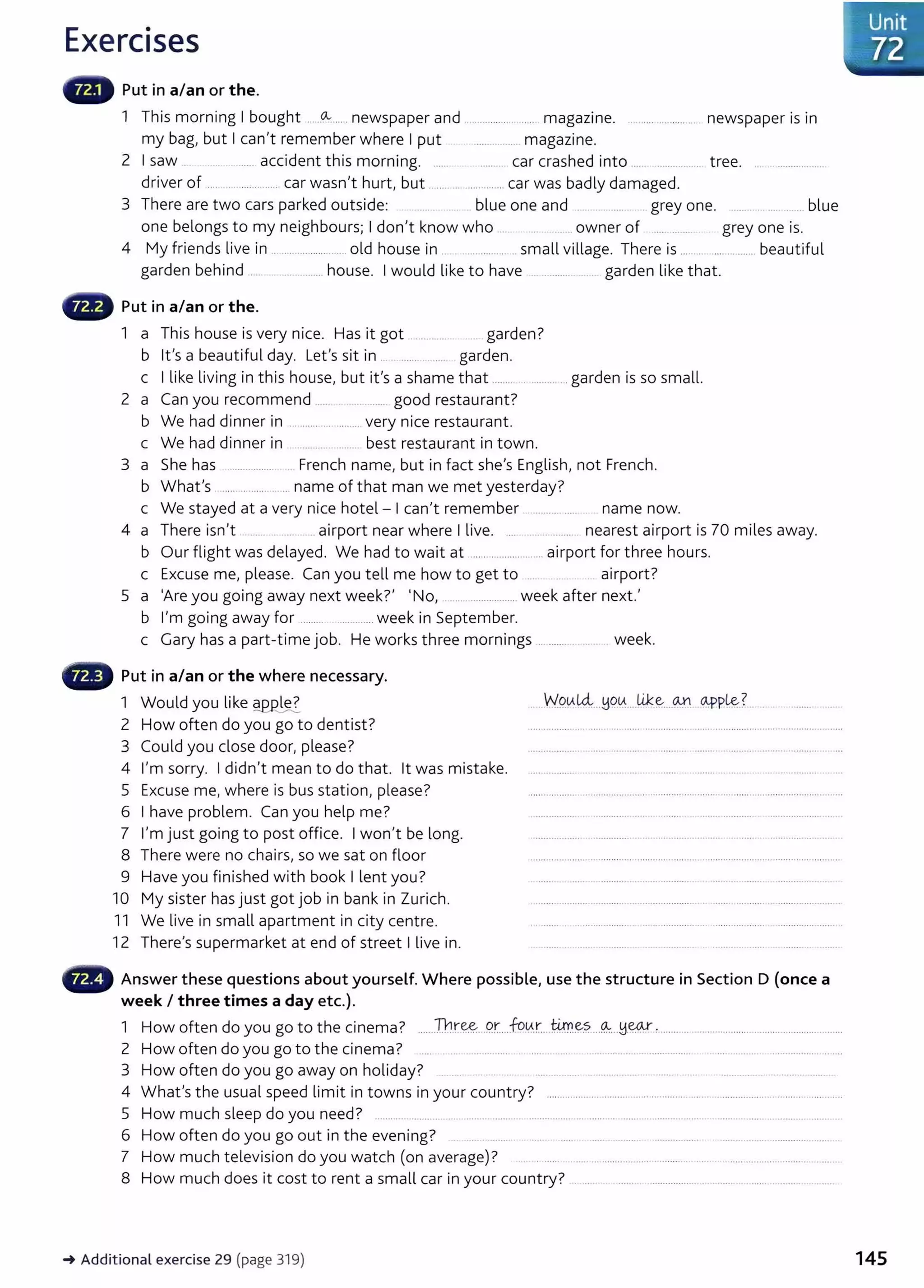 Exercises
Put in a/an or the.
1 This morning I bought ......o.........newspaper and .. .............. . ..... magazine. .. ...... ............... newspaper is in
my bag, but I can't remember where I put ........ ...... magazine.
2 I saw ..... accident this morning. ...... ...... car crashed into ... .... . .. tree. ... ...................
driver of .... .. ............. car wasn't hurt, but ............. ..............car was badly damaged.
3 There are two cars parked outside: blue one and .. . grey one. ...... ..... blue
one belongs to my neighbours; I don't know who ... ......... .. owner of .... ... . grey one is.
4 My friends live in .......................... old house in .. ........... small village. There is ..... ....... ......... beautiful
garden behind ...... .. ....... house. I would like to have . ........... . . garden like that.
f8 Put in a/an or the.
1 a This house is very nice. Has it got .............. garden?
b lt's a beautiful day. Let's sit in ..... .......... garden.
c I like living in this house, but it's a shame that ........ ...............garden is so small.
2 a Can you recommend ...... ...... good restaurant?
b We had dinner in ............... ........ very nice restaurant.
c We had dinner in best restaurant in town.
3 a She has ................ French name, but in fact she's English, not French.
b What's ............... ....... name of that man we met yesterday?
c We stayed at a very nice hotel- I can't remember .......... ..... name now.
4 a There isn't ......... ....... airport near where I live. .... ................ nearest airport is 70 miles away.
b Our flight was delayed. We had to wait at ....................... airport for three hours.
c Excuse me, please. Can you tell me how to get to .... ...... . airport?
5 a 'Are you going away next week?' 'No, ....................... week after next.'
b I'm going away for ........................ week in September.
c Gary has a part-time job. He works three mornings ... ....... . ..... week.
f8 Put in a/an or the where necessary.
1 Would you like ~~
2 How often do you go to dentist?
3 Could you dose door, please?
4 I'm sorry. I didn't mean to do that. lt was mistake.
5 Excuse me, where is bus station, please?
6 I have problem. Can you help me?
7 I'm just going to post office. I won't be long.
8 There were no chairs, so we sat on floor
9 Have you finished with book I lent you?
10 My sister has just got job in bank in Zurich.
11 We live in small apartment in city centre.
12 There's supermarket at end of street I live in.
W
9.Al4...YC?~.. lik~....~ 94'P~?. ... . . .......
- Answer these questions about yourself. Where possible, use the structure in Section D (once a
week I three times a day etc.).
1 How often do you go to the cinema? .....Th.r~...P.r....fo.
L-A.:r....ti!.r.~?.....~...H~ :.............. ........................................................
2 How often do you go to the cinema? ..... .. .... ................. .. ...... ..... .. .............................. .......... .................................... ........
3 How often do you go away on holiday? .... ..... ... . .................. . .......... .. ........ . . ...................
4 What's the usual speed limit in towns in your country? ........................................................... .........................................
5 How much sleep do you need? ......... .. ................ ........ ......... ................. .. ...... ............ .................. . .................................... .
6 How often do you go out in the evening? . ........ . ..... . ..... ................. .................. ................ ............ ........ ..
7 How much television do you watch (on average)? ... .......... ....................................... ....... . ............................ ....
8 How much does it cost to rent a small car in your country? ............... . ...... . ...... ..............
_.Additional exercise 29 (page 319)
l···~.u
. nit
~/ 72
145
 