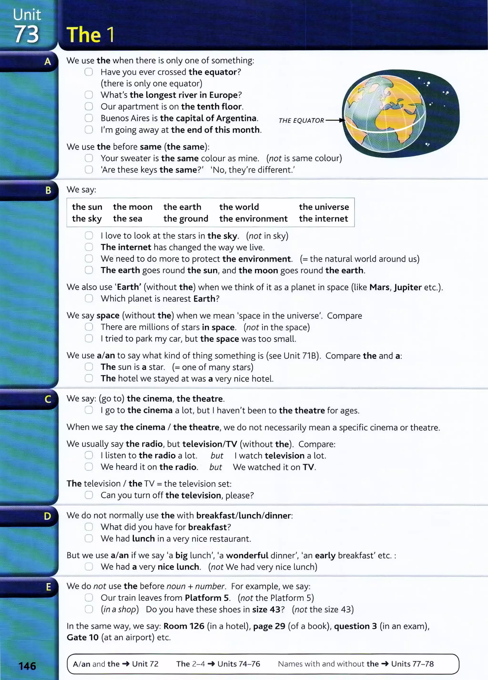 We use the when there is only one of something:
0 Have you ever crossed the equator?
(there is only one equator)
0 What's the Longest river in Europe?
0 Our apartment is on the tenth floor.
CJ Buenos Aires is the capital of Argentina.
0 I'm going away at the end of this month.
We use the before same (the same):
0 Your sweater is the same colour as mine. (not is same colour)
0 'Are these keys the same?' 'No, they're different.'
We say:
I the su
- n
--
the moon
the sky the sea
the earth
the ground
the world
the environment
0 I love to look at the stars in the sky. (not in sky)
C The internet has changed the way we live.
the universe
the internet
C We need to do more to protect the environment. (=the natural world around us)
0 The earth goes round the sun, and the moon goes round the earth.
We also use 'Earth' (without the) when we think of it as a planet in space (like Mars, Jupiter etc.).
0 Which planet is nearest Earth?
We say space (without the) when we mean 'space in the universe'. Compare
U There are millions of stars in space. (not in the space)
0 Itried to park my car, but the space was too small.
We use a/an to say what kind of thing something is (see Unit 71 B). Compare the and a:
~ The sun is a star. (=one of many stars)
0 The hotel we stayed at was a very nice hotel.
We say: (go to) the cinema, the theatre.
:J Igo to the cinema a lot, but I haven't been to the theatre for ages.
When we say the cinema I the theatre, we do not necessarily mean a specific cinema or theatre.
We usually say the radio, but television/TV (without the). Compare:
0 I listen to the radio a lot. but Iwatch television a lot.
0 We heard it on the radio. but We watched it on TV.
The television I the TV= the television set:
2 Can you turn off the television, please?
We do not normally use the with breakfast/Lunch/dinner:
C What did you have for breakfast?
C We had Lunch in a very nice restaurant.
But we use a/an if we say 'a big lunch', 'a wonderful dinner', 'an early breakfast' etc. :
'---' We had a very nice Lunch. (not We had very nice lunch)
We do not use the before noun +number. For example, we say:
L..l Our train leaves from Platform 5. (not the Platform 5)
Cl (in ashop) Do you have these shoes in size 43? (not the size 43)
In the same way, we say: Room 126 (in a hotel), page 29 (of a book), question 3 (in an exam),
Gate 10 (at an airport) etc.
A/an and the-+ Unit 72 The 2-4 -+ Units 74- 76 Names with and without the-+ Units 77- 78
 