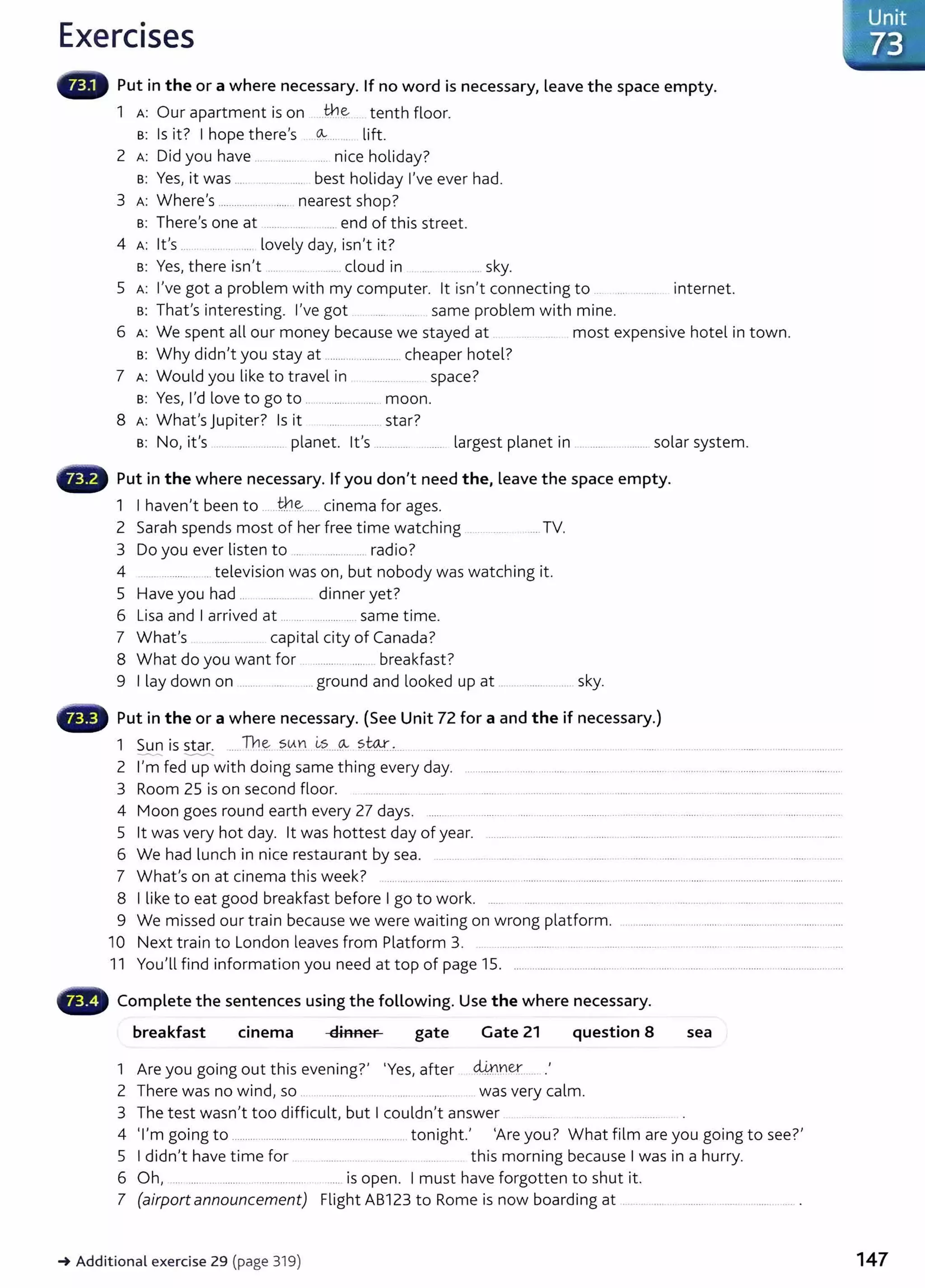 Exercises
Put in the or a where necessary. If no word is necessary, leave the space empty.
1 A: Our apartment is on ..th~ tenth floor.
s: Is it? I hope there's (& ... . lift.
2 A: Did you have ................ ..... nice holiday?
s: Yes, it was .... ...... ... ..... best holiday I've ever had.
3 A: Where's ......................... nearest shop?
s: There's one at ...................... end of this street.
4 A: lt's .... ... .. ... lovely day, isn't it?
s: Yes, there isn't .... .......cloud in ... sky.
5 A: I've got a problem with my computer. lt isn't connecting to .. ... ... .... . internet.
s: That's interesting. I've got ..... ...... same problem with mine.
6 A: We spent all our money because we stayed at . . .. .... ... . most expensive hotel in town.
s: Why didn't you stay at ...........................cheaper hotel?
7 A: Would you like to travel in space?
s: Yes, I'd love to go to .. ..................... moon.
8 Wh I J . 7 I . 7
A: at s up1ter. s 1t .........star.
s: No, it's .................. planet. lt's ............. .. ...... largest planet in ................... solar system.
Put in the where necessary. If you don't need the, leave the space empty.
1 I haven't been to .. th~..... cinema for ages.
2 Sarah spends most of her free time watching .. .... ..... ..... TV.
3 Do you ever listen to .................... radio?
4 ..................... television was on, but nobody was watching it.
5 Have you had ... ......... .... dinner yet?
6 Lisa and I arrived at .......................... same time.
7 What's capital city of Canada?
8 What do you want for .................. breakfast?
9 I lay down on ........ ...... .... ground and looked up at .................. sky.
Put in the or a where necessary. (See Unit 72 for a and the if necessary.)
1 Sun is star. .... Th~ ?0.YI ~~....0.... ~Wt.,.. ....... ......... ............. ..
--- .__...._....._
2 I'm fed up with doing same thing every day. .............................................................................................. ....................................
3 Room 25 is on second floor. ....... .... .... . ............... ......... ..... ........... .. . .................................. ......................
4 Moon goes round earth every 27 days. ...... ............... ...... ......... .................. ... ........... .. ........ ... ............... ................. .
5 lt was very hot day. lt was hottest day of year. ... .... .. .. .......... .... ......... ................................. ...........................................
6 We had lunch in nice restaurant by sea. ........... .. . .. .... . .......... .. ... ........ . ....... ...... ....... ............... ...... . ....
7 What's on at cinema this week? ...................... ............... .................................. ......................................................................................
8 I like to eat good breakfast before I go to work. ...... .......... . ............ ... ........... ...... ...... .. .....
9 We missed our train because we were waiting on wrong platform. ............................ .... .............................. .........
10 Next train to London leaves from Platform 3. ... ... . ........... ...... ... ........................ .... . .......... .......... ..... . ........... .....
11 You'll find information you need at top of page 15. .................. ................... .......... ..... .. ....... .................. ..........................
Complete the sentences using the following. Use the where necessary.
breakfast cmema dinner gate Gate 21 question 8 sea
1 Are you going out this evening?' 'Yes, after dJ.rt~er....... .
2 There was no wind, so .. .. ............ . .... . ... ............ . was very calm.
3 The test wasn't too difficult, but I couldn't answer
4 'I' . . h I 'A ? Wh f'l . ?'
m gomg to ............................................................. ton1g t. re you. at 1m are you gomg to see.
5 I didn't have time for ...... .. .. this morning because I was in a hurry.
6 Oh, .... .... .. ........ . .................. .... is open. I must have forgotten to shut it.
7 (airport announcement) Flight AB123 to Rome is now boarding at .................................. ........... .
-+Additional exercise 29 (page 319)
-~ Unit
~:;>73
147
 
