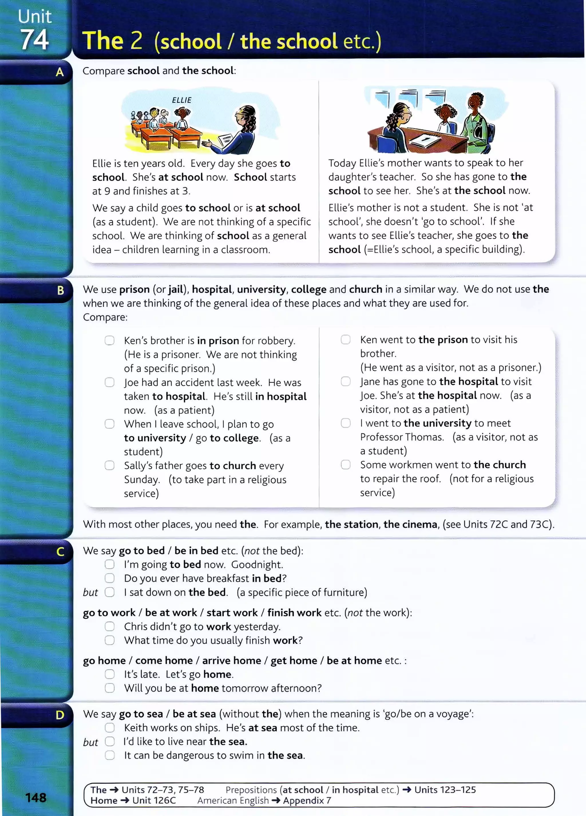 Compare school and the school:
ELLIE
Ellie is ten years old. Every day she goes to
school. She's at school now. School starts
at 9 and finishes at 3.
We say a child goes to school or is at school
(as a student). We are not thinking of a specific
school. We are thinking of school as a general
idea- children learning in a classroom.
Today Ellie's mother wants to speak to her
daughter's teacher. So she has gone to the
school to see her. She's at the school now.
Ellie's mother is not a student. She is not 'at
school', she doesn't 'go to school'. If she
wants to see Ellie's teacher, she goes to the
school (=Ellie's school, a specific building).
We use prison (or jail), hospital, university, coLLege and church in a similar way. We do not use the
when we are thinking of the general idea of these places and what they are used for.
Compare:
CJ Ken's brother is in prison for robbery.
(He is a prisoner. We are not thinking
of a specific prison.)
G joe had an accident last week. He was
taken to hospital. He's still in hospital
now. (as a patient)
0 When I leave school, I plan to go
to university I go to college. (as a
student)
0 Sally's father goes to church every
Sunday. (to take part in a religious
service)
0 Ken went to the prison to visit his
brother.
(He went as a visitor, not as a prisoner.)
C jane has gone to the hospital to visit
joe. She's at the hospital now. (as a
visitor, not as a patient)
0 Iwent to the university to meet
Professor Thomas. (as a visitor, not as
a student)
0 Some workmen went to the church
to repair the roof. (not for a religious
service)
With most other places, you need the. For example, the station, the cinema, (see Units 72C and 73C).
We say go to bed I be in bed etc. (not the bed):
0 I'm going to bed now. Goodnight.
0 Do you ever have breakfast in bed?
but 0 Isat down on the bed. (a specific piece of furniture)
go to work I be at work I start work I finish work etc. (not the work):
0 Chris didn't go to work yesterday.
0 What time do you usually finish work?
go home I come home I arrive home I get home I be at home etc. :
C lt's late. Let's go home.
0 Will you be at home tomorrow afternoon?
We say go to sea I be at sea (without the) when the meaning is 'go/be on a voyage':
0 Keith works on ships. He's at sea most of the time.
but 0 I'd like to live near the sea.
0 lt can be dangerous to swim in the sea.
The-+ Units 72- 73, 75- 78 Prepositions (at school I in hospital etc.) -+ Units 123- 125
Home-+ Unit 126C American English -+ Appendix 7
 