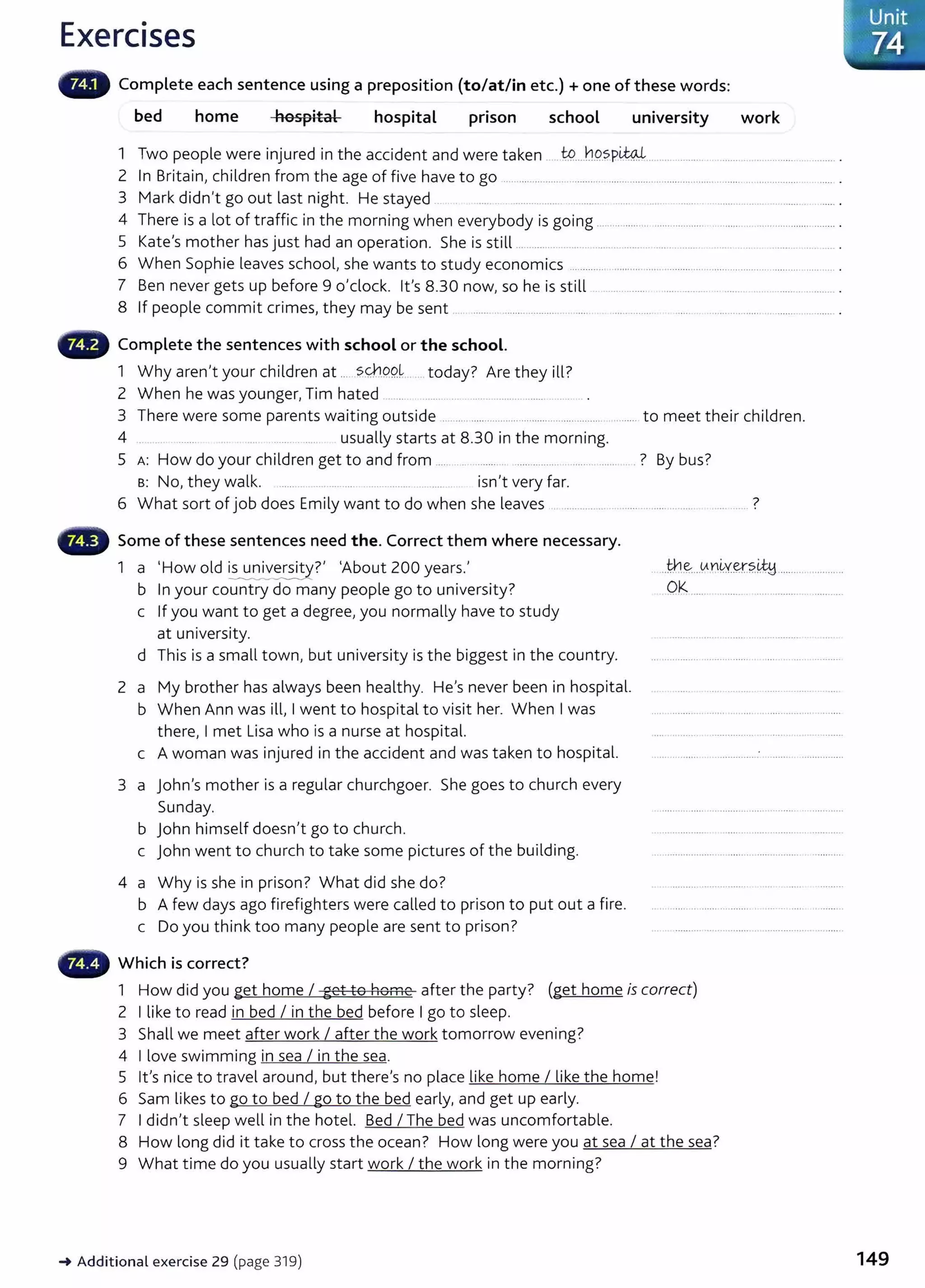 Exercises
Complete each sentence using a preposition (to/at/in etc.) +one of these words:
bed home hospital hospital pnson school university work
1 Two people were injured in the accident and were taken t:9.....h.9..SP~-- ......................................
2 In Britain, children from the age of five have to go ................................................................................................. ......... .
3 Mark didn't go out last night. He stayed ......... ..... ....... ..... . ....... .. ......... .. ........... .. ... .. ....... . ...... .
4 There is a lot of traffic in the morning when everybody is going ...... ........ .......................................................... .
5 Kate's mother has just had an operation. She is still ................ .. ... .. ... ............ ..... ........... ... . . .. ...... ...... .
6 When Sophie leaves school, she wants to study economics ............................................ ........................................ .
7 Ben never gets up before 9 o'clock. lt's 8.30 now, so he is still .. ............. ......................................... .
8 If people commit crimes, they may be sent ....... .. ........ .......... . . .... ..... .. ............................. .
Complete the sentences with school or the school.
1 Why aren't your children at .....?.q-,9.9k . today? Are they ill?
2 When he was younger, Tim hated . ... ...... . .... ........ .......... ...... ..... .
3 There were some parents waiting outside . ...... ........... ......................... ........ ......... to meet their children.
4 ....... . .. . usually starts at 8.30 in the morning.
5 A: How do your children get to and from ..... . . ....... . ..... ......... . ..... . ..... . ? By bus?
B: No, they walk. isn't very far.
6 What sort of job does Emily want to do when she leaves .. ........... . ...... ... ...... ........ ?
Some of these sentences need the. Correct them where necessary.
1 a I How old ~?' ~About ZOO years.'
b In your country do many people go to university?
c If you want to get a degree, you normally have to study
at university.
d This is a small town, but university is the biggest in the country.
2 a My brother has always been healthy. He's never been in hospital.
b When Ann was ill, I went to hospital to visit her. When I was
there, I met Lisa who is a nurse at hospital.
c A woman was injured in the accident and was taken to hospital.
3 a John's mother is a regular churchgoer. She goes to church every
Sunday.
b John himself doesn't go to church.
c John went to church to take some pictures of the building.
4 a Why is she in prison? What did she do?
b A few days ago firefighters were called to prison to put out a fire.
c Do you think too many people are sent to prison?
Which is correct?
..tn..~...AD~Y~?~ ......................
Ok ............................ .............
1 How did you get home I get to home after the party? (get home is correct)
2 I like to read in bed I in the bed before I go to sleep.
3 Shall we meet after work I after the work tomorrow evening?
4 I love swimming in sea I in the sea.
5 lt's nice to travel around, but there's no place like home I like the home!
6 Sam likes to go to bed I go to the bed early, and get up early.
7 I didn't sleep well in the hotel. Bed I The bed was uncomfortable.
8 How long did it take to cross the ocean? How long were you at sea I at the sea?
9 What t ime do you usually start work I the work in the morning?
~ Additional exercise 29 (page 319) 149
 