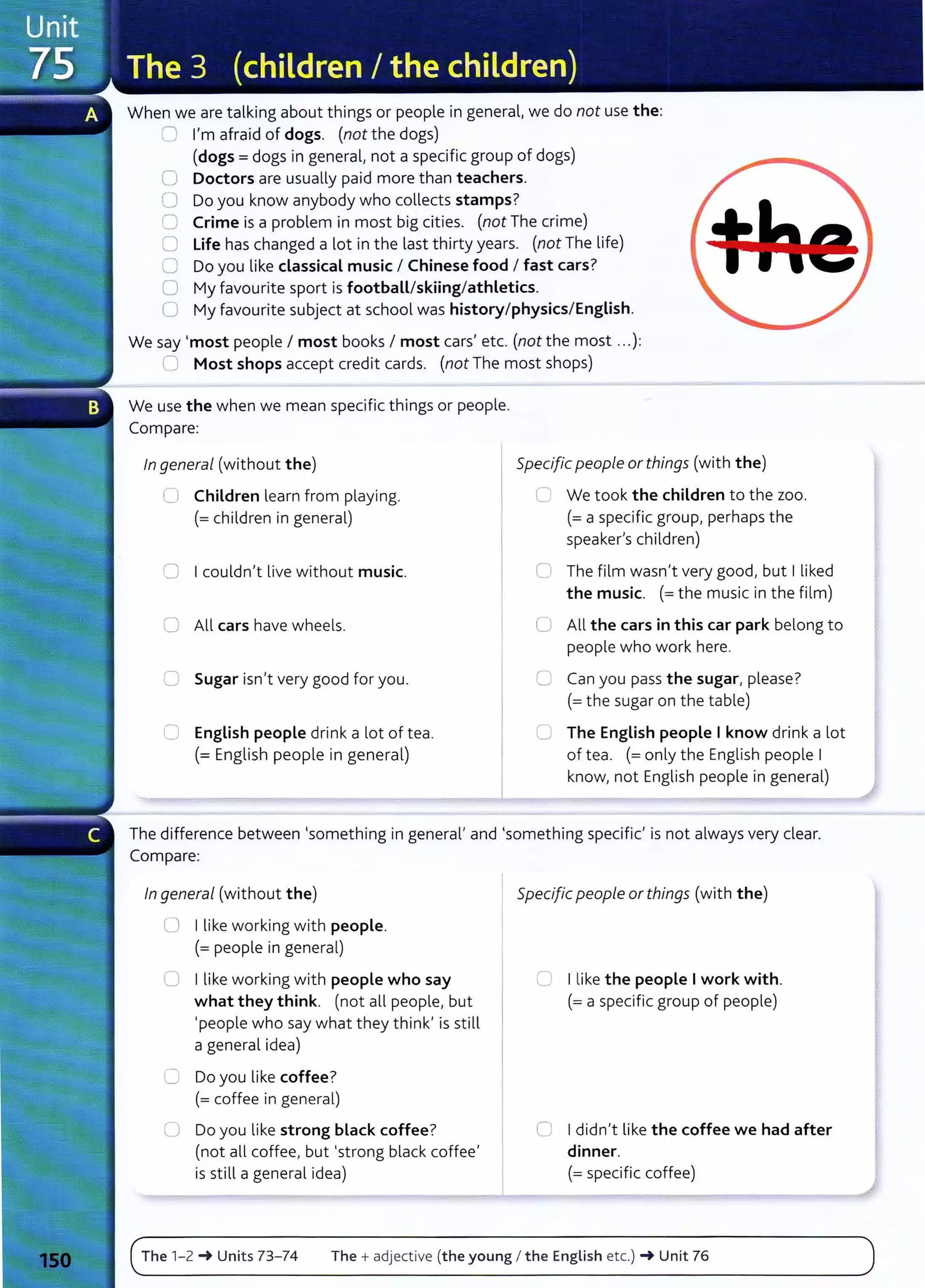 When we are talking about things or people in general, we do not use the:
0 I'm afraid of dogs. (not the dogs)
(dogs= dogs in general, not a specific group of dogs)
0 Doctors are usually paid more than teachers.
0 Do you know anybody who collects stamps?
C Crime is a problem in most big cities. (not The crime)
0 Life has changed a lot in the last thirty years. (not The life)
0 Do you like classical music I Chinese food I fast cars?
0 My favourite sport is football/skiing/athletics.
0 My favourite subject at school was history/physics/English.
We say 'most people I most books I most cars' etc. (not the most .. .):
0 Most shops accept credit cards. (not The most shops)
We use the when we mean specific things or people.
Compare:
In general (without the)
L) Children learn from playing.
(=children in general)
0 I couldn't live without music.
0 All cars have wheels.
C Sugar isn't very good for you.
C English people drink a lot of tea.
(=English people in general)
Specific people or things (with the)
L We took the children to the zoo.
(=a specific group, perhaps the
speaker's children)
0 The film wasn't very good, but I liked
the music. (=the music in the film)
0 All the cars in this car park belong to
people who work here.
C Can you pass the sugar, please?
(=the sugar on the table)
0 The English people I know drink a lot
of tea. (=only the English people I
know, not English people in general)
The difference between 'something in general' and 'something specific' is not always very dear.
Compare:
In general (without the)
0 I like working with people.
(= people in general)
0 I like working with people who say
what they think. (not all people, but
'people who say what they think' is still
a general idea)
8 Do you like coffee?
(= coffee in general)
0 Do you like strong black coffee?
(not all coffee, but 'strong black coffee'
is still a general idea)
Specific people or things (with the)
0 I like the people Iwork with.
(=a specific group of people)
0 Ididn't like the coffee we had after
dinner.
(=specific coffee)
The 1-2 _. Units 73- 74 The + adjective (the young I the English etc.) _. Unit 76
 