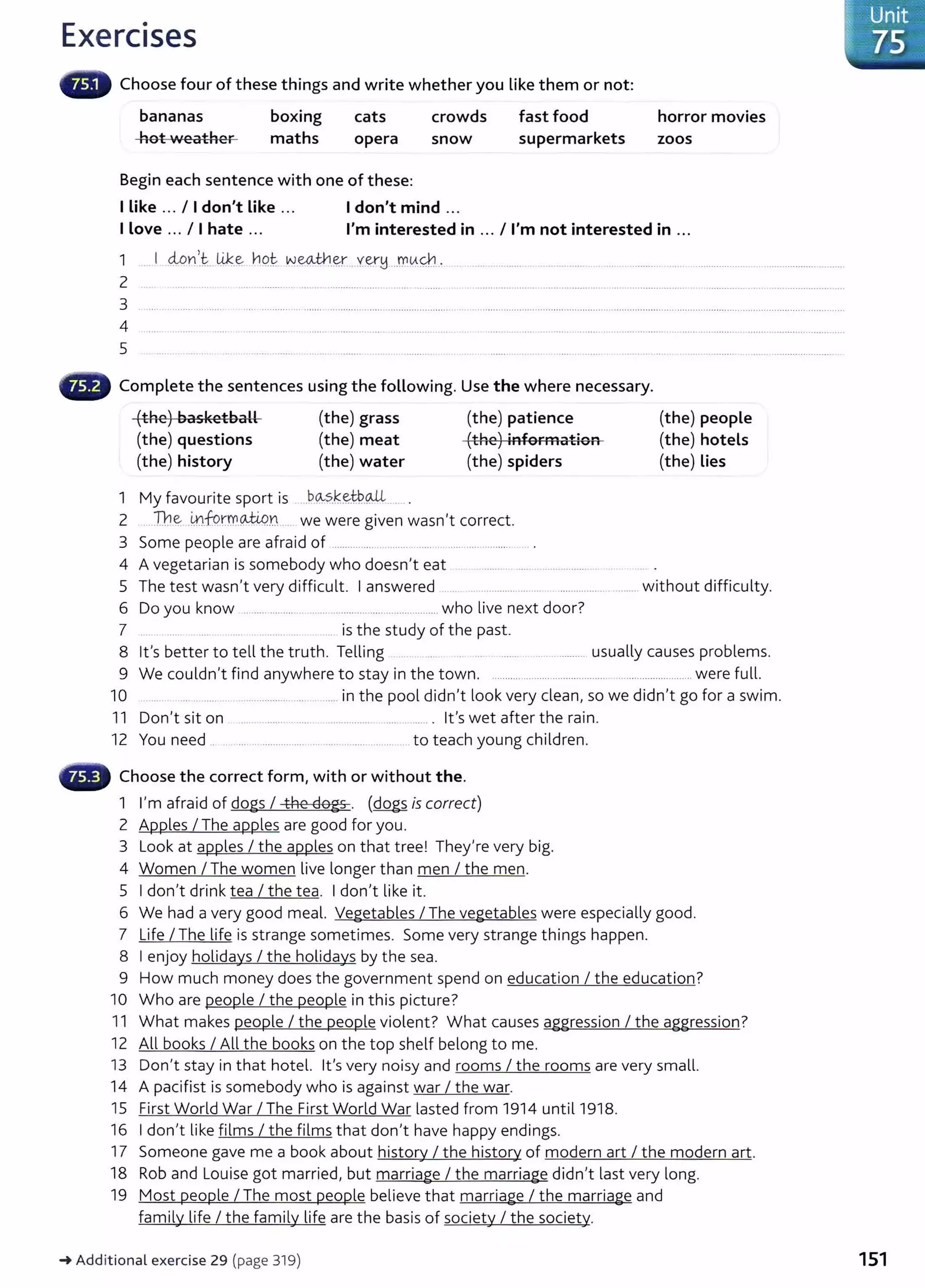 Exercises
Choose four of these things and write whether you like them or not:
bananas
hot weather
boxing
maths
cats
opera
Begin each sentence with one of these:
crowds
snow
I like ... I I don't Like ... Idon't mind ...
fast food
supermarkets
horror movies
zoos
I love ... I I hate ... I'm interested in ... I I'm not interested in ...
2
3 ........................
4
5
Complete the sentences using the following. Use the where necessary.
(the) basketball
(the) questions
(the) history
(the) grass
(the) meat
(the) water
1 My favourite sport is .bo...~.~~~.~ . .
(the) patience
(the) information
(the) spiders
2 ...The..~.
.fu.rm.QJ.Wn we were given wasn't correct.
3 Some people are afraid of .............. .... .. ................................ .
4 A vegetarian is somebody who doesn't eat ....... .. .. ...... ........ . .
(the) people
(the) hotels
(the) Lies
5 The test wasn't very difficult. I answered . .. ............ ... .. .......................... without difficulty.
6 Do you know ................ ........ ................................ who live next door?
7 is the study of the past.
8 lt's better to tell the truth. Telling . .. ....... ................ usually causes problems.
9 We couldn't find anywhere to stay in the town. ............................................ ........................ were full.
10 .. .......... .. ... ..... in the pool didn't look very clean, so we didn't go for a swim.
11 Don't sit on .... ............. ..... . ............... .... ....... . lt's wet after the rain.
12 You need ........ .................. .......................... to teach young children.
Choose the correct form, with or without the.
1 I'm afraid of dogs I the dogs. (dogs is correct)
2 Apples I The apples are good for you.
3 Look at apples I the apples on that tree! They're very big.
4 Women I The women live longer than men I the men.
5 I don't drink tea I the tea. I don't like it.
6 We had a very good meal. Vegetables I The vegetables were especially good.
7 Life I The life is strange sometimes. Some very strange things happen.
8 I enjoy holidays I the holidays by the sea.
9 How much money does the government spend on education I the education?
10 Who are people I the people in this picture?
11 What makes people I the people violent? What causes aggression I the aggression?
12 All books I All the books on the top shelf belong to me.
13 Don't stay in that hotel. lt's very noisy and rooms I the rooms are very small.
14 A pacifist is somebody who is against war I the war.
15 First World War I The First World War lasted from 1914 until 1918.
16 I don't like films I the films that don't have happy endings.
17 Someone gave me a book about history I the history of modern art I the modern art.
18 Rob and Louise got married, but marriage I the marriage didn't last very long.
19 Most people I The most people believe that marriage I the marriage and
family life I the family life are the basis of society I the society.
_.Additional exercise 29 (page 319) 151
 