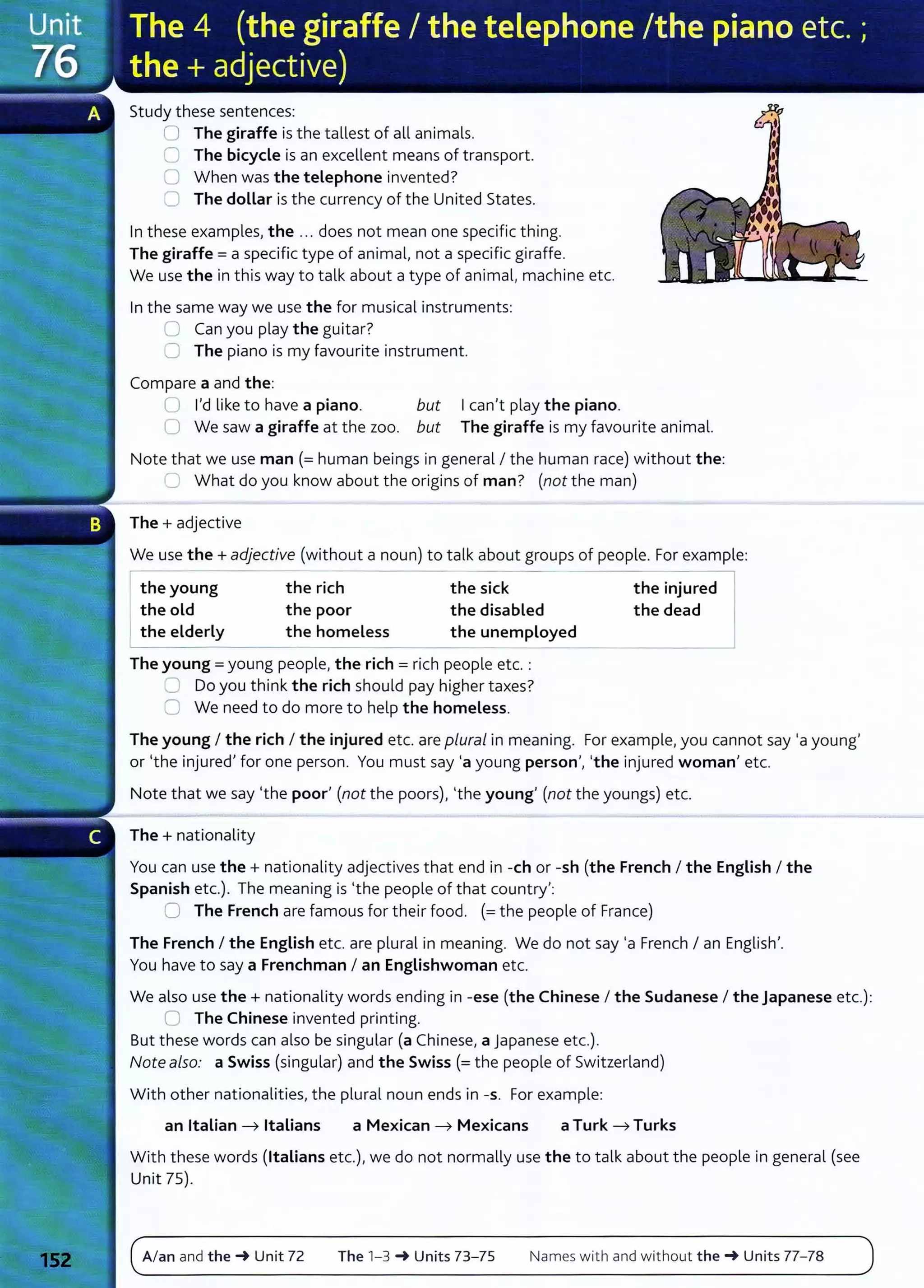 Study these sentences:
0 The giraffe is the tallest of all animals.
C The bicycle is an excellent means of transport.
0 When was the telephone invented?
CJ The dollar is the currency of the United States.
In these examples, the ... does not mean one specific thing.
The giraffe= a specific type of animal, not a specific giraffe.
We use the in this way to talk about a type of animal, machine etc.
In the same way we use the for musical instruments:
0 Can you play the guitar?
C The piano is my favourite instrument.
Compare a and the:
Ican't play the piano.
U I'd like to have a piano. but
0 We saw a giraffe at the zoo. but The giraffe is my favourite animal.
Note that we use man (= human beings in general I the human race) without the:
~ What do you know about the origins of man? (not the man)
The+ adjective
We use the+ adjective (without a noun) to talk about groups of people. For example:
the young
the old
the elderly
the rich
the poor
the homeless
the sick
the disabled
the unemployed
The young = young people, the rich = rich people etc. :
,=:J Do you think the rich should pay higher taxes?
0 We need to do more to help the homeless.
the injured
the dead
The young I the rich I the injured etc. are plural in meaning. For example, you cannot say ·a young'
or •the injured' for one person. You must say ·a young person', •the injured woman' etc.
Note that we say •the poor' (not the poors), •the young' (not the youngs) etc.
The+ nationality
You can use the + nationality adjectives that end in -eh or -sh (the French I the English I the
Spanish etc.). The meaning is •the people of that country':
0 The French are famous for their food. (= the people of France)
The French I the English etc. are plural in meaning. We do not say ·a French I an English'.
You have to say a Frenchman I an Englishwoman etc.
We also use the + nationality words ending in -ese (the Chinese I the Sudanese I the Japanese etc.):
0 The Chinese invented printing.
But t hese words can also be singular (a Chinese, a Japanese etc.).
Note also: a Swiss (singular) and the Swiss (= the people of Switzerland)
Wit h other nationalities, the plural noun ends in -s. For example:
an Italian ---7 Italians a Mexican ---7 Mexicans a Turk ---7 Turks
With these words (Italians etc.), we do not normally use the to talk about the people in general (see
Unit 75).
A/an and the_. Unit 72 The 1-3 _. Units 73- 75 Names with and without the-+ Units 77-78
 