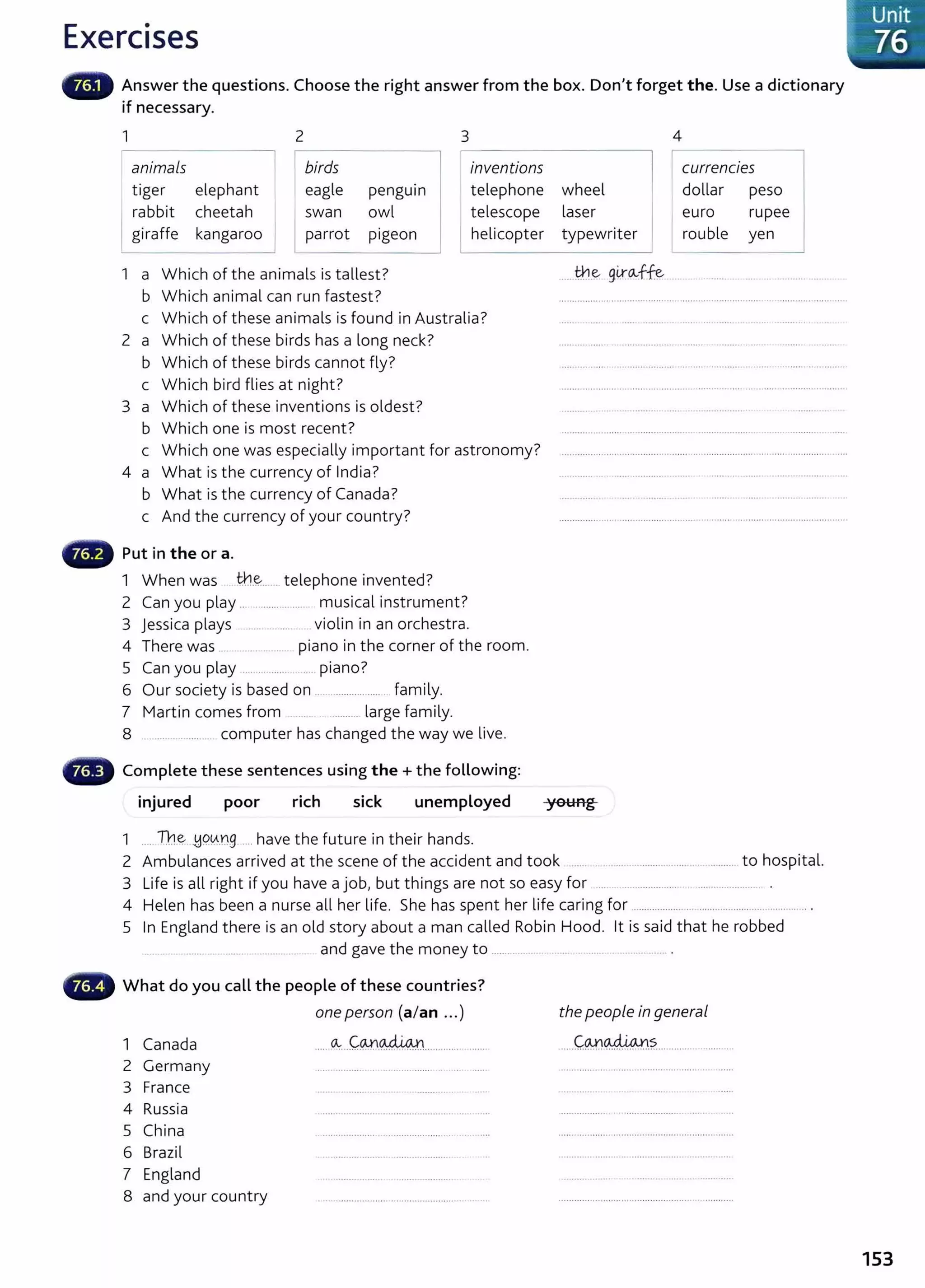 Exercises
Answer the questions. Choose the right answer from the box. Don't forget the. Use a dictionary
if necessary.
1 2 3
animals birds inventions
tiger elephant eagle penguin telephone
rabbit cheetah swan owl telescope
giraffe kangaroo parrot pigeon helicopter
1 a Which of the animals is tallest?
b Which animal can run fastest?
c Which of these animals is found in Australia?
2 a Which of these birds has a long neck?
b Which of these birds cannot fly?
c Which bird flies at night?
3 a Which of these inventions is oldest?
b Which one is most recent?
c Which one was especially important for astronomy?
4 a What is the currency of India?
b What is the currency of Canada?
c And the currency of your country?
Put in the or a.
1 When was tt.l.~....... telephone invented?
2 Can you play .. .............. ..... musical instrument?
3 jessica plays .... ...... violin in an orchestra.
4 There was .. .............. piano in the corner of the room.
5 Can you play .... ........... .... piano?
6 Our society is based on ................ ..... family.
7 Martin comes from ......... large family.
8 ..... .......... .. computer has changed the way we live.
Complete these sentences using the+ the following:
injured poor rich sick unemployed
1 .... l1.1E;- .!:19.~.ng .... have the future in their hands.
4
wheel
currencies ~
dollar peso
laser euro rupee
typewriter rouble yen
.....t¥.1.~ glr.~ff:e ..............
young
2 Ambulances arrived at the scene of the accident and took ...................................... to hospital.
3 Life is all right if you have a job, but things are not so easy for .... ............................................ .
4 Helen has been a nurse all her life. She has spent her life caring for ......................................................
5 In England there is an old story about a man called Robin Hood. lt is said that he robbed
....... ................... and gave the money to .............. .............. .
What do you call the people of these countries?
one person (a/an ...) the people in general
1 Canada ..... ~...Cw.~...................... .....C.@~.?.......................
2 Germany
3 France
4 Russia
5 China
6 Brazil
7 England
8 and your country
Unit
. 76
153
 