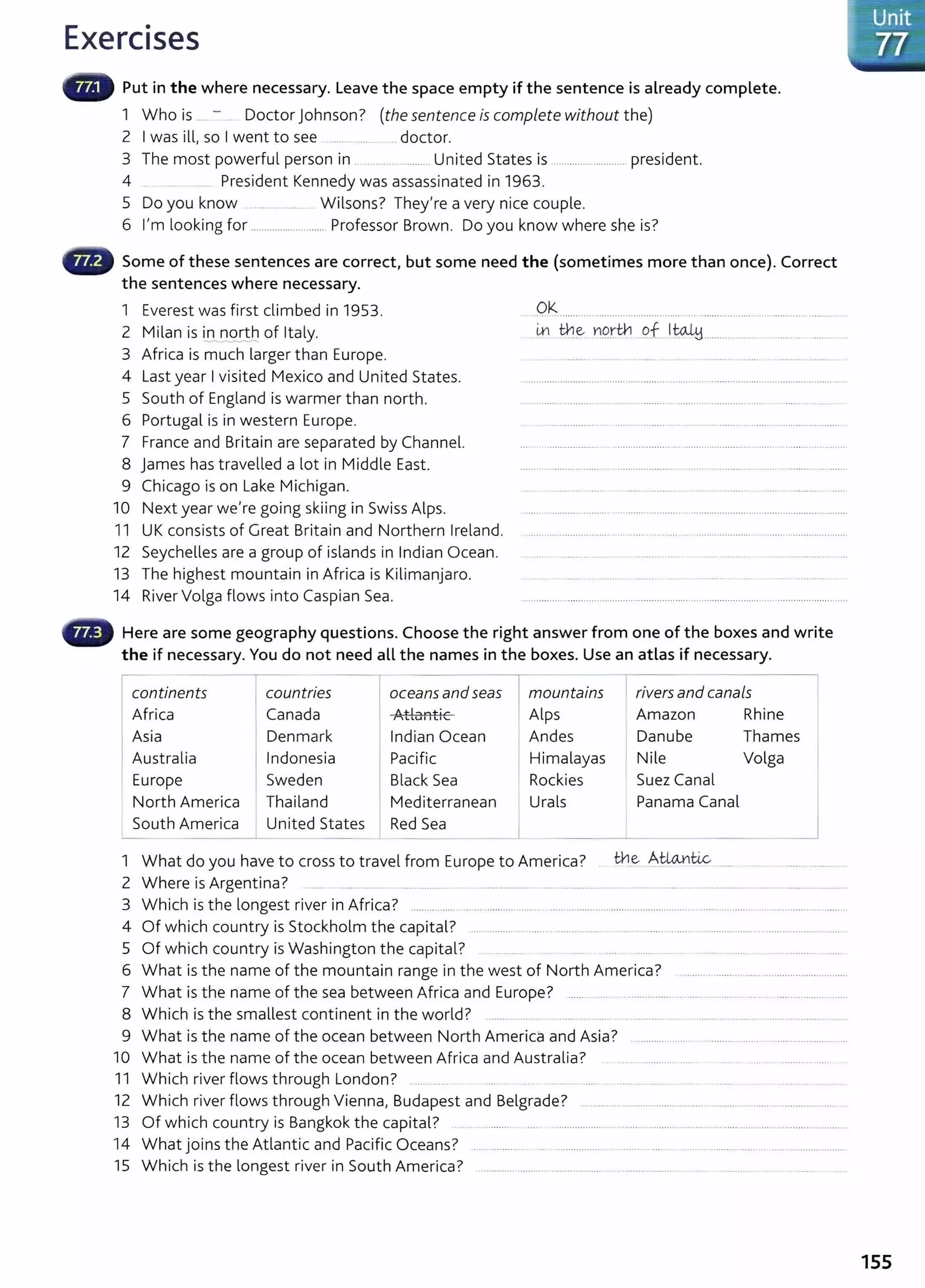 Exercises
Put in the where necessary. Leave the space empty if the sentence is already complete.
1 Who is ... - . Doctor Johnson? (the sentence is complete without the)
2 I was ill, so I went to see .......... ........ .... doctor.
3 The most powerful person in .........................United States is ............................. president.
4 ...... President Kennedy was assassinated in 1963.
5 Do you know .... ... ..... Wilsons? They're a very nice couple.
6 I'm looking for ............................ Professor Brown. Do you know where she is?
Some of these sentences are correct, but some need the (sometimes more than once). Correct
the sentences where necessary.
1 Everest was first climbed in 1953.
2 Milan is in nqrtb of Italy.
3 Africa is much larger than Europe.
4 Last year I visited Mexico and United States.
5 South of England is warmer than north.
6 Portugal is in western Europe.
7 France and Britain are separated by Channel.
8 James has travelled a lot in Middle East.
9 Chicago is on Lake Michigan.
10 Next year we're going skiing in Swiss Alps.
11 UK consists of Great Britain and Northern Ireland.
12 Seychelles are a group of islands in Indian Ocean.
13 The highest mountain in Africa is Kilimanjaro.
14 River Volga flows into Caspian Sea.
Ok
•• •• ' ' '' '" '' ••• ••• • ••••••••••• •••• • •• • •••• ••• • •• • • '' ' '"' '''''•'H''' '''' ''
.~ tb..~ ¥19.rti:1 ..g.f....1 tqJ,y................... ........ .. ..'.. . .
Here are some geography questions. Choose the right answer from one of the boxes and write
the if necessary. You do not need all the names in the boxes. Use an atlas if necessary.
continents countries oceans and seas rmountains rivers and canals
Africa Canada Atl::>n+ ic Alps Amazon Rhine
LlUfft..l '-.
Asia Denmark Indian Ocean Andes Danube Thames
Australia Indonesia Pacific Himalayas Nile Volga
Europe Sweden Black Sea Rockies Suez Canal
North America Thailand Mediterranean Urals Panama Canal
South America United States Red Sea _j
1 What do you have to cross to travel from Europe to America? the Alio..niic ...............................
2 Where is Argentina? ..... ....... ....... .... .......... ................... ................................... ................................................... ............
3 Which is t he longest river in Africa? ....................................................................................................... ......................................................
4 Of which country is Stockholm the capital? ............................................... ...........................................................................
5 Of which country is Washington the capital? .............. .......... .. .... ...................................
6 What is the name of the mountain range in the west of North America? ..............................................................
7 What is t he name of the sea between Africa and Europe? ......... ..... ..................................... .......................................
8 Which is the smallest continent in the world? ................ ...... .. .... ............. .................................................... .
9 What is the name of the ocean between North America and Asia?
10 What is the name of the ocean between Africa and Australia? ..... ...................... ........................
11 Which river flows through London? .. ........... .......... ..... ..................... . . ...... . . . ................ .
12 Which river flows through Vienna, Budapest and Belgrade? ...........................................................................................
13 Of which country is Bangkok the capital? .............. .. ..... ............................................-..........................................................
14 What joins the Atlantic and Pacific Oceans? ................................................................................................................
15 Which is the longest river in South America? ....................... .................. .... ..................... ... ............
155
 