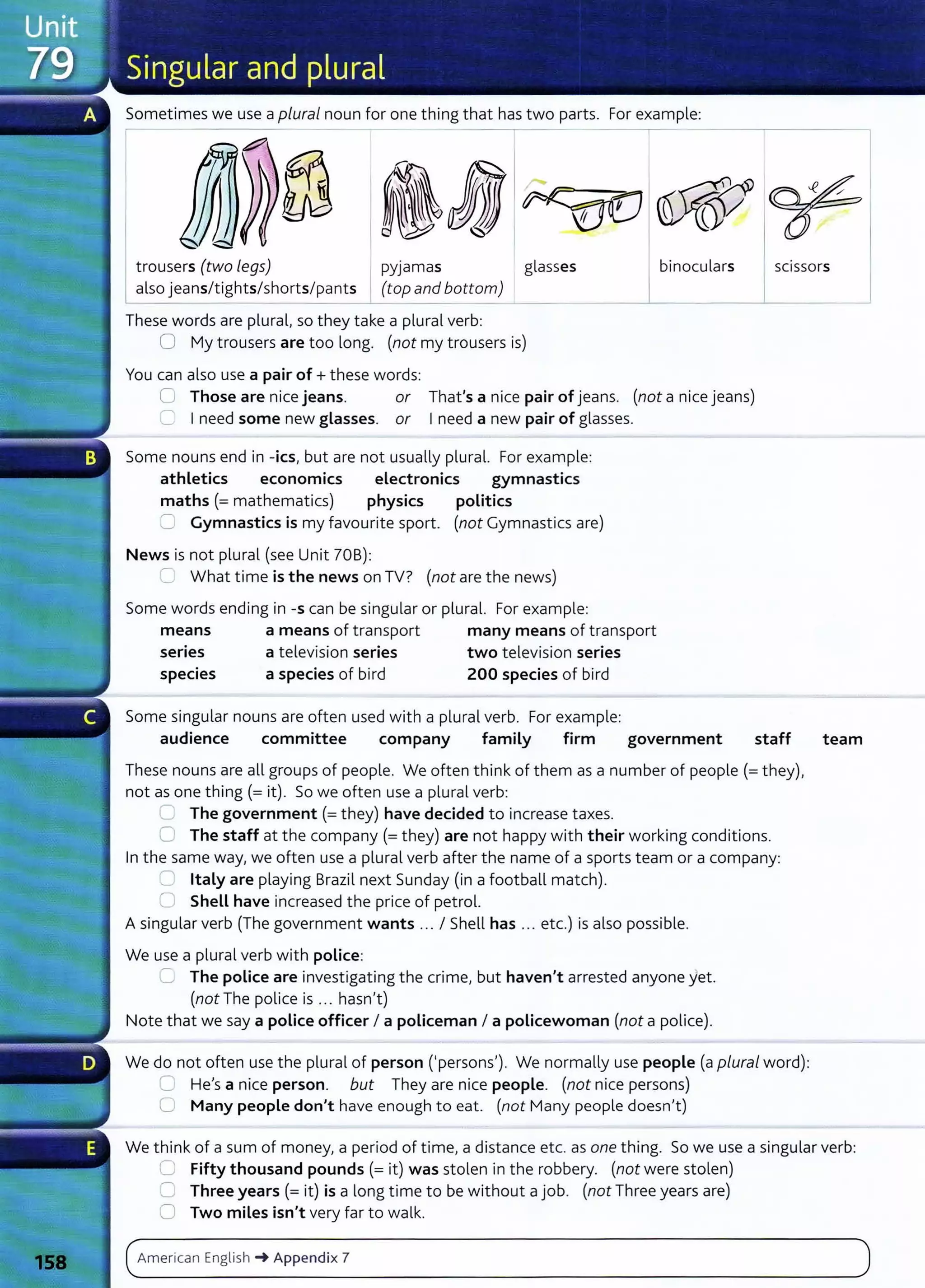 Sometimes we use a plural noun for one thing that has two parts. For example:
trousers (two legs) I ~.yjamas glasses binoculars SCISSOrs
also jeansltightslshorts/pant~op and bottom)
These words are plural, so they take a plural verb:
0 My trousers are too long. (not my trousers is)
You can also use a pair of+ these words:
0 Those are nice jeans. or That's a nice pair of jeans. (not a nice jeans)
C Ineed some new glasses. or Ineed a new pair of glasses.
Some nouns end in -ics, but are not usually plural. For example:
athletics economics electronics gymnastics
maths (=mathematics) physics politics
=. Gymnastics is my favourite sport. (not Gymnastics are)
News is not plural (see Unit 70B):
c_ What time is the news on TV? (not are the news)
Some words ending in -s can be singular or plural. For example:
means a means of transport many means of transport
series a television series two television series
species a species of bird 200 species of bird
Some singular nouns are often used with a plural verb. For example:
audience committee company family firm government staff
These nouns are all groups of people. We often think of them as a number of people (=they),
not as one thing(= it). So we often use a plural verb:
~ The government(= they) have decided to increase taxes.
0 The staff at the company (=they) are not happy with their working conditions.
In the same way, we often use a plural verb after the name of a sports team or a company:
~ Italy are playing Brazil next Sunday (in a football match).
~ Shell have increased the price of petrol.
Asingular verb (The government wants ... I Shell has .. . etc.) is also possible.
We use a plural verb with police:
:= The police are investigating the crime, but haven't arrested anyone yet.
(not The police is ... hasn't)
Note that we say a police officer I a policeman I a policewoman (not a police).
We do not often use the plural of person ('persons'). We normally use people (a plural word):
C He's a nice person. but They are nice people. (not nice persons)
0 Many people don't have enough to eat. (not Many people doesn't)
team
We think of a sum of money, a period of time, a distance etc. as one thing. So we use a singular verb:
C Fifty thousand pounds(= it) was stolen in the robbery. (not were stolen)
0 Three years(= it) is a long time to be without a job. (not Three years are)
0 Two miles isn't very far to walk.
( American English -+ Appendix 7 )
- -
- - - -- - - -- - -
 
