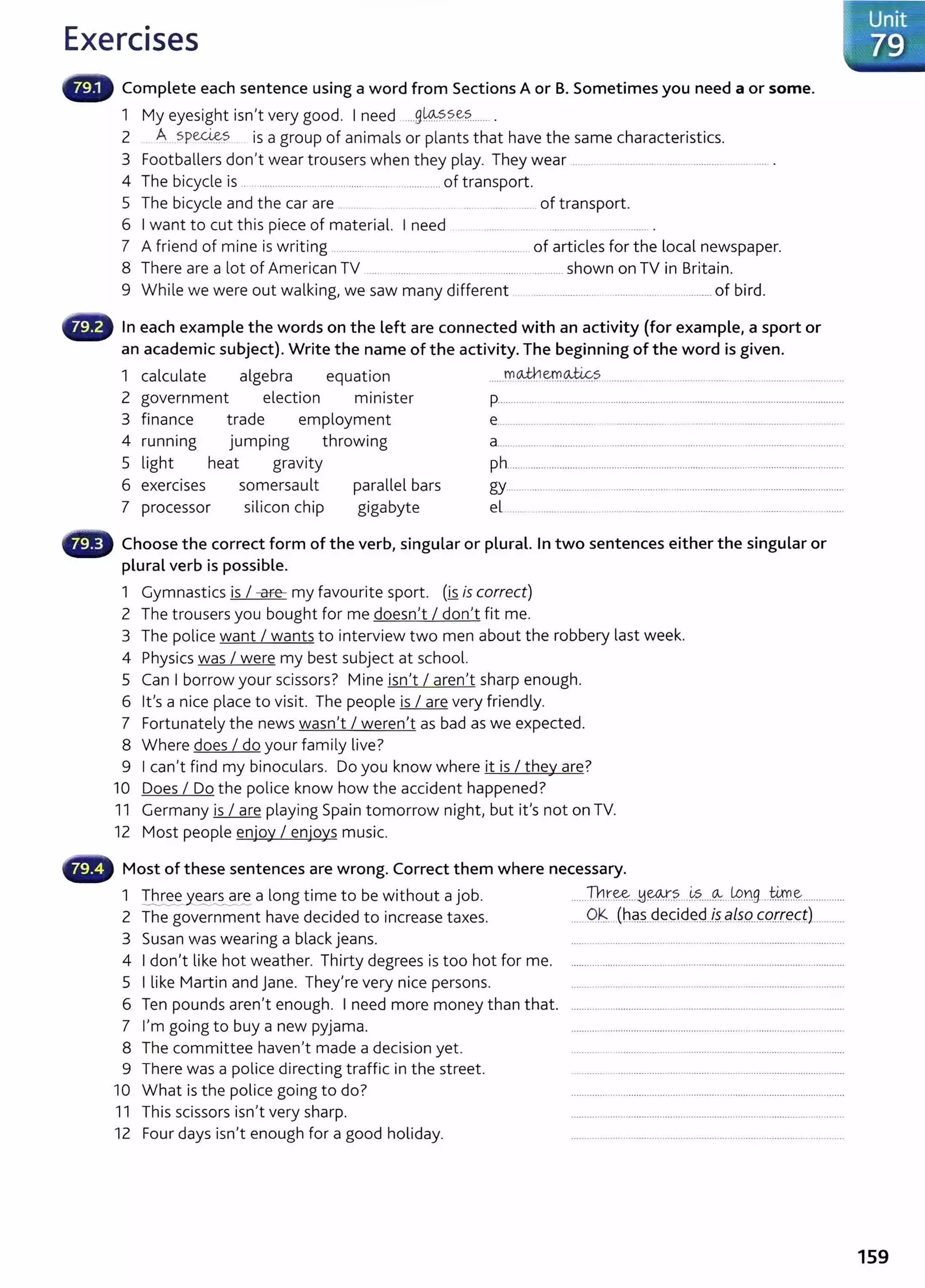 Exercises
Complete each sentence using a word from Sections A or B. Sometimes you need a or some.
1 My eyesight isn't very good. I need .....9~?..?..~?.........
2 A .SP~? is a group of animals or plants that have the same characteristics.
3 Footballers don't wear trousers when they play. They wear .......................................................................... .
4 The bicycle is .................................................................... of transport.
5 The bicycle and the car are . ....... .. .. . ........................ of transport.
6 I want to cut this piece of material. I need . .............. ..... ............... ................. .
7 A friend of mine is writing .......... .... .. .................. ................. of articles for the local newspaper.
8 There are a lot of American TV ...... ........ .......... .. ................................... shown on TV in Britain.
9 While we were out walking, we saw many different ..... ................. .......... ...... ............... of bird.
In each example the words on the left are connected with an activity (for example, a sport or
an academic subject). Write the name of the activity. The beginning of the word is given.
1 calculate algebra equation ......fl:'l~.~.~?............................................. .........................................
2 government election minister p...................................................................................................................................
3 finance trade employment e.....................................................................................................................
4 runnmg jumping throwing a.............................................................. .................................................................
5 light heat gravity ph.................................................................................................................................
6 exerc1ses somersault parallel bars gy................................................................................................................................
7 processor silicon chip gigabyte el ..... ..................................................................................................... ..........
Choose the correct form of the verb, singular or plural. In two sentences either the singular or
plural verb is possible.
1 Gymnastics is I -are- my favourite sport. (is is correct)
2 The trousers you bought for me doesn't I don't fit me.
3 The police want I wants to interview two men about the robbery last week.
4 Physics was I were my best subject at school.
5 Can I borrow your scissors? Mine isn't I aren't sharp enough.
6 it's a nice place to visit. The people is I are very friendly.
7 Fortunately the news wasn't I weren't as bad as we expected.
8 Where does I do your family live?
9 I can't find my binoculars. Do you know where it is I they are?
10 Does I Do the police know how the accident happened?
11 Germany is I are playing Spain tomorrow night, but it's not on TV.
12 Most people enjoy I enjoys music.
Most of these sentences are wrong. Correct them where necessary.
1 ~e y~e a long time to be without a job. ......Tht~--~~.?.....~?.....~....LP.r9....@ ..~................
2 The government have decided to increase taxes. ..... OK (h9..?...Q~(i.9.~.d..i~..~l$..Q..( .Q.[f.E?.c;..t.J............
3 Susan was wearing a black jeans. ...................................................................................................
4 I don't like hot weather. Thirty degrees is too hot for me. ........................................................................................................
5 I like Martin and jane. They're very nice persons. ........ ........................................................................... ..............
6 Ten pounds aren't enough. I need more money than that. .........................................................................................................
7 I'm going to buy a new pyjama. .......................... ......................... ..................................................
8 The committee haven't made a decision yet. ......... ...........................................................................................
9 There was a police directing traffic in the street. ........... ........................................................................................
10 What is the police going to do? ........................................................................................................
11 This scissors isn't very sharp. .........................................................................................................
12 Four days isn't enough for a good holiday. ......................................................................................................
159
 