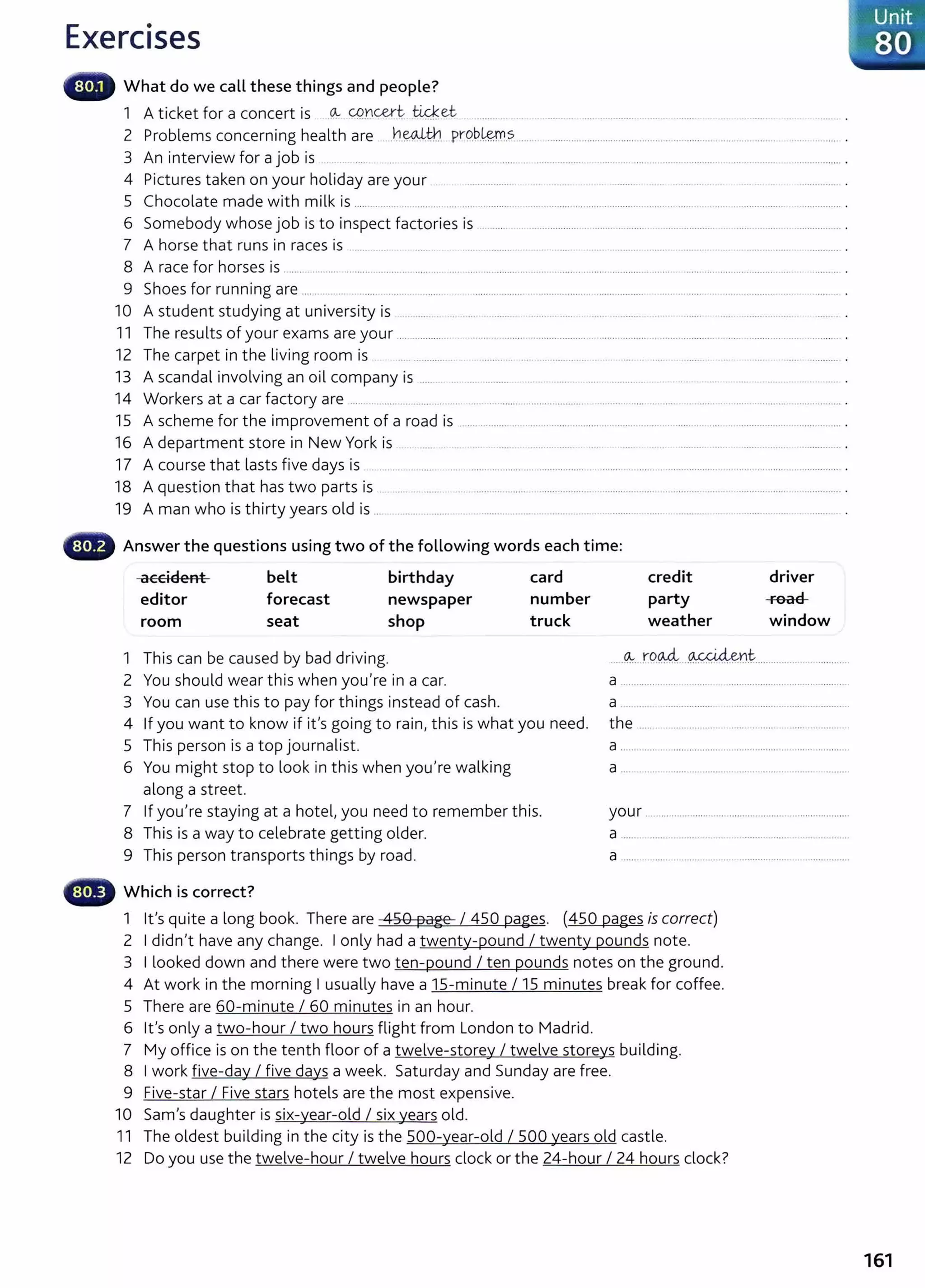 Exercises
What do we call these things and people?
1 A ticket for a concert is _
(A.. CQ:Dcert tiq(ec ...... .... . . ........... ...... .......................... ........ . ... ........ .....
2 Problems concerning health are ..~.~tn. pr:Q.b.~.~.................................................................................................................. .
3 An interview for a job is .. .... . . . ......... .... ....................... ......... .... ........................................................... .
4 Pictures taken on your holiday are your ... ................... .... ......... .. . ........ ..... ............ ..... ................ .
5 Chocolate made with milk is ........................ .... ... ..... .............. ........ ........ ............. ..................... .. ..... . . ....... .................. ................ .
6 Somebody whose job is to inspect factories is ................................................................................ ........................................... .
7 A horse that runs in races is ......... ... . ..... ..... .............. .. . .... ...... ........... ... .... . ...... .. . ................................. .
8 A race for horses is .......................................... ..... ............................................. ......................................................................... ........... .
9 Shoes for running are ...... .... .. . ..... .... ... ........ ......... ....... . ..................... ....... .......... . .. . .. ...... . .................... .
10 A student studying at university is ......... ..... ..... ......... . .. ...... ....... .
11 The results of your exams are your .... .................. ............................................ ............................................ ..........................................
12 The carpet in the living room is ... ............. .............. .... .................. ... ........ ..... .. .......... .................
13 A scandal involving an oil company is ......... ... ............... ... .... ......... ...... ............ ... ................ .. .... .
14 Workers at a car factory are ................... ................................................................................... .. ................................................................. .
15 A scheme for the improvement of a road is ........................ .................................................................................................. .
16 A department store in New York is ..... . . .... ......... .................. ..... ..... ... ........... ..... . ................. ................ .
17 A course that lasts five days is .. ..................... ...... ............................................ . ....... ... ......................................................................... .
18 A question that has two parts is . ... . ........ . ...... ... .. ..... ................................. ...... ................. .................. .. ............. .
19 A man who is thirty years old is ... ... ..... ........ . ............................................................................. ....... ................................ .
G Answer the questions using two of the following words each time:
accident belt birthday card
editor
room
forecast
seat
newspaper
shop
number
truck
credit
party
weather
driver
road
window
1 This can be caused by bad driving. .....~...ro.% ....~t.................. ...........
2 You should wear this when you're in a car.
3 You can use this to pay for things instead of cash.
4 If you want to know if it's going to rain, this is what you need.
5 This person is a top journalist.
6 You might stop to look in this when you're walking
along a street.
7 If you're staying at a hotel, you need to remember this.
8 This is a way to celebrate getting older.
9 This person transports things by road.
Which is correct?
a ..............................................................................
a ........ ................... .................................... ..
the .....................................................................
a ............................................................. ...................
a .... .................................................................
your .............................. ...............................................
a ...... . ........................ .... ........................................
a .......................................................... ..................
1 lt's quite a long book. There are 450 page I 450 pages. (450 pages is correct)
2 I didn't have any change. I only had a twenty-pound I twenty pounds note.
3 I looked down and there were two ten-pound I ten pounds notes on the ground.
4 At work in the morning I usually have a 15-minute I 15 minutes break for coffee.
5 There are 60-minute I 60 minutes in an hour.
6 lt's only a two-hour I two hours flight from London to Madrid.
7 My office is on the tenth floor of a twelve-storey I twelve storeys building.
8 I work five-day I five days a week. Saturday and Sunday are free.
9 Five-star I Five stars hotels are the most expensive.
10 Sam's daughter is six-year-old I six years old.
11 The oldest building in the city is the 500-year-old I 500 years old castle.
12 Do you use the twelve-hour I twelve hours clock or the 24-hour I 24 hours clock?
161
 