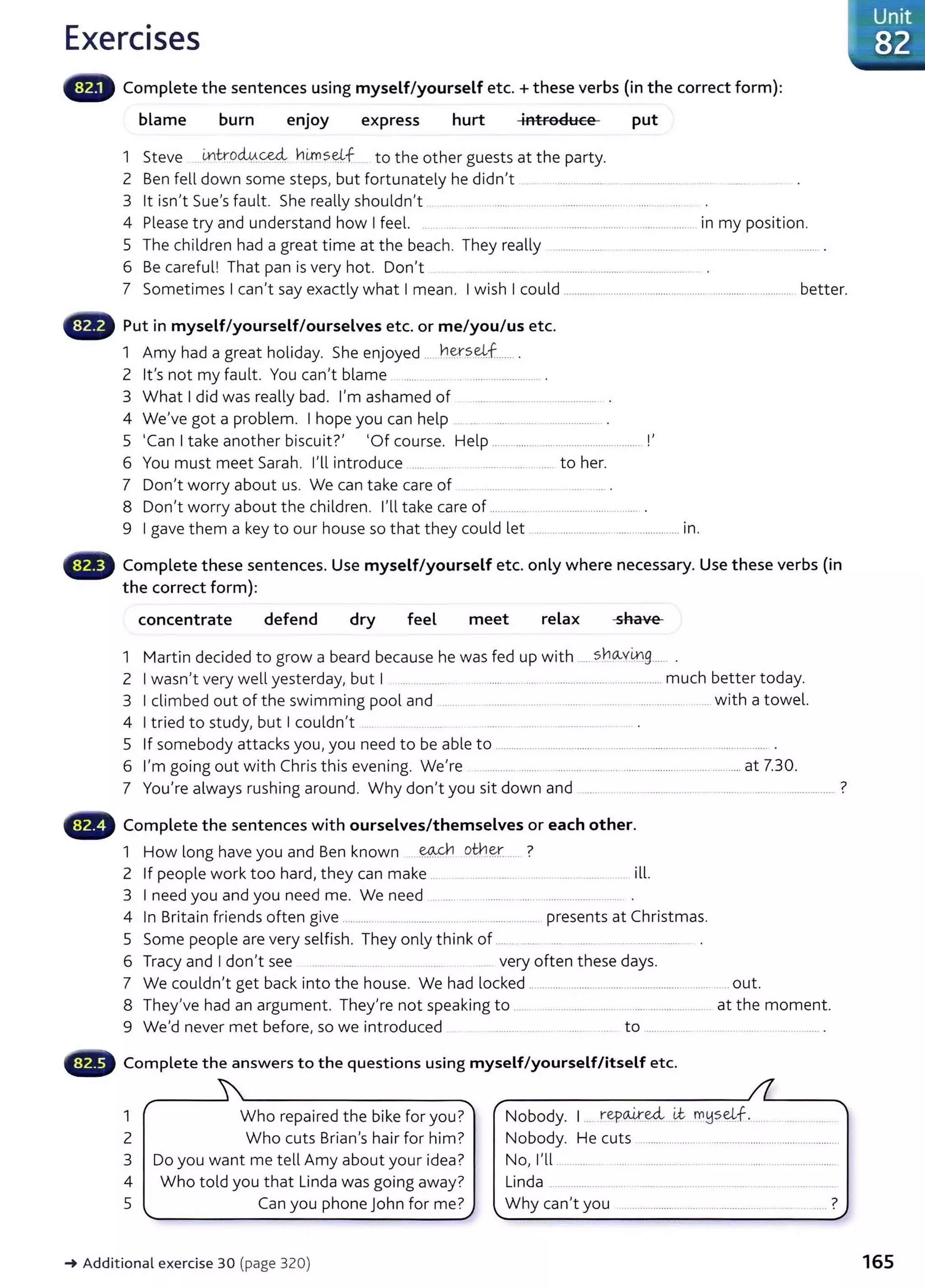 Exercises
Complete the sentences using myself/yourself etc.+ these verbs (in the correct form):
blame burn enjoy express hurt introduce put
1 Steve ... Lntr.oci0..~ hi.ms~JJ . to the other guests at the party.
2 Ben fell down some steps, but fortunately he didn't ... ....................... ......................... ..... . .......
3 lt isn't Sue's fault. She really shouldn't .. .... .... ............ ........ ......... .............. ................. .
4 Please try and understand how I feel. .. . .... ............ . .... .......................... ... ................. in my position.
5 The children had a great time at the beach. They really ................... .. ...... ............ .................................... .
6 Be careful! That pan is very hot. Don't ..................................................... .
7 Sometimes I can't say exactly what I mean. I wish I could .................................................... ............................. better.
Put in myself/yourself/ourselves etc. or me/you/us etc.
1 Amy had a great holiday. She enjoyed ....h~.?-~f....... .
2 it's not my fault. You can't blame . ......... .... . ......................... .
3 What I did was really bad. I'm ashamed of .............................................
4 We've got a problem. I hope you can help ... ... ..................................
5 'Can I take another biscuit?' 'Of course. Help ........ ........ ... ................................ !'
6 You must meet Sarah. I'll introduce ..... ........................ to her.
7 Don't worry about us. We can take care of ........ ... ... ... .
8 Don't worry about the children. I'll take care of ............... ..................................... .
9 I gave them a key to our house so that they could let ....... ........................................... in.
lilliiillill' Complete these sentences. Use myself/yourself etc. only where necessary. Use these verbs (in
the correct form):
concentrate defend dry feel meet relax shave
1 Martin decided to grow a beard because he was fed up with .....s}:1_o..v~g_
____
2 I wasn't very well yesterday, but I .. ........... .. ...................................................................much better today.
3 I climbed out of the swimming pool and ..... . ........... ... ....... . .......... ...... ...... ..... ..... . with a towel.
4 I tried to study, but I couldn't ..... ... . ..........................
5 If somebody attacks you, you need to be able to ...................................................................................................... .
6 I'm going out with Chris this evening. We're .. ...................... ........... ........................................................at 7.30.
7 You're always rushing around. Why don't you sit down and ...... .. ........... ...... .. . ........ .. ....... ................... ?
...., Complete the sentences with ourselves/themselves or each other.
1 How long have you and Ben known ----~ otl-!.~r.... ?
2 If people work too hard, they can make ... .. ..... ............. . ill.
3 I need you and you need me. We need .............................................................
4 In Britain fri ends often give ..................... ................................................ presents at Christmas.
5 Some people are very selfish. They only think of ..... ...... .... ......... . .................. .
6 Tracy and I don't see ..... ............. ...... ................... ... very often these days.
7 We couldn't get back into the house. We had locked .................................................................. out.
8 They've had an argument. They're not speaking to .................................................................. at the moment.
9 We'd never met before, so we introduced .................. . .. ..... .... to .................. ...... .... ....... .............. .
Complete the answers to the questions using myself/yourself/itself etc.
1 Who repaired the bike for you? Nobody. 1.... repa4':~---~ m~seJJ.. ..... ...........
2 Who cuts Brian's hair for him? Nobody. He cuts ...................................................................
3 Do you want me tell Amy about your idea? No, I'll ..............................................................
4 Who told you that Linda was going away? Linda ..........................................................................
5 Can you phone John for me? Why can't you ............................................................. ?
-+ Additional exercise 30 (page 320) 165
 