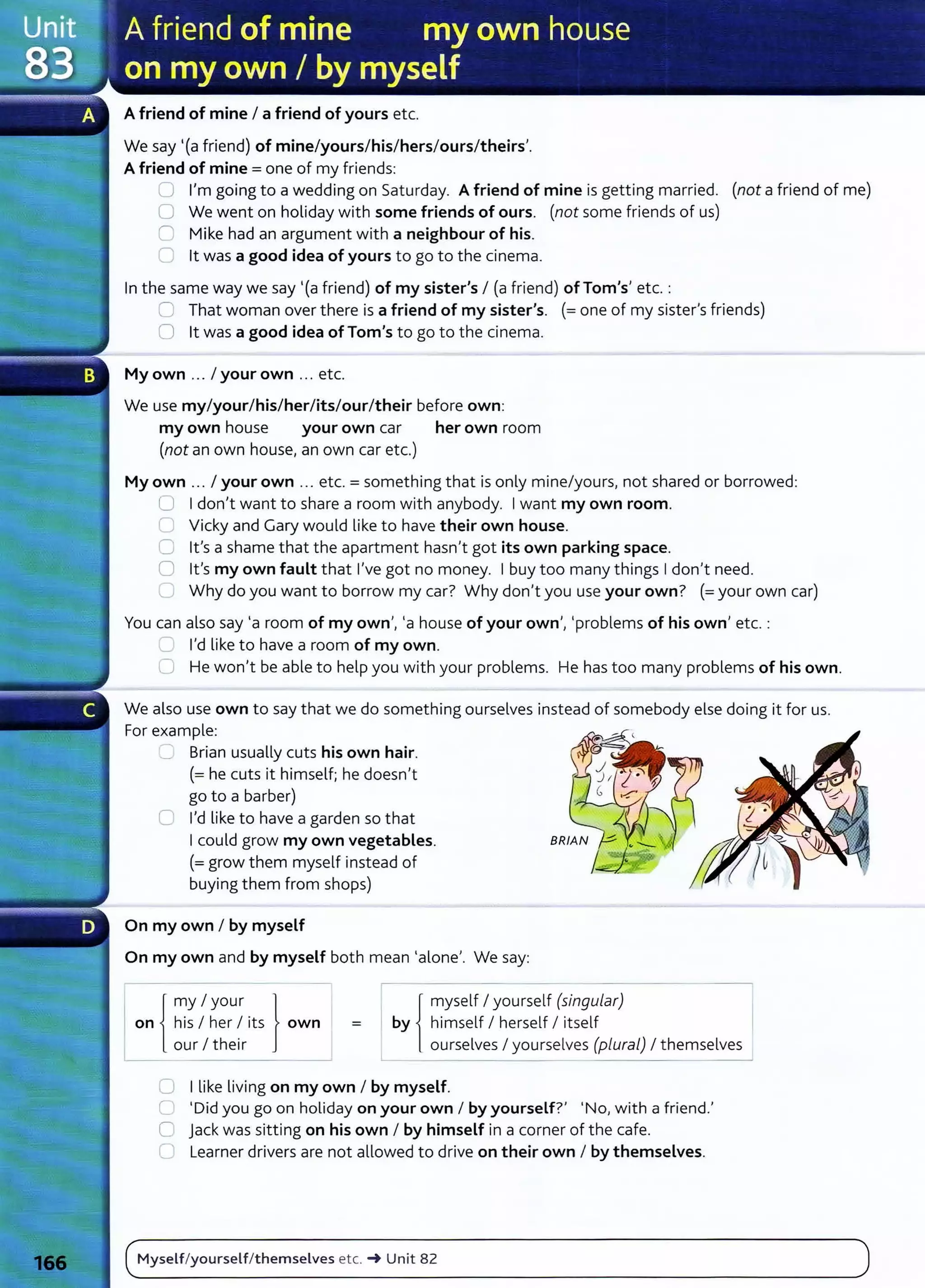 A friend of mine I a friend of yours etc.
We say '(a friend) of mine/yours/his/hers/ours/theirs'.
A friend of mine= one of my friends:
0 I'm going to a wedding on Saturday. A friend of mine is getting married. (not a friend of me)
0 We went on holiday with some friends of ours. (not some friends of us)
C Mike had an argument with a neighbour of his.
0 lt was a good idea of yours to go to the cinema.
In the same way we say '(a friend) of my sister's I (a friend) ofTom's' etc.:
C That woman over there is a friend of my sister's. (=one of my sister's friends)
0 lt was a good idea of Tom's to go to the cinema.
My own ... I your own ... etc.
We use my/your/his/her/its/our/their before own:
my own house your own car her own room
(not an own house, an own car etc.)
My own ... I your own .. . etc.= something that is only mine/yours, not shared or borrowed:
U I don't want to share a room with anybody. I want my own room.
C Vicky and Gary would like to have their own house.
0 lt's a shame that the apartment hasn't got its own parking space.
0 lt's my own fault that I've got no money. I buy too many things I don't need.
C Why do you want to borrow my car? Why don't you use your own? (=your own car)
You can also say 'a room of my own', 'a house of your own', 'problems of his own' etc. :
'--' I'd like to have a room of my own.
0 He won't be able to help you with your problems. He has too many problems of his own.
We also use own to say that we do something ourselves instead of somebody else doing it for us.
For example:
...___, Brian usually cuts his own hair.
(=he cuts it himself; he doesn't
go to a barber)
C I'd like to have a garden so that
I could grow my own vegetables.
(=grow them myself instead of
buying them from shops)
On my own I by myself
On my own and by myself both mean 'alone'. We say:
lr{
my I your }
I on i his I her I its own
L our I their _j
r- { myself I yourself (singular) ~
by himself I herself I itself I
ourselves I yourselves (pluraL) I themselves
=
! _ _ _ - - - -
- - - -
0 I like living on my own I by myself.
0 'Did you go on holiday on your own I by yourself?' 'No, with a friend.'
C jack was sitting on his own I by himself in a corner of the cafe.
C Learner drivers are not allowed to drive on their own I by themselves.
Myself/yourself/themselves etc. ... Unit 82
 