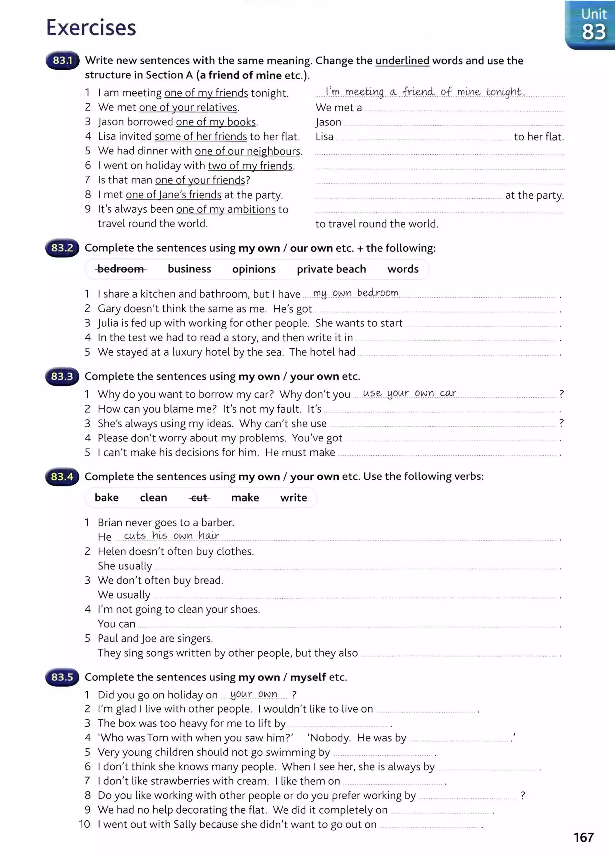 Exercises
Write new sentences with the same meaning. Change the underlined words and use the
structure in Section A (a friend of mine etc.).
1 I am meeting one of my friends tonight. ......1
..'-m...rr..~®.-9.. ~..fri&.
n4....9..f..rr.~~-- _
t9.nl9ht.,......................
2 We met one of your relatives. We met a ......................................................................................................
3 jason borrowed one of my books. Jason ... . .. ....... ... ..... .................. . .. ...... . .
4 Lisa invited some of her friends to her flat.
5 We had dinner with one of our neighbours.
6 I went on holiday with two of my friends.
Lisa .. ... . ... .......... ........ .. ......... .................. ........... .. ..... to her flat.
7 Is that man one of your friends?
8 I met one of lane's friends at the party.
9 it's always been one of my ambitions to
......... ....... . ................ ... .................................................... at the party.
travel round the world. to travel round the world.
Complete the sentences using my own I our own etc. +the following:
-beEtroom business opinions private beach words
1 I share a kitchen and bathroom, but I have ...rr.~ ..9..
NYl ..~~r.9..9rr.. ..... ................... ............. ... .......................
2 Gary doesn't think the same as me. He's got ......... .... .................. .. .... ........................ ...................................
3 Julia is fed up with working for other people. She wants to start .. ....... . .... ...... .......... .. ..........
4 In the test we had to read a story, and then write it in .......... .. .. . ... .......... ...............
5 We stayed at a luxury hotel by the sea. The hotel had ....................................................................................................
'llilil~ Complete the sentences using my own I your own etc.
1 Why do you want to borrow my car? Why don't you ... lA?..e..:...BQLAr .C?.VV.Yl....~................. ....... ................ 7
2 How can you blame me? it's not my fault. it's......... ......... ....... ............. ................................................. ........ ........ ..
3 She's always using my ideas. Why can't she use ................. . ... .. ........ . ....... .. ........... ..... .............. 7
4 Please don't worry about my problems. You've got ..... ......... . .... .... ...... ...... . ........ ....
5 I can't make his decisions for him. He must make ........................................................................................ .........................
~--~ Complete the sentences using my own I your own etc. Use the following verbs:
bake clean make write
1 Brian never goes to a barber.
He .w.ts...hl-?. ..9..~.n. ~~ ....................... ............ .... ..... . ...... .. .... ............ ..... ................ ... . ......... ... ....... _.... .
2 Helen doesn't often buy clothes.
She usually ................. ... .. ....... . ... ......... . ... . ......... ..... .................. . ....... ............. ..... . ....... ........... . ..................... .
3 We don't often buy bread.
We usually .................................................... ................................................................................. ................................................. ........... ... .
4 I'm not going to clean your shoes.
You can ..... ... .......... .. ................................
5 Paul and Joe are singers.
They sing songs written by other people, but they also ..................... ....................................................................... ... .
Complete the sentences using my own I myself etc.
1 Did you go on holiday on .....~.90..r ..Q~.Y.L... ?
Z I'm glad I live with other people. I wouldn't like to live on ............................................ ....... _.
3 The box was too heavy for me to lift by
4
1
Who was Tom with when you saw him?' ~Nobody. He was by .............................................. .'
5 Very young children should not go swimming by ........... ....................... .
6 I don't think she knows many people. When I see her, she is always by .... .. ....... ................ ................ .
7 I don't like strawberries with cream. I like them on ...............
8 Do you like working with other people or do you prefer working by .............................................. ........ ?
9 We had no help decorating the flat. We did it completely on ... ..................................... .
10 I went out with Sally because she didn't want to go out on .....................
167
 