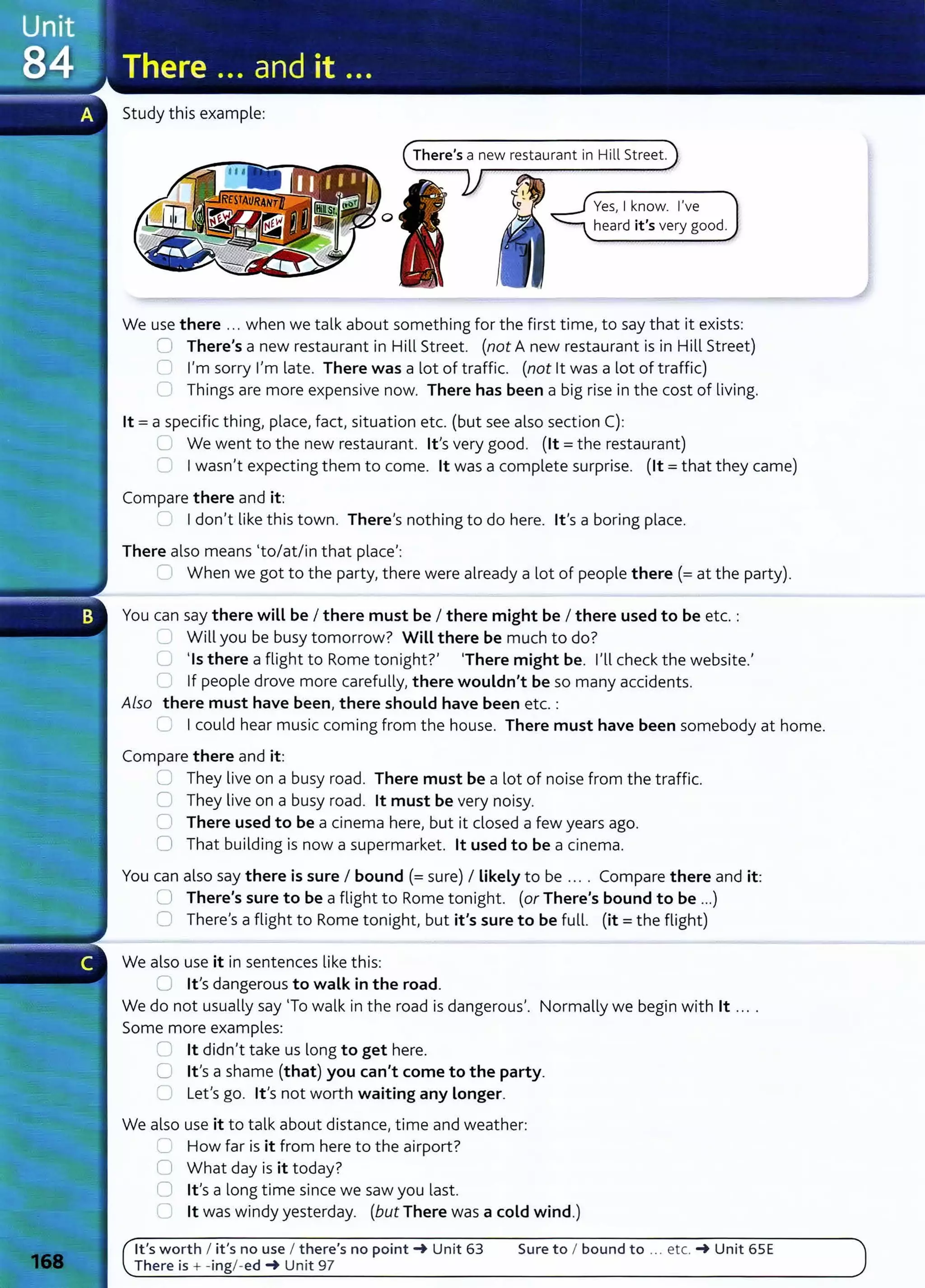 Study this example:
There's a new restaurant in Hill Street.
Yes, I know. I've
heard it's very good.
We use there ... when we talk about something for the first time, to say that it exists:
0 There's a new restaurant in Hill Street. (not A new restaurant is in Hill Street)
0 I'm sorry I'm late. There was a lot of traffic. (not lt was a lot of traffic)
0 Things are more expensive now. There has been a big rise in the cost of living.
lt =a specific thing, place, fact, situation etc. (but see also section C):
U We went to the new restaurant. lt's very good. (lt =the restaurant)
0 Iwasn't expecting them to come. lt was a complete surprise. (lt =that they came)
Compare there and it:
=Idon't like this town. There's nothing to do here. lt's a boring place.
There also means (to/at/in that place':
'--I When we got to the party, there were already a lot of people there(= at the party).
You can say there will be I there must be I there might be I there used to be etc. :
'--- Will you be busy tomorrow? Will there be much to do?
0 'Is there a flight to Rome tonight?' 'There might be. I'll check the website.'
r If people drove more carefully, there wouldn't be so many accidents.
Also there must have been, there should have been etc.:
0 Icould hear music coming from the house. There must have been somebody at home.
Compare there and it:
U They live on a busy road. There must be a lot of noise from the traffic.
0 They live on a busy road. lt must be very noisy.
0 There used to be a cinema here, but it closed a few years ago.
0 That building is now a supermarket. lt used to be a cinema.
You can also say there is sure I bound (=sure) I likely to be .... Compare there and it:
0 There's sure to be a flight to Rome tonight. (or There's bound to be ...)
0 There's a flight to Rome tonight, but it's sure to be full. (it= the flight)
We also use it in sentences like this:
0 Ifs dangerous to walk in the road.
We do not usually say 'To walk in the road is dangerous,. Normally we begin with lt ... .
Some more examples:
8 lt didn't take us long to get here.
0 lt's a shame (that) you can't come to the party.
C1 Let's go. lt,s not worth waiting any longer.
We also use it to talk about distance, time and weather:
2 How far is it from here to the airport?
0 What day is it today?
0 Ifs a long time since we saw you last.
0 lt was windy yesterday. (but There was a cold wind.)
lt's worth I it's no use I there's no point-+ Unit 63
There is + -ingl -ed-+ Unit 97
Sure to I bound to ... etc. -+ Unit 65E
 