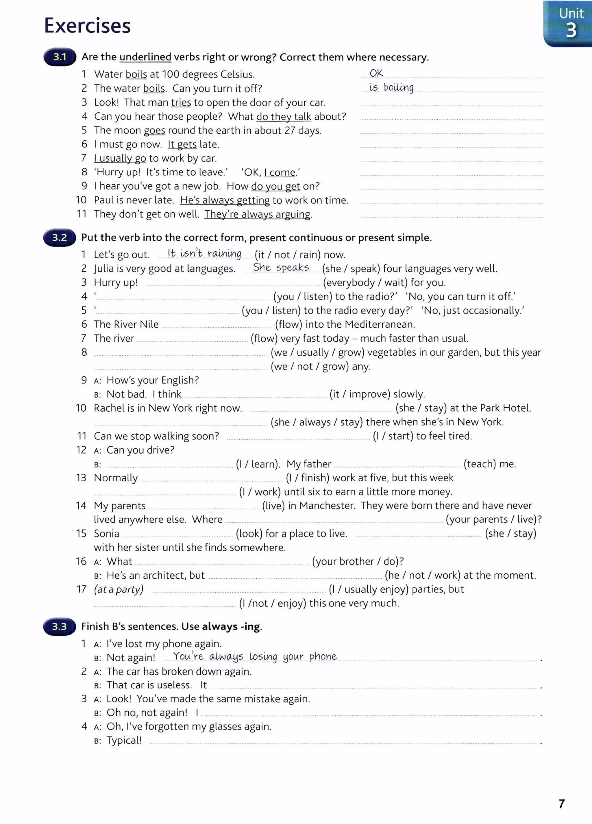 Exercises
Are the underlined verbs right or wrong? Correct them where necessary.
1 Water boils at 100 degrees Celsius.
2 The water boils. Can you turn it off?
3 Look! That man tries to open the door of your car.
4 Can you hear those people? What do they talk about?
5 The moon goes round the earth in about 27 days.
6 I must go now. lt gets late.
7 I usually go to work by car.
8 'Hurry up! lt's time to leave.' 'OK, I come.'
9 I hear you've got a new job. How do you get on?
10 Paul is never late. He's always getting to work on time.
11 They don't get on well. They're always arguing.
.. Q)(
~s boi.Un
.............. g
Put the verb into the correct form1 present continuous or present simple.
1 Let's go out. ..l.t i.,sn 't . r~mg...... (it I not I rain) now.
2 Julia is very good at languages. S.n~ sp~s (she I speak) four languages very well.
3 Hurry up! .... .. .............. .... (everybody I wait) for you.
4 '... (you I listen) to the radio?' 'No, you can turn it off.'
5 '... ............... (you I listen) to the radio every day?' 'No,just occasionally.'
6 The River Nile ............................................. (flow) into the Mediterranean.
7 The river ............................................... .............. (flow) very fast today- much faster than usual.
8 ....................... ...... ..... . ..... .... ..... .... ............ ....... (we I usually I grow) vegetables in our garden, but this year
..... ... .... .. .. ...... ..... ...... ... ...... (we I not I grow) any.
9 A: How'syour English?
s: Not bad. I think ..... ..... .. ......... . ..... .... ... (it I improve) slowly.
10 Rachel is in New York right now. . ..... ........ ..... .. (she I stay) at the Park Hotel.
..... ........ ... ....... (she I always I stay) there when she's in New York.
11 Can we stop walking soon? ........................... ..... ... .............. ..... (I I start) to feel tired.
12 A: Can you drive?
s: ............. ........................................................ (I I learn). My father ........................ ......... ........................... (teach) me.
13 Normally ...... . .... ..... . .......................... ............. (I I finish) work at five, but this week
..... ... ....... ..................... (I I work) until six to earn a little more money.
14 My parents ... ............................ (live) in Manchester. They were born there and have never
lived anywhere else. Where ................. .... ..... . ....... ... .(your parents I live)?
15 Sonia . ...... . ..... (look) for a place to live. ....... ...... .. .. ...... (she I stay)
with her sister until she finds somewhere.
16 A: What .... ........ . .... ... . ...................................... .... .... (your brother I do)?
s: He's an architect, but .............................................................................................. (he I not I work) at the moment.
17 (at aparty) .. ....... . ....... ................................... . ... ... ...... (I I usually enjoy) parties, but
................................. ..... ... . .............. (I /not I enjoy) this one very much.
Finish B's sentences. Use always -ing.
1 A: I've lost my phone again.
s: Not again! . YotA're o..LN~?....L.o?ill.g .!jOtAr pY!pn~...................... ..
2 A: The car has broken down again.
s: That car is useless. lt ........ .................. . ....
3 A: Look! You've made the same mistake again.
s: Oh no, not again! I ....................................................................................................................................................................................
4 A: Oh, I've forgotten my glasses again.
s: Typical! ......................
IUnit
. 3
7
 