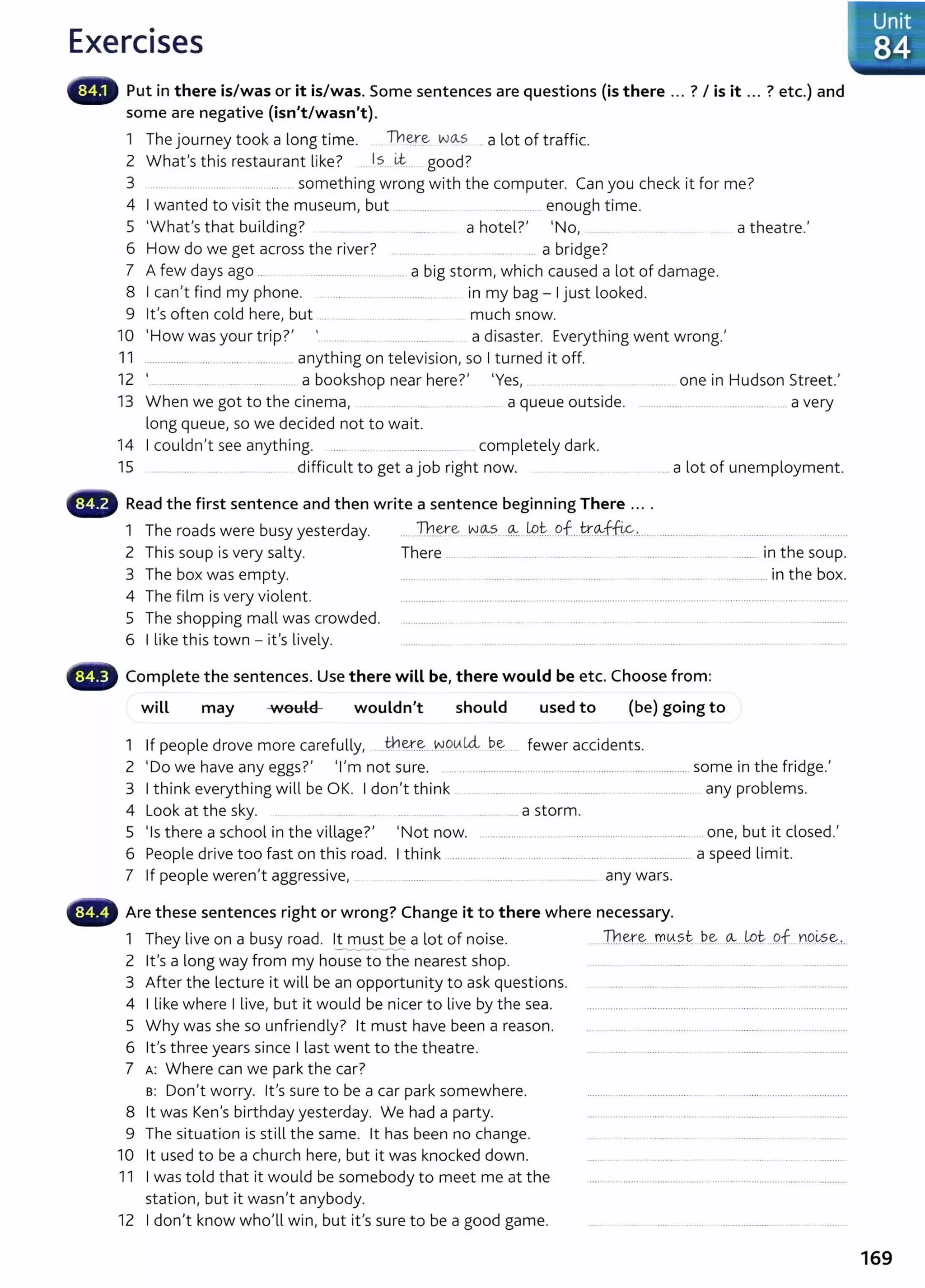 Exercises
Put in there is/was or it is/was. Some sentences are questions (is there ... ? I is it ... ? etc.) and
some are negative (isn't/wasn't).
1 The journey took a long time. Th~-~ wo..s a lot of traffic.
2 Wh t' h' l'k 7 Is Lt d?
a s t IS restaurant 1 e. .... .. ...... goo .
3 ..................................... .. something wrong with the computer. Can you check it for me?
4 I wanted to visit the museum, but ... ........... .. .............. enough time.
5 'What's that building? ....... ....... a hotel?' 'No, __ _ . _..... .. . a theatre.'
6 How do we get across the river? ...... .. ... a bridge?
7 A few days ago ... .. .... .................................... a big storm, which caused a lot of damage.
8 I can't find my phone. ..... . . .... .......... ... in my bag- I just looked.
9 it's often cold here, but ... .... .. . ...... .... much snow.
10 'How was your trip?' _......... ... .... ...................... a disaster. Everything went wrong.'
11 ................. .. ......... ...................... anything on television, so I turned it off.
12 '... ............ .... . ... ... a bookshop near here?' 'Yes, ................. .. ........ one in Hudson Street.'
13 When we got to the cinema, . ........ _... .. ..... a queue outside. .......................... .................. a very
long queue, so we decided not to wait.
14 I couldn't see anything. ..... .... . ...... ............... . completely dark.
15 ......... ....... .... ..... ..... difficult to get a job right now. .......... ........ . ......a lot of unemployment.
'~~•" Read the first sentence and then write a sentence beginning There ... .
1 The roads were busy yesterday. ... Th.~.e -~-~~...~.. _
lptPf...k~ffi&.,.. ........................ .................. ... . _
....... ..
2 This soup is very salty. There ... ..... .......... ......... ..................... .... .................................... in the soup.
3 The box was empty. .................. ........... ...... . ....... .. ........... ...... .......... .................. in the box.
4 The film is very violent. ................ .......................... ............................................................................... ... ...... .............
5 The shopping mall was crowded. ... ........... . . . ... ... .... .......................... .....................................................................
6 I like this town- it's lively. ................. ..... .. .... .. .... .... ...... ................................... ............................ ...........
'll!lllilr Complete the sentences. Use there will be, there would be etc. Choose from:
wiLL may •uould
·~
wouldn't should used to (be) going to
1 If people drove more carefully, .. they_~..J~9(}.14- ..?..~--- fewer accidents.
2 'Do we have any eggs?' 'I'm not sure. .. ..................................................................................... some in the fridge.'
3 I think everything will be OK. I don't think ..... ... ......... .......................... any problems.
4 Look at the sky. . ..... .... ....... .. a storm.
5 'Is there a school in the village?' 'Not now. ............................... ........................................ .. one, but it closed.'
6 People drive too fast on this road. I think ...... ............... . ......... ....................................................... a speed limit.
7 If people weren't aggressive, . . .......... .... . ............ ... .................... any wars.
'~~•r Are these sentences right or wrong? Change it to there where necessary.
1 They live on a busy road. lt must be a lot of noise. ... Th~-~...rr..~.?..t ..?..?.. ~....LP..
t...P.f.. no..~?..?.,.
--..-.....-....- ...-...
2 lt's a long way from my house to the nearest shop.
3 After the lecture it will be an opportunity to ask questions.
4 I like where I live, but it would be nicer to live by the sea.
5 Why was she so unfriendly? lt must have been a reason.
6 it's three years since I last went to the theatre.
7 A: Where can we park the car?
s: Don't worry. lt's sure to be a car park somewhere.
8 lt was Ken's birthday yesterday. We had a party.
9 The situation is still the same. lt has been no change.
10 lt used to be a church here, but it was knocked down.
11 I was told that it would be somebody to meet me at the
station, but it wasn't anybody.
12 I don't know who'll win, but it's sure to be a good game.
lUnit
84
169
 