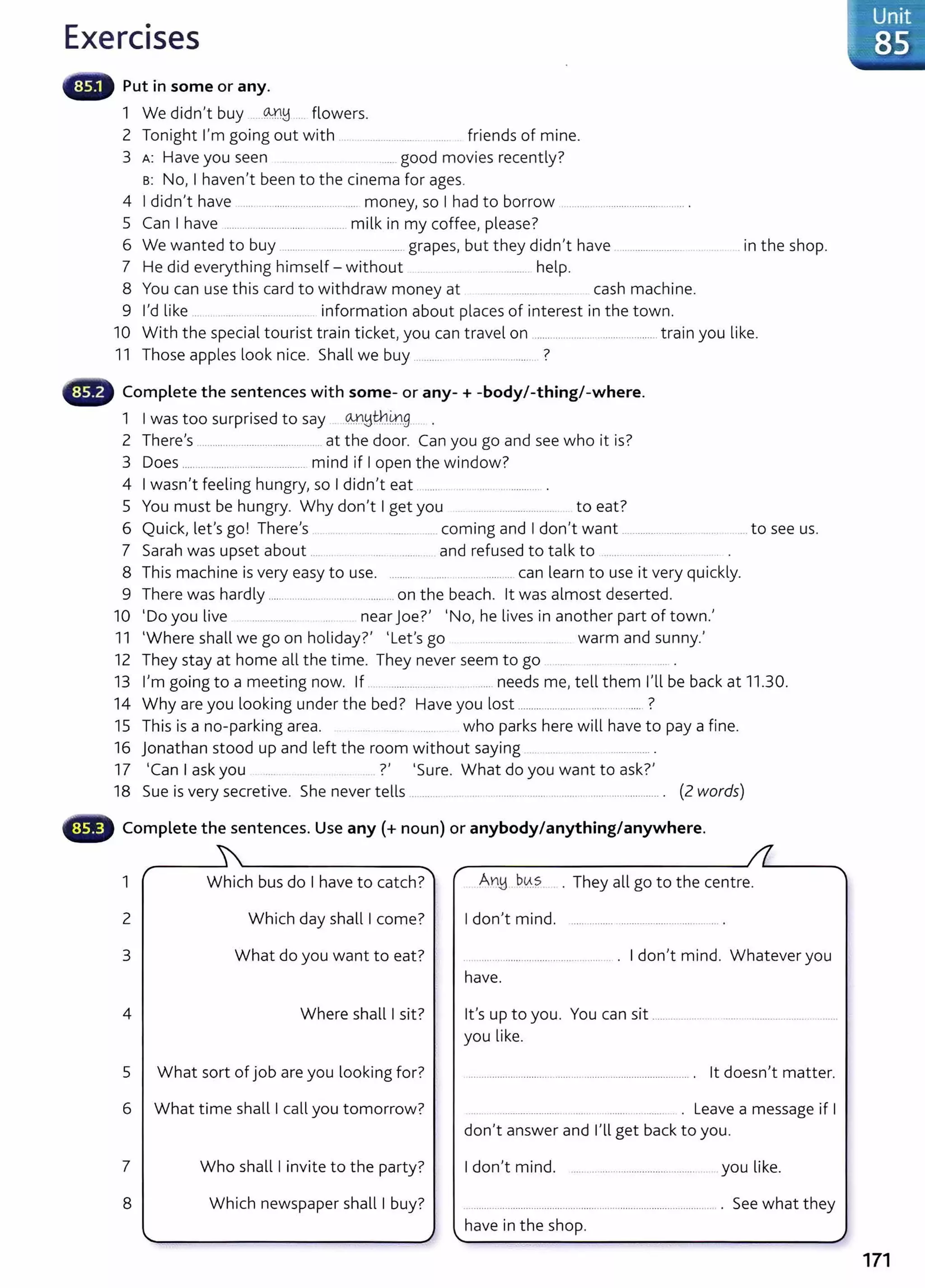 Exercises
Put in some or any.
1 We didn't buy -----~!d .... flowers.
2 Tonight I'm going out with ... .. ....... ........ friends of mine.
3 A: Have you seen . ...... good movies recently?
s: No, I haven't been to the cinema for ages.
4 I didn't have .......................................... money, so I had to borrow ......................................... .
5 Can I have ............................................. milk in my coffee, please?
6 We wanted to buy .............. ...... .................. grapes, but they didn't have . .................... in the shop.
7 He did everything himself- without .. . .................. help.
8 You can use this card to withdraw money at .... ................ ... cash machine.
9 I'd like ... . . .... . ................... information about places of interest in the town.
10 With the special tourist train ticket, you can travel on .................. ........................ train you like.
11 Those apples look nice. Shall we buy .. ....... ....................... ?
Complete the sentences with some- or any-+ -body/-thing/-where.
1 I was too surprised to say ®~t:h..m_g._ ... .
2 There's ............................................... at the door. Can you go and see who it is?
3 Does ............................................ mind if I open the window?
4 I wasn't feeling hungry, so I didn't eat . ...... . .... .. ............ .
5 You must be hungry. Why don't I get you ................................ . to eat?
6 Quick, let's go! There's ................. coming and I don't want ........................ .... to see us.
7 Sarah was upset about ... ... .......... and refused to talk to ..............................
8 This machine is very easy to use. .................................... can learn to use it very quickly.
9 There was hardly ...........................................on the beach. lt was almost deserted.
10 'Do you live ................. near Joe?' 'No, he lives in another part of town.'
11 'Where shall we go on holiday?' 'Let's go ... . ........... ..... warm and sunny.'
12 They stay at home all the time. They never seem to go .....
13 I'm going to a meeting now. If .. .............................. needs me, tell them I'll be back at 11.30.
14 Why are you looking under the bed? Have you lost ................................ ......... ?
15 This is a no-parking area. . . ...... ........... who parks here will have to pay a fine.
16 jonathan stood up and left the room without saying .. ... ........... .
17 'Can I ask you ?' 'Sure. What do you want to ask?'
18 Sue is very secretive. She never tells ........... ....... .... .. ................. ... ......... ........................ . (2 words)
Complete the sentences. Use any(+ noun) or anybody/anything/anywhere.
1 r Which bus do I have to catch?""
2 Which day shall I come?
3 What do you want to eat?
4 Where shall I sit?
5 What sort of job are you looking for?
6 What time shall I call you tomorrow?
7 Who shall I invite to the party?
8 Which newspaper shall I buy?
..
. They all go to the centre.
I don't mind. ............... ...................................... .
I don't mind. Whatever you
have.
lt's up to you. You can sit .......................
you like.
lt doesn't matter.
....................... ... . ....... ... ........ . Leave a message if I
don't answer and I'll get back to you.
I don't mind. ..... ....................................... .. you like.
have in the shop.
..
See what they
171
 