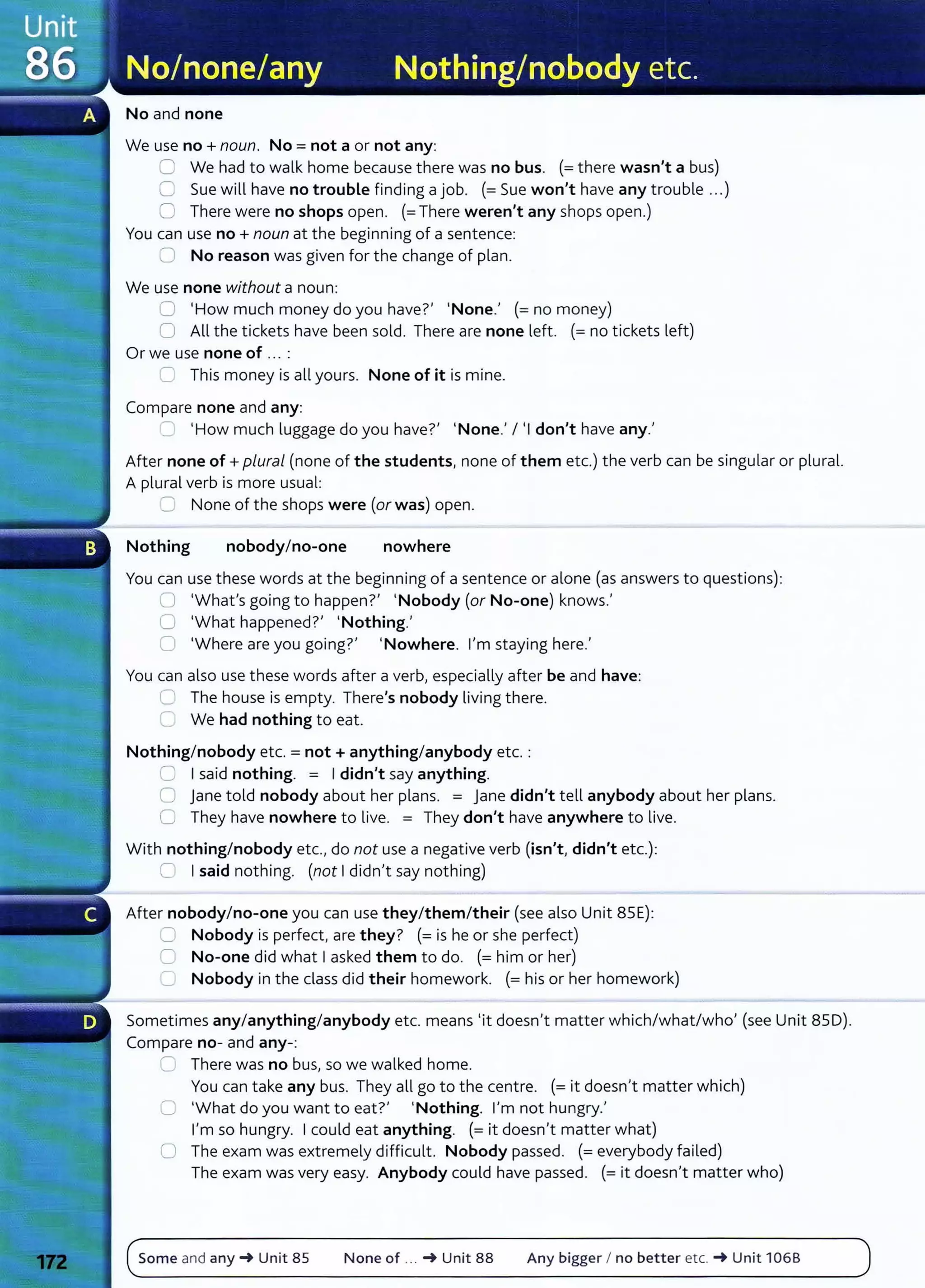No and none
We use no+ noun. No= not a or not any:
C We had to walk home because there was no bus. (=there wasn't a bus)
0 Sue will have no trouble finding a job. (=Sue won't have any trouble ...)
0 There were no shops open. (=There weren't any shops open.)
You can use no+ noun at the beginning of a sentence:
0 No reason was given for the change of plan.
We use none without a noun:
;:] 'How much money do you have?' 'None.' (=no money)
0 All the tickets have been sold. There are none left. (=no tickets left)
Or we use none of .. . :
~ This money is all yours. None of it is mine.
Compare none and any:
':' 'How much luggage do you have?' 'None.' I 'I don't have any.'
After none of+ plural (none of the students, none of them etc.) the verb can be singular or plural.
A plural verb is more usual:
=:: None of the shops were (or was) open.
Nothing nobodyIno-one nowhere
You can use these words at the beginning of a sentence or alone (as answers to questions):
,:] 'What's going to happen?' 'Nobody (or No-one) knows.'
0 'What happened?' 'Nothing.'
0 'Where are you going?' 'Nowhere. I'm staying here.'
You can also use these words after a verb, especially after be and have:
0 The house is empty. There's nobody living there.
C We had nothing to eat.
Nothing/ nobody etc. = not+ anything/anybody etc. :
2 I said nothing. = I didn't say anything.
0 jane told nobody about her plans. = Jane didn't tell anybody about her plans.
0 They have nowhere to live. = They don't have anywhere to live.
With nothing/nobody etc., do not use a negative verb (isn't, didn't etc.):
0 I said nothing. (not I didn't say nothing)
After nobody/no-one you can use they/them/their (see also Unit 85E):
:= Nobody is perfect, are they? (=is he or she perfect)
C No-one did what I asked them to do. (=him or her)
0 Nobody in the class did their homework. (=his or her homework)
Sometimes any/anything/anybody etc. means 'it doesn't matter which/what/who' (see Unit 850).
Compare no- and any-:
::::::::: There was no bus, so we walked home.
You can take any bus. They all go to the centre. (=it doesn't matter which)
='What do you want to eat?' 'Nothing. I'm not hungry.'
I'm so hungry. I could eat anything. (=it doesn't matter what)
0 The exam was extremely difficult. Nobody passed. (=everybody failed)
The exam was very easy. Anybody could have passed. (=it doesn't matter who)
Some and any_. Unit 85 None of ... _. Unit 88 Any bigger I no better etc. _. Unit 106B
 