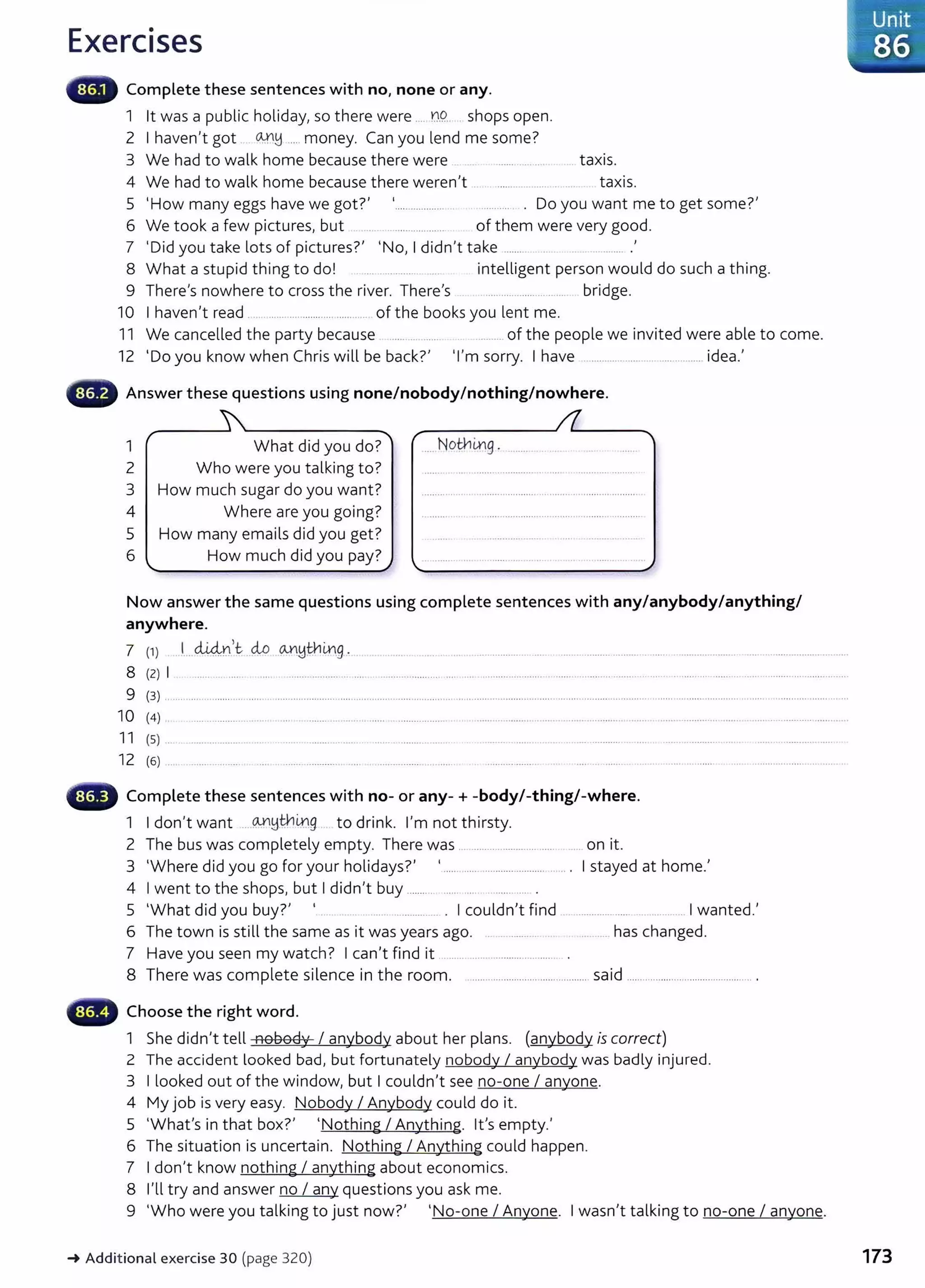 Exercises
Complete these sentences with no, none or any.
1 lt was a public holiday, so there were .... D.9. shops open.
2 I haven't got ~~ .... money. Can you lend me some?
3 We had to walk home because there were ....... ..... .... . taxis.
4 We had to walk home because there weren't . . ........... ..... taxis.
5 'How many eggs have we got?' ................... ........... . Do you want me to get some?'
6 We took a few pictures, but . .. .................... of them were very good.
7 'Did you take lots of pictures?' 'No, I didn't take ........ .............. .
8 What a stupid thing to do! .... .... ........ intelligent person would do such a thing.
9 There's nowhere to cross the river. There's .................. ... ....... bridge.
10 I haven't read ....................................... of the books you lent me.
11 We cancelled the party because ...... .... ....... ....... of the people we invited were able to come.
12 'Do you know when Chris will be back?' 'I'm sorry. I have ........................................... idea.'
Answer these questions using none/nobody/nothing/nowhere.
1 What did you do? ... Notnmg . ..........
2 Who were you talking to?
3 How much sugar do you want?
4 Where are you going?
5 How many emails did you get?
6 How much did you pay?
Now answer the same questions using complete sentences with any/anybody/anything/
anywhere.
7 (1} 1..d..i4n.lt ..cio o..n!:JthLn.g. ........... _... . ... ... ................ ..... .................... ............ ..... ...................... ...................................
8 (2) I ..... ... .... ....... ... ......... .... .. ................... .... .... ........................................................................................................................
9 (3) ........ ....... ....................................................................................................................................................................... ........................ ...................................
10 (4) .
11 (5) ..
12 (6} ...
Complete these sentences with no- or any-+ -body/-thing/-where.
1 I don't want ... OJ"~tnix.g to drink. I'm not thirsty.
2 The bus was completely empty. There was ....................................... on it.
3 'Where did you go for your holidays?' '.......................................... . I stayed at home.'
4 I went to the shops, but I didn't buy ........... ...... ..... ............. .
5 'What did you buy?' ... . ............ . I couldn't find ................ ..... .......... I wanted.'
6 The town is still the same as it was years ago. . . ....... .. ... ........ has changed.
7 Have you seen my watch? I can't find it ....................................... .
8 There was complete silence in the room. ............ ............................ said ............................................... .
,_.._~ Choose the right word.
1 She didn't tell nobody I anybody about her plans. (anybody is correct)
2 The accident looked bad, but fortunately nobody I anybody was badly injured.
3 I looked out of the window, but I couldn't see no-one I anyone.
4 My job is very easy. Nobody I Anybody could do it.
5 'What's in that box?' 'Nothing I Anything. lt's empty.'
6 The situation is uncertain. Nothing I Anything could happen.
7 I don't know nothing I anything about economics.
8 I'll try and answer no I any questions you ask me.
9 'Who were you talking to just now?' 'No-one I Anyone. I wasn't talking to no-one I anyone.
~ Additional exercise 30 (page 320)
Unit
86
173
 