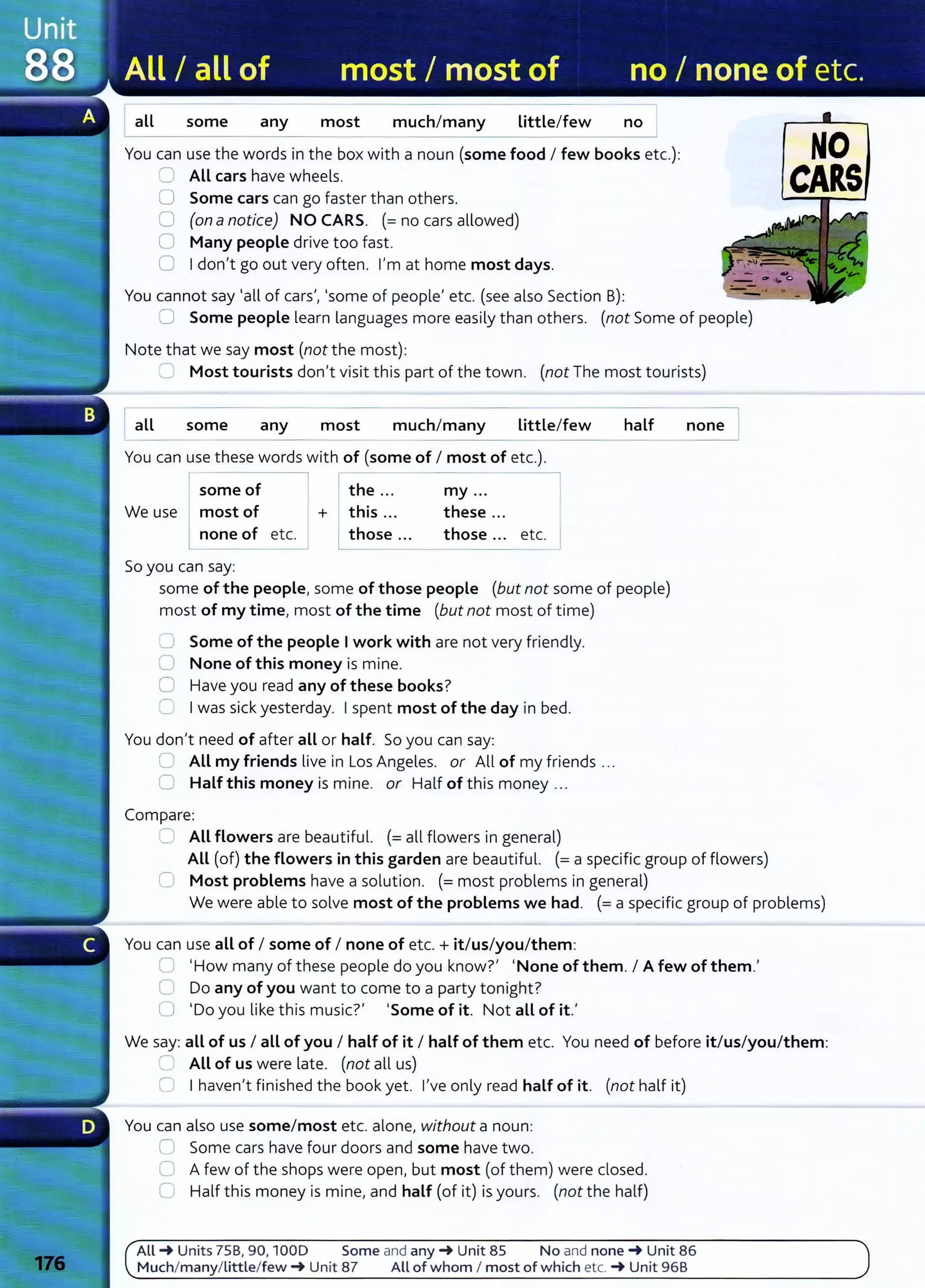 all some any most much/many Little/few no
You can use the words in the box with a noun (some food I few books etc.):
=All cars have wheels.
0 Some cars can go faster than others.
0 (on anotice) NO CARS. (=no cars allowed)
0 Many people drive too fast.
0 I don't go out very often. I'm at home most days.
You cannot say 'all of cars', 'some of people' etc. (see also Section B):
0 Some people learn languages more easily than others. (not Some of people)
Note that we say most (not the most):
~ Most tourists don't visit this part of the town. (not The most tourists)
Iall some any most much/many Little/few
You can use these words with of (some of I most of etc.).
some of
We use lmost of
none of etc.
So you can say:
I
+
the ...
this ...
1 those ...
my ...
these ...
those... etc.
half
some of the people, some of those people (but not some of people)
most of my time, most of the time (but not most of time)
0 Some of the people I work with are not very friendly.
0 None of this money is mine.
0 Have you read any of these books?
0 I was sick yesterday. I spent most of the day in bed.
You don't need of after all or half. So you can say:
0 All my friends live in Los Angeles. or All of my friends ...
C Half this money is mine. or Half of this money ...
Compare:
'-- All flowers are beautiful. (=all flowers in general)
none
All (of) the flowers in this garden are beautiful. (=a specific group of flowers)
0 Most problems have a solution. (= most problems in general)
NO
CAllS
We were able to solve most of the problems we had. (= a specific group of problems)
You can use all of I some of I none of et c. + it/us/you/them:
CJ 'How many of these people do you know?' 'None of them. I A few of them.'
C Do any of you want to come to a party tonight?
0 'Do you like this music?' 'Some of it. Not all of it.'
We say: all of us I all of you I half of it I half of them etc. You need of before it/us/you/them:
=All of us were late. (not all us)
Cl I haven't finished the book yet . I've only read half of it. (not half it)
You can also use some/most etc. alone, without a noun:
0 Some cars have four doors and some have t wo.
0 A few of the shops were open, but most (of them) were closed.
C Half t his money is mine, and half (of it) is yours. (not the half)
All ~ Units 75B, 90, 1000 Some and any ~ Unit 85 No and none~ Unit 86
M uch/many/little/few ~ Unit 87 All of whom I most of which etc. ~ Unit 96B
 
