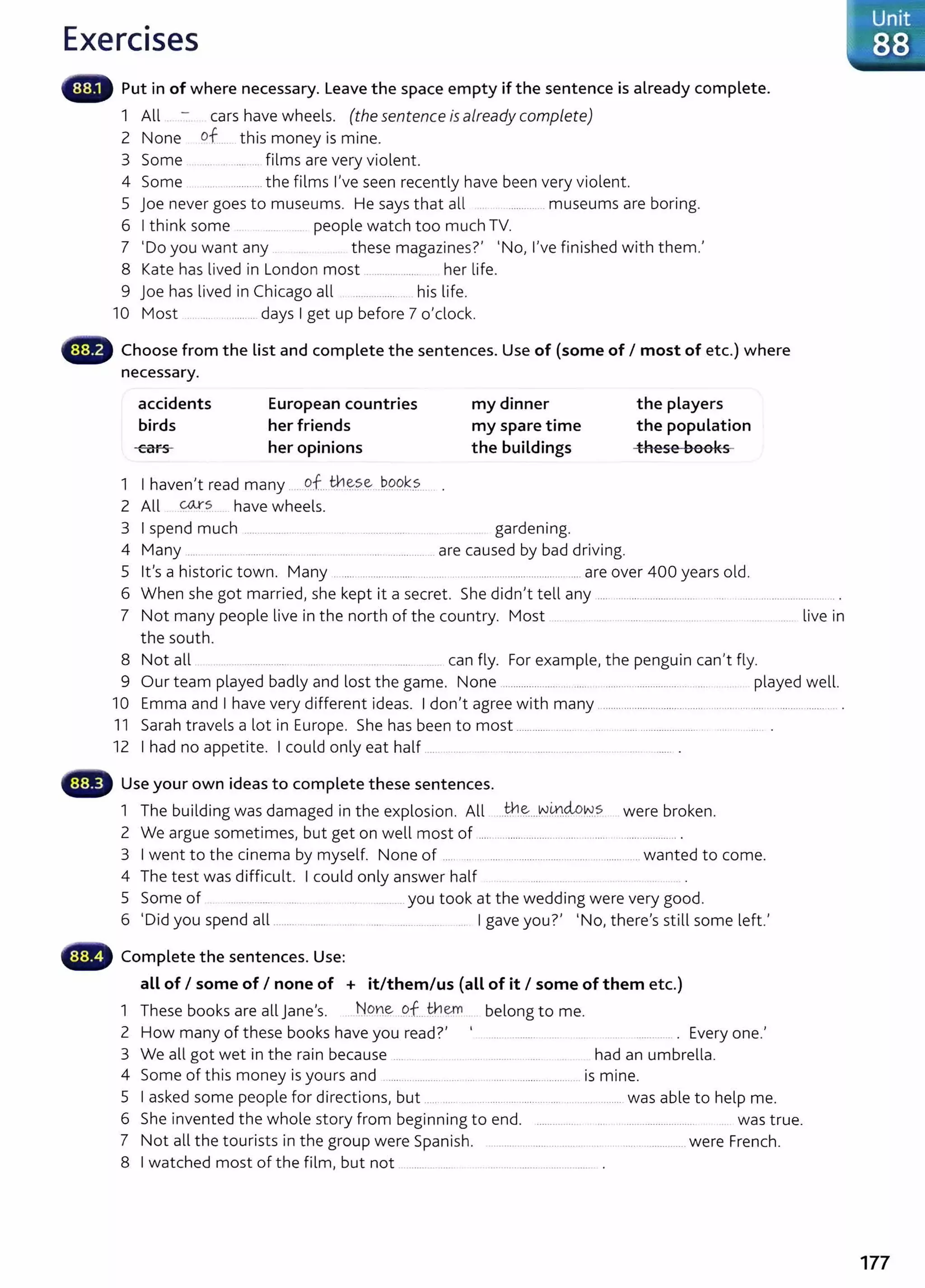 Exercises
Put in of where necessary. Leave the space empty if the sentence is already complete.
1 All _ - cars have wheels. (the sentence is already complete)
2 None of._ this money is mine.
3 Some .... ... ........ films are very violent.
4 Some .............the films I've seen recently have been very violent.
5 joe never goes to museums. He says that all . ............. museums are boring.
6 I think some .. people watch too much TV.
7 'Do you want any these magazines?' 'No, I've finished with them.'
8 Kate has lived in London most ............. .... . her life.
9 joe has lived in Chicago all .................... his life.
10 Most .................... days I get up before 7 o'clock.
Choose from the list and complete the sentences. Use of (some of I most of etc.) where
necessary.
accidents
birds
cars
European countries
her friends
her opinions
1 I haven't read many ... of__
th~~-? J>.99.k.?..
2 All coxs have wheels.
my dinner
my spare time
the buildings
3 I spend much ...... ................. ............... gardening.
4 Many .... . ..... .. ............... . ...... .......................... are caused by bad driving.
the players
the population
-these bool<s
5 lt's a historic town. Many .. ..... ..................... .. .... . ........................................ are over 400 years old.
6 When she got married, she kept it a secret. She didn't tell any .... ............................... . ... ................................. .
7 Not many people live in the north of the country. Most . . ...... ... ....... .. ... live in
the south.
8 Not all ...... .... .... can fly. For example, the penguin can't fly.
9 Our team played badly and lost the game. None ......................... ..... ................................. .... played well.
10 Emma and I have very different ideas. I don't agree with many ........................................................ ............ ........... .
11 Sarah travels a lot in Europe. She has been to most ..................... .. ... . ............................
12 I had no appetite. I could only eat half... ..... ... ......... ....... ...... . .......... .
Use your own ideas to complete these sentences.
1 The building was damaged in the explosion. All ..th.~...v.--!.0..~~-s were broken.
2 We argue sometimes, but get on well most of ..... ................................ .......... ..................... .
3 I went to the cinema by myself. None of ................................................ ........... wanted to come.
4 The test was difficult. I could only answer half
5 Some of .. ... ........ . .... ... _
.. you took at the wedding were very good.
6 'Did you spend all ................. ..... .... ...... __ ..... ... I gave you?' 'No, there's still some left.'
Complete the sentences. Use:
all of I some of I none of + it/them/us {all of it I some of them etc.)
1 These books are all jane's. No~e, o_f__the-m belong t o me.
2 How many of these books have you read?' .... ........... . .... .............. . Every one.'
3 We all got wet in the rain because .... . ... ... .......... ...... had an umbrella.
4 Some of this money isyours and ..... ... ............ ... .... ............................. is mine.
5 I asked some people for directions, but ..... .... .. ...... .... ............... . .. ....... was able to help me.
6 She invented the whole story from beginning to end. ............... .......................... .. was true.
7 Not all the tourists in the group were Spanish. ... ...... ....... ... ..... . . .................... were French.
8 I watched most of the film, but not ...... .. ..... ... ........... _
.............. .
177
 