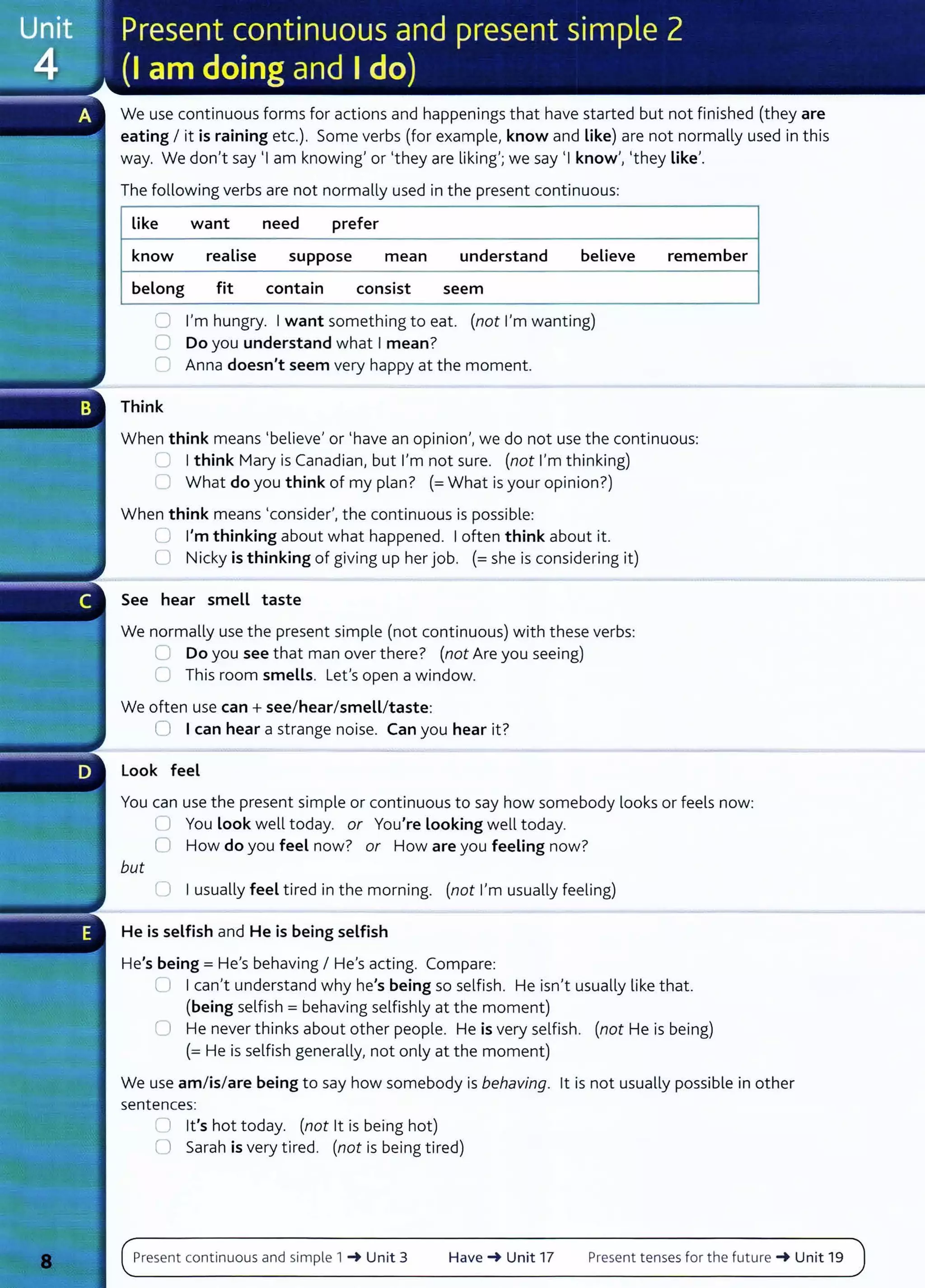 We use continuous forms for actions and happenings that have started but not finished (they are
eating I it is raining etc.). Some verbs (for example, know and Like) are not normally used in this
way. We don't say 'I am knowing' or 'they are liking'; we say 'I know', 'they Like'.
The following verbs are not normally used in the present continuous:
Like want need prefer
know realise suppose mean understand believe
belong fit contain consist seem
0 I'm hungry. I want something to eat. (not I'm wanting)
0 Do you understand what I mean?
r-- Anna doesn't seem very happy at the moment.
Think
remember
When think means 'believe' or 'have an opinion', we do not use the continuous:
lJ I think Mary is Canadian, but I'm not sure. (not I'm thinking)
C What do you think of my plan? (=What is your opinion?)
When think means 'consider', the continuous is possible:
U I'm thinking about what happened. I often think about it.
0 Nicky is thinking of giving up her job. (=she is considering it)
See hear smell taste
We normally use the present simple (not continuous) with these verbs:
U Do you see that man over there? (not Are you seeing)
0 This room smells. Lefs open a window.
We often use can + see/hear/smell/taste:
0 I can hear a strange noise. Can you hear it?
Look feel
You can use the present simple or continuous to say how somebody looks or feels now:
but
U You Look well today. or You're Looking well today.
0 How do you feel now? or How are you feeling now?
LJ I usually feel tired in the morning. (not I'm usually feeling)
He is selfish and He is being selfish
He's being= He's behaving I He's acting. Compare:
(J I can't understand why he's being so selfish. He isn't usually like that.
(being selfish = behaving selfishly at the moment)
0 He never thinks about other people. He is very selfish. (not He is being)
(= He is selfish generally, not only at the moment)
We use am/is/are being to say how somebody is behaving. lt is not usually possible in other
sentences:
0 it's hot today. (not lt is being hot)
U Sarah is very tired. (not is being tired)
Present continuous and simple 1 ~ Unit 3 Have~ Unit 17 Present tenses for the future ~ Unit 19
 