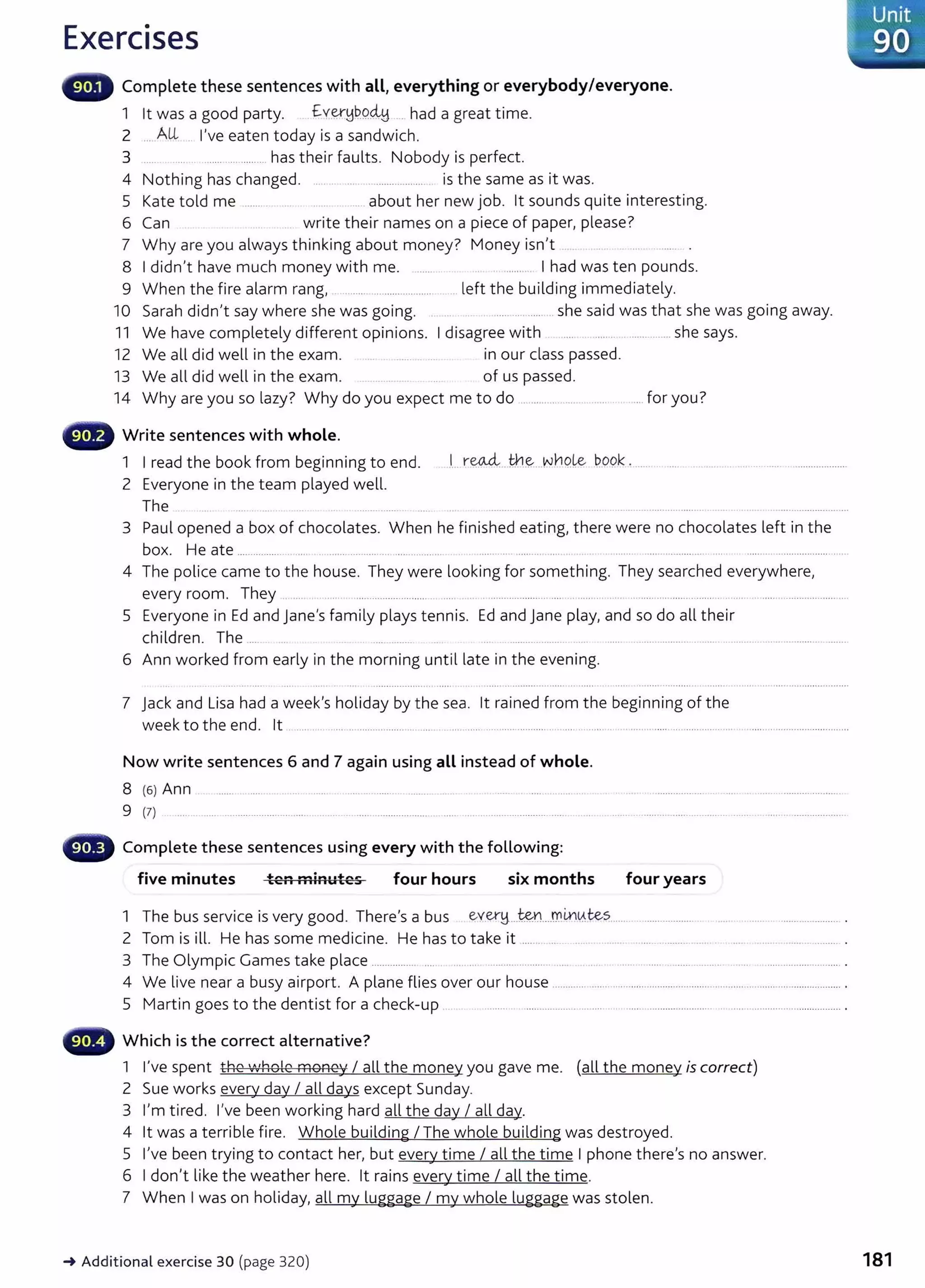 Exercises
Complete these sentences with all, everything or everybody/everyone.
1 lt was a good party. .£y~~QQ~ ___ had a great time.
2 ... Al-L . I've eaten today is a sandwich.
3 .... . _
___
_
_.............. has their faults. Nobody is perfect.
4 Nothing has changed. ... . . ... ______________
_
____
. is the same as it was.
5 Kate told me __________ ... ______ about her new job. lt sounds quite interesting.
6 Can write their names on a piece of paper, please?
7 Why are you always thinking about money? Money isn't ..
8 I didn't have much money with me. ...... ....... .. I had was ten pounds.
9 When the fire alarm rang, . .. ...... ....................... .. left the building immediately.
10 Sarah didn't say where she was going. .. ... _
_
___ ............ she said was that she was going away.
11 We have completely different opinions. I disagree with ........................ she says.
12 We all did well in the exam. ........... .... in our class passed.
13 We all did well in the exam. of us passed.
14 Why are you so lazy? Why do you expect me to do .................... ....... . . ... for you?
Write sentences with whole.
1 I read the book from beginning to end.
2 Everyone in the team played well.
.1... r~.. th--~....Nr10Le QOQk . ............
The ..............
3 Paul opened a box of chocolates. When he finished eating, there were no chocolates left in the
box. He ate ................ .... .. ...... .......... .... ... ........... ...... .... ......... .... ... ............... .... ........ .................... ......
4 The police came to the house. They were looking for something. They searched everywhere,
every room. They . .... ............................. ..... . .............. ...... .... ........ .. ..... .. ................................ .......................... ....
5 Everyone in Ed and Jane's family plays tennis. Ed and Jane play, and so do all their
children. The ..... .... ......... ........ ....... ...................................................................
6 Ann worked from early in the morning until late in the evening.
7 Jack and Lisa had a week's holiday by the sea. lt rained from the beginning of the
week to the end. lt ..... . .. ...... .. .................. ... ..... . .... ..... .... ................. .. .. ... .......... .. ..........................................................................
Now write sentences 6 and 7 again using all instead of whole.
8 {6) Ann ........ ..... .. .... . ..... .... ......... ........ ... . ....... ..... ......... .
9 (7) .... . ....... ................................ .. ... . .. ....... ....................... ..... ..... ......................... ...... ...
Complete these sentences using every with the following:
five minutes ten minutes four hours six months four years
1 The bus service is very good. There's a bus ev_
er!j_...t?n...mm~tes ..... ..................... . ..... ............................... .
2 Tom is ill. He has some medicine. He has to take it ....... ..... . ..... .... ...... .......... .... .... .. .. ................ .
3 The Olympic Games take place ................. .... .... .. ............. ....... .. .. .... ............................................ ........................... .
4 We live near a busy airport. A plane flies over our house ...................................................................................................... .
5 Martin goes to the dentist for a check-up . ........... ..................... .... ..... ............................................................................... .
Which is the correct alternative?
1 I've spent the 'Nhole money I all the money you gave me. (all the money is correct)
2 Sue works every day I all days except Sunday.
3 I'm tired. I've been working hard all the day I all day.
4 lt was a terrible fire. Whole building I The whole building was destroyed.
5 I've been trying to contact her, but every time I all the time I phone there's no answer.
6 I don't like the weather here. lt rains every time I all the time.
7 When I was on holiday, all my luggage I my whole luggage was stolen.
-+ Additional exercise 30 (page 320)
·-'Unit
--~~90 :
181
 