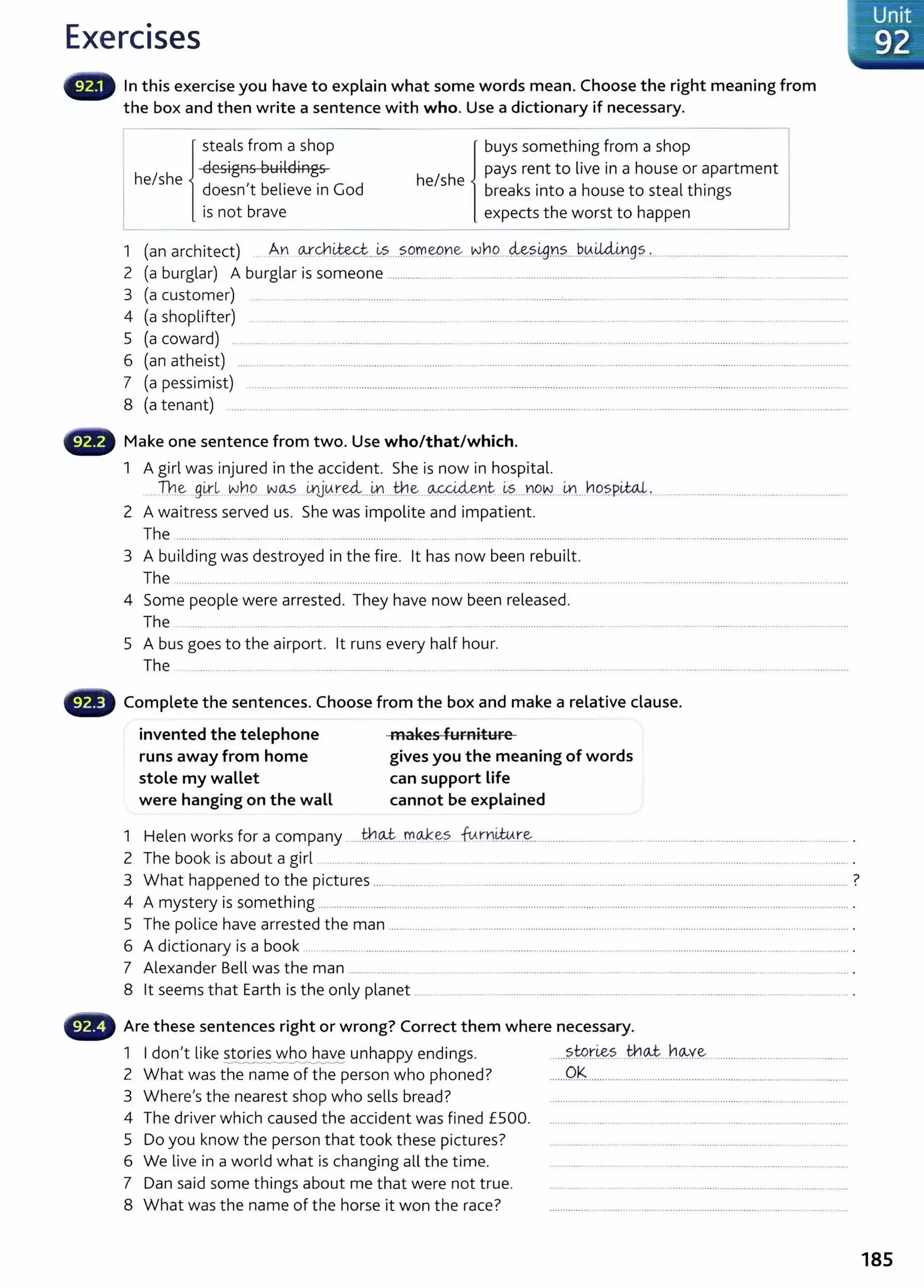Exercises
In this exercise you have to explain what some words mean. Choose the right meaning from
the box and then write a sentence with who. Use a dictionary if necessary.
steals from a shop buys something from a shop l
he/she designs Buildings he/she pays rent to live in a house or apartment I
doesn't believe in God breaks into a house to steal things
is not brave expects the worst to happen
1 (an architect) . A.n. w-Y.h~---~?.....?..9.rr..~ne N.tH!.....4&?..~n?.....~~Mm.9?.. ,__ ..................................... ................
2 (a burglar) A burglar is someone .........................................................................................................................................................................
3 (a customer) ... ... ................................... ......... .. . .......... ········-··----------····----··· ......................................................
4 (a shoplifter) .......................... --·----··--------------------------- ....... ................................................................... ------------·-------····· ........ ............................
5 (a coward) .. -----··· ......................................·---·------···-·--··-·---····· ..... ·····--·-----------------------
···---·--·······-··--··-················-··-·-----------·-----------·--·······.......................... ___
6 (an atheist) .............................. ········--······-··--·---··-----·------···-···---·--···· ................................................................................................................................................
7 (a pessimist) -·-·--·-·-···--···-·---··..···········---·-··-·---··--···-···--·······--··········..·-·-..······----····------·---·--······--··--··--···-----..·-····--···--··--···----····--------··----·-····-----··-·----------··-···-----·--···--
8 (a tenant) .......... ......................................................................................................................................................................................................................
Make one sentence from two. Use who/that/which.
1 A girl was injured in the accident. She is now in hospital.
Th~ -9~-~...Nho N.!A-5 .i.rlJ~r~---~----tt.J.e....~-t -~?....r.w.w
_
..1-n..JlD.?.P~-'-- -------·----·---------------------··----·-- ......................
2 A waitress served us. She was impolite and impatient.
The ................................... .........................................................................................................................................................................................................
3 A building was destroyed in the fire. lt has now been rebuilt.
The -------------------------------·----..-·--·--···--··········--·------------------------------···--·-····---·--·· -·--------·-----------------------·----------------·--·--·--------------------·---------------..........................................
4 Some people were arrested. They have now been released.
The ___ ________________ ........... --------------·---------------------------· ...... ------ ................................................ --········-····· .........................................................
5 A bus goes to the airport. lt runs every half hour.
The --------------------· .............................................................................................................................................................................................. .............
Complete the sentences. Choose from the box and make a relative clause.
invented the telephone
runs away from home
stole my wallet
were hanging on the wall
makes furniture
gives you the meaning of words
can support Life
cannot be explained
1 Helen works for a company ......th.~---rr..~-~?.. fu.n:#¥r..~---------------------------··· ............................................................ ..................... .
2 The book is about a girl .................................................................................................................................................................................................... .
3 What happened to the pictures ................................................................................................ .................................................................................... ?
4 A mystery is something ........................................................................................................................................................................................................ .
5 The police have arrested the man _________________ ....... ................................................................................................................................................. .
6 A dictionary is a book .................... ·-----------------------------· ..... ................................................ .......................................................................................... .
7 Alexander Bell was the man .................... ____ ............. ···--·--·--·----·--·--·-----------------------· .......... ................................................................................. .
8 lt seems that Earth is the only planet ................................................................................................................................................. .
,.._• ., Are these sentences right or wrong? Correct them where necessary.
1 I don't like stories who have unhappy endings. .....?.tP.r.~?.. JheJ.-....b.~Y~......................................................
_______________........_.._,..
2 What was the name of the person who phoned? ......OK...................................................................................................
3 Where's the nearest shop who sells bread? ............................................................. .................................... _
_________ ..
4 The driver which caused the accident was fined £500. ..............................................................................................................
5 Do you know the person that took these pictures?
6 We live in a world what is changing all the t ime.
7 Dan said some things about me that were not t rue.
8 What was the name of the horse it won the race?
185
 