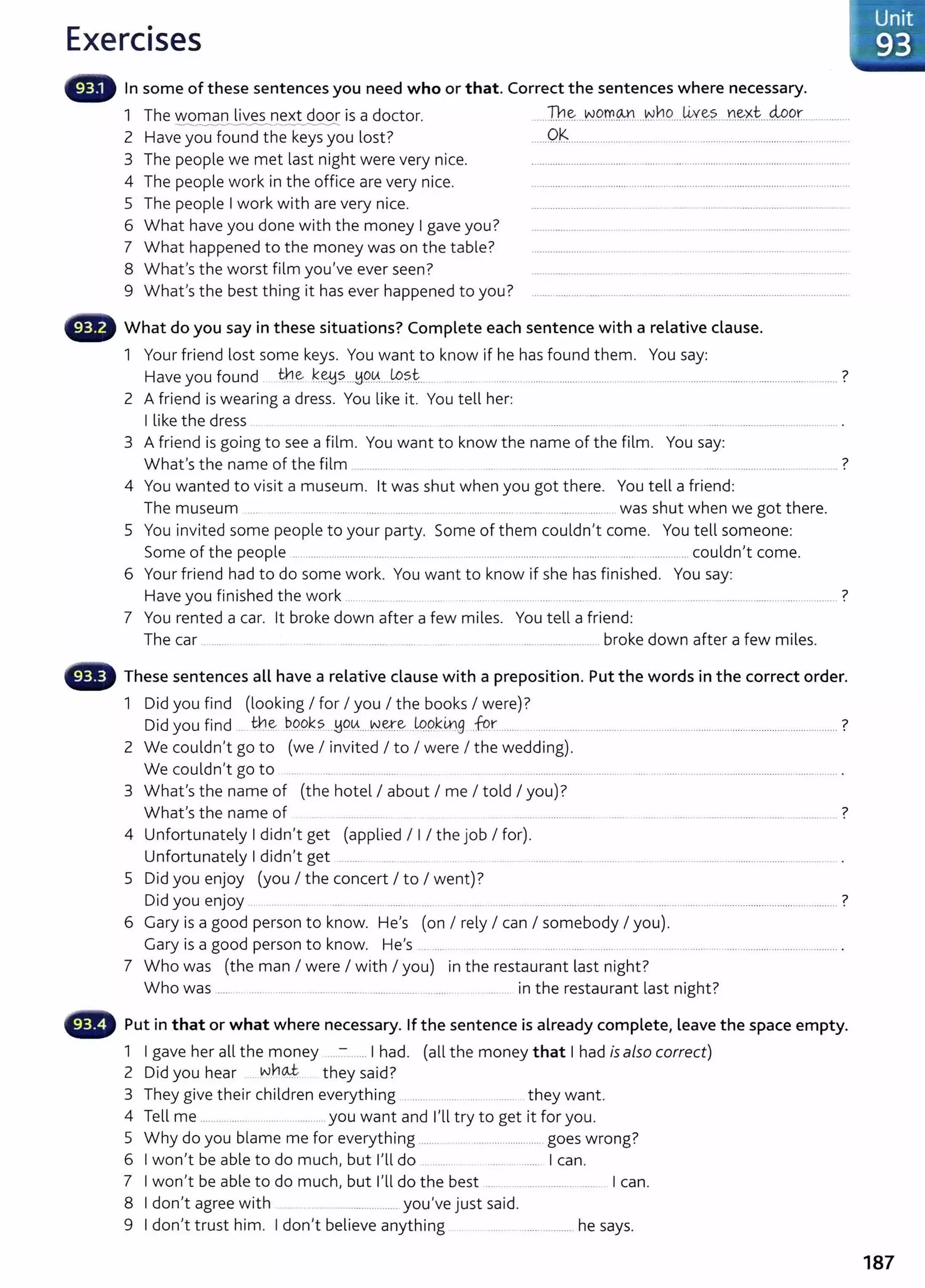 Exercises
- In some of these sentences you need who or that. Correct the sentences where necessary.
1 The woman lives next door is a doctor.
2 Have you found the keys you lost?
3 The people we met last night were very nice.
4 The people work in the office are very nice.
5 The people I work with are very nice.
6 What have you done with the money I gave you?
7 What happened to the money was on the table?
8 What's the worst film you've ever seen?
9 What's the best thing it has ever happened to you?
....Th~ ..~.9..rr.m...~bC?.....~Y..~?.....n~xt....M.P.r.. ..............
......0.~................................................ .....................................................
G What do you say in these situations? Complete each sentence with a relative clause.
1 Your friend lost some keys. You want to know if he has found them. You say:
Have you found tt.!e k~.?....H9..0.....t.9~t..... ... .... ........................................... ........ .................................................................. ?
2 A friend is wearing a dress. You like it. You tell her:
I like the dress .... .. .................. .. .........................................
3 A friend is going to see a film. You want to know the name of t he film. You say:
What's the name of the film ............. ... ....... .................... ....... ....................................... ?
4 You wanted to visit a museum. lt was shut when you got there. You tell a friend:
The museum ... ... . ..... .. .................. ...... . ...................... ................... .. was shut when we got there.
5 You invited some people to your party. Some of them couldn't come. You tell someone:
Some of the people .. ..................................... .................. .. ..................................................... ........ ............... couldn't come.
6 Your friend had to do some work. You want to know if she has fin ished. You say:
Have you finished the work . ...... ....... .... . ..... . .. ........ ........... ......... ......... 7
7 You rented a car. lt broke down after a few miles. You tell a friend:
The car ......... ....... .......... ....... ... ...... ..... . . ........................... broke down after a few miles.
These sentences all have a relative clause with a preposition. Put the words in the correct order.
1 Did you find (looking I for I you I the books I were)?
Did you find .. tt.!.~ P.9.9.~?....yo~....~-~.~...LQ9.k~.g .fqr ............................................................................................................................ ?
2 We couldn't go to (we I invited I to I were I the wedding).
We couldn't go to .. ..... ....................... . .. ........... ................................................. ....................................................................... .
3 What's the name of (the hotel I about I me I told I you)?
What's the name of ................. ....... ....................... ....... ...... .......................................... ............. 7
4 Unfortunately I didn't get (applied I I I the job I for).
Unfortunately I didn't get .. ....... ..... .......... ..................... ............ .................................................................. .
5 Did you enjoy (you I the concert I to I went)?
Did you enjoy ..................................... ................................................................................................................................................... ?
6 Gary is a good person to know. He's (on I rely I can I somebody I you).
Gary is a good person to know. He's .. .... ................... ................................ ............................................................... .
7 Who was (the man I were I with I you) in the restaurant last night?
Who was ........ ..... .. ......... .......................................... .......... . . ........ in the restaurant last night?
Put in that or what where necessary. If the sentence is already complete, leave the space empty.
1 I gave her all the money ...:- ..... I had. (all the money that I had is also correct)
2 D.d h wltloJ:. h 'd7
1 you ear . ..... t ey sa1 .
3 They give their children everything ........ ...... .. they want.
4 Tell me ........................................ you want and n l try to get it for you.
5 Why do you blame me for everything ........ .. .. ...................... goes wrong?
6 I won't be able to do much, but I'll do .. ....... ................. I can.
7 I won't be able to do much, but I'll do the best .... . ................................ I can.
8 I don't agree with . .... ...................... you've just said.
9 I don't trust him. I don't believe anything ................. he says.
187
 