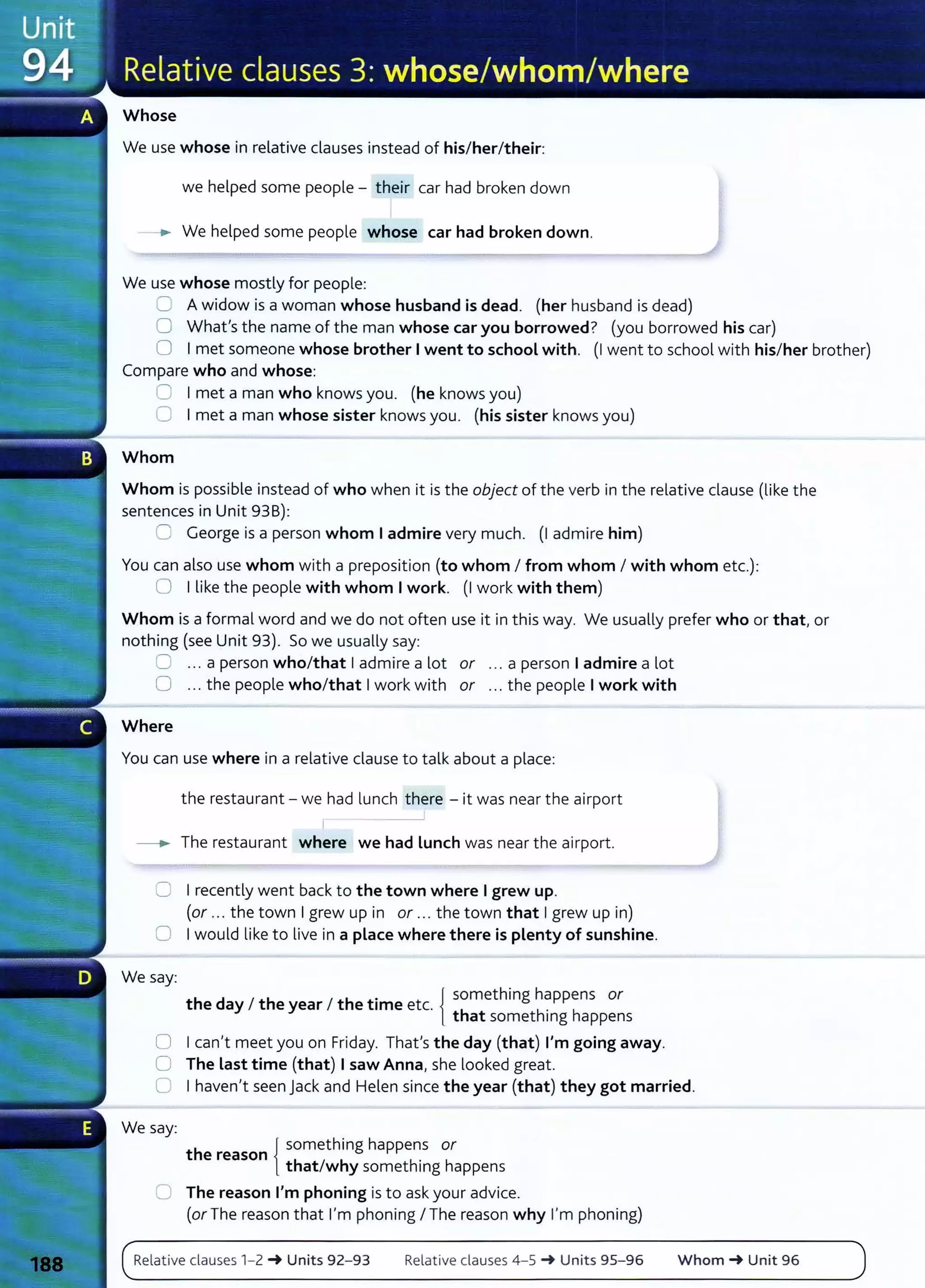 Whose
We use whose in relative clauses instead of his/her/their:
we helped some people- their car had broken down
--. We helped some people whose car had broken down.
We use whose mostly for people:
8 A widow is a woman whose husband is dead. (her husband is dead)
0 What's the name of the man whose car you borrowed? (you borrowed his car)
0 Imet someone whose brother Iwent to school with. (I went to school with his/her brother)
Compare who and whose:
0 Imet a man who knows you. (he knows you)
0 Imet a man whose sister knows you. (his sister knows you)
Whom
Whom is possible instead of who when it is the object of the verb in the relative clause (like the
sentences in Unit 938):
::J George is a person whom Iadmire very much. (I admire him)
You can also use whom with a preposition (to whom I from whom I with whom etc.):
0 Ilike the people with whom Iwork. (I work with them)
Whom is a formal word and we do not often use it in this way. We usually prefer who or that, or
nothing (see Unit 93). So we usually say:
0 ... a person who/that Iadmire a lot or ... a person Iadmire a lot
0 ... the people who/that Iwork with or ... the people Iwork with
Where
You can use where in a relative clause to talk about a place:
the restaurant- we had lunch there -it was near the airport
I
- . The restaurant where we had Lunch was near the airport.
0 I recently went back to the town where Igrew up.
(or ... the town Igrew up in or ... the town that Igrew up in)
0 Iwould like to live in a place where there is plenty of sunshine.
We say:
. { something happens or
the day I the year I the tame etc. h h' h
t at somet mg appens
0 I can't meet you on Friday. That's the day (that) I'm going away.
0 The Last time (that) Isaw Anna, she looked great.
0 I haven't seen Jack and Helen since the year (that) they got married.
We say:
h {
something happens or
t e reason .
that/why somethmg happens
0 The reason I'm phoning isto ask your advice.
(or The reason that I'm phoning I The reason why I'm phoning)
Relative clauses 1- 2 ~ Units 92- 93 Relative clauses 4-5 ~ Units 95- 96 Whom ~ Unit 96
 