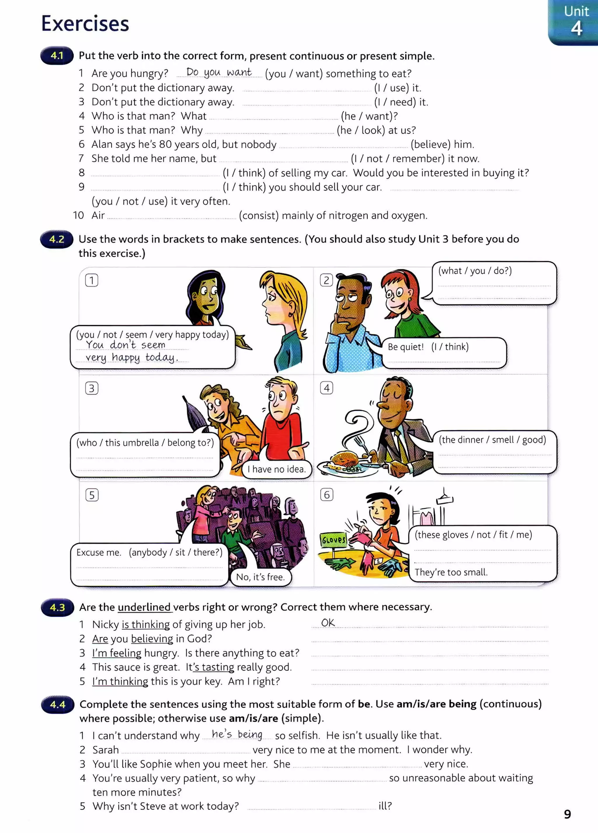 Exercises
Put the verb into the correct form, present continuous or present simple.
1 Are you hungry? ......D~!...,HOtA ..v->~t...... (you I want) something to eat?
2 Don't put the dictionary away. ........ ....... (I I use) it.
3 Don't put the dictionary away. ......... ..... (1 I need) it.
4 Who is that man? What ... .. . ............................. ........... (he I want)?
5 Who is that man? Why .... ... .... ...................... ........ . .............. (he I look) at us?
6 Alan says he's 80 years old, but nobody ... . ... ....................... ..... .. .. . ..... (believe) him.
7 She told me her name, but .. ....... ............. ............ (I I not I remember) it now.
8 ................ . . .................. ....... (I I think) of selling my car. Would you be interested in buying it?
9 ..... . ............... (I I think) you should sell your car. .... ....
(you I not I use) it very often.
10 Air ............. .. ..... ..................... ........... (consist) mainly of nitrogen and oxygen.
Use the words in brackets to make sentences. (You should also study Unit 3 before you do
this exercise.)
(what I you I do?)
(you I not I seem I very happy today)
....Y9~....4Pnlt. s~............
......X.~M ...nCA.f>P~ -~~-'-----·
(the dinnerI smell I good)
(these gloves I not I fit I me)
Are the underlined verbs right or wrong? Correct them where necessary.
1 N. k . h. k' f . . h . b Ok
1
c y IS t m mg o g1vmg up er JO . .... .. . ....... .......... .. ..... . ........................
2 Are you believing in God? ...... .. ...... . ..... ..........................
3 I'm feeling hungry. Is t here anything to eat? ..... . ..... .... .. ......
4 This sauce is great. lt's tasting really good. ... ....................... .. .. . .............
5 I'm thinking this is your key. Am I right? ................................................................
Complete the sentences using the most suitable form of be. Use am/is/are being (continuous)
where possible; otherwise use am/is/are (simple).
1 I can't understand why . he
1
s___b@g__ so selfish. He isn't usually like that.
2 Sarah ...... .... . .. . .. very nice to me at the moment. I wonder why.
3 You'll like Sophie when you meet her. She .. ....................... ............................. very n1ce.
4 You're usually very patient, so why ..... ..... . ................................. ........ so unreasonable about waiting
ten more minutes?
5 Why isn't Steve at work today? .................. . ill?
Unit
4
9
 