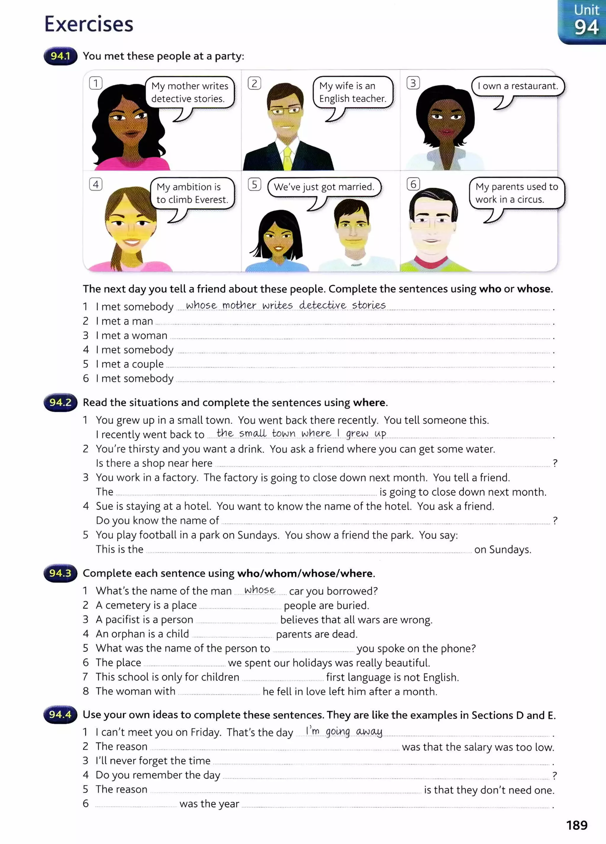 Exercises
You met these people at a party:
My mother writes
detective stories.
My wife is an
English teacher. .
,------7
My ambition is
to climb Everest
W We've just got married. My parents used to
work in a circus.
The next day you tell a friend about these people. Complete the sentences using who or whose.
1 I met somebody .....Nb.9.?.~...rr.9.tl1.~...w.r~s....4~te.Y.4.Y~..?..W.r.~?................... ...................................... ..... .......... ............ .
2 I met a man ...................... ............... ................................................................................................................................. ................ ............................ .
3 I met a woman ................................................................................................................................................................................................... ............... .
4 I met somebody ..... .. ................... .. .................... ... .. ......... ..... . ...... .. ......... ........................................ ............ ..... ... ........ ....................... .
5 I met a couple ..................................................... ...... .. .... . ...... ................................................ ........................................ .
6 I met somebody ........................................... .... .. .... .......... ........................................................ ....... .. ...........
Read the situations and complete the sentences using where.
1 You grew up in a small town. You went back there recently. You tell someone this.
I recently went back to ......th.~...~rr.0-.4. to.~YI w~~~....Lg.r.~...YP................... . ..... ...
2 You're thirsty and you want a drink. You ask a friend where you can get some water.
Is there a shop near here ............................... . ... ... .. .. ... ... ........... ....... ...... . ..... ?
3 You work in a factory. The factory is going to close down next month. You tell a friend.
The ............ ................................ ............................ ... ......................................................... is going to close down next month.
4 Sue is staying at a hotel. You want to know the name of the hotel. You ask a friend.
Do you know the name of .................. ... ...... ........... ... ..... . ......... .... ................................... ..... ............................................ ?
5 You play football in a park on Sundays. You show a friend the park. You say:
This is the ... ............................................................... ....... . ..... . . .. .. ........... ...... .... ....... ................................................. on Sundays.
••~ Complete each sentence using who/whom/whose/where.
1 What's the name of the man .... N.h9..s.e. .... car you borrowed?
2 A cemetery is a place ........................................ people are buried.
3 A pacifist is a person ......................................... believes that all wars are wrong.
4 An orphan is a child ...... . .... ..... ...... parents are dead.
5 What was the name of the person to ....... . ...... you spoke on the phone?
6 The place ....... ................................... we spent our holidays was really beautiful.
7 This school is only for children .............. ......... .......... ... . fi rst language is not English.
8 The woman with ... ...................................... he fell in love left him after a month.
Use your own ideas to complete these sentences. They are like the examples in Sections D and E.
1 I can't meet you on Friday. That's the day I,.m....gPirlg....~.~........................... ..... ....... .................................... .
2 The reason ..... .......... ... ....................................................... ........................................................was that t he salary was too low.
3 I'll never forget the time ......... ................................... ......... .......... ..... .... ...... ........................ ........... .. ................. .
4 Do you remember the day ............................ ........ .. . ... . .. ..... ......... ............. .......... ......... ..... .. ..... ?
5 The reason . . . .............................. .... ..... .. ..... ................................................ is that they don't need one.
6 ... ........ ..... . ....... was the year ............................ .... .... ....... ......................................................... ......... .. ............
189
 
