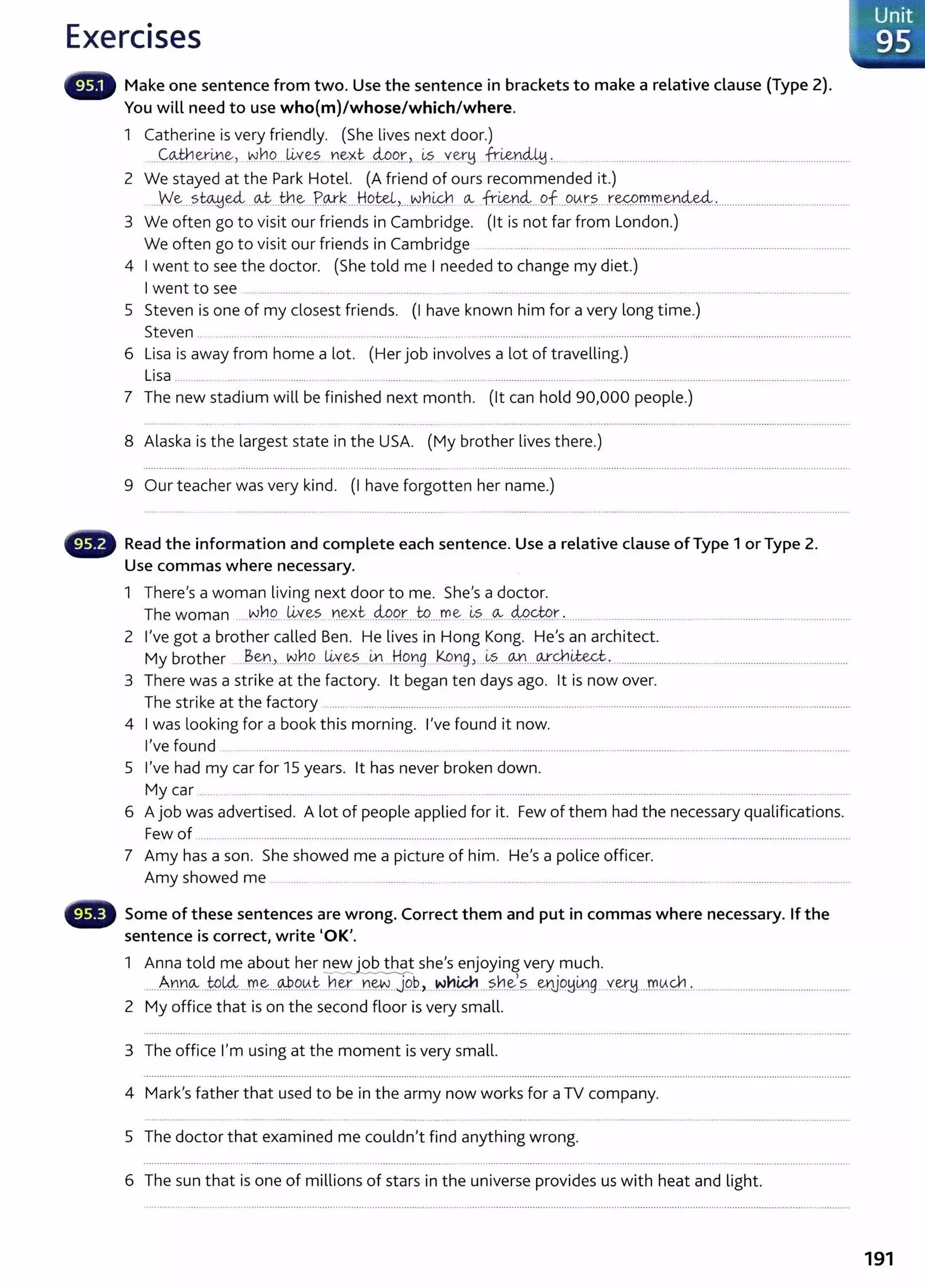 Exercises
Make one sentence from two. Use the sentence in brackets to make a relative clause (Type 2).
You will need to use who(m)/whose/which/where.
1 Catherine is very friendly. (She lives next door.)
.....C:~er.l1.1~, ..~h9.....1J.,v:~?. n~xt-..4-Pg.r_
,_
..~?.....vet:"y fr~Y1441 ~... . .. ........................................................................................
2 We stayed at the Park Hotel. (A friend of ours recommended it.)
...We....~~~---~...th.~...P..cv.k....HP.~L....~hi&b .~ ..fr~n4....9.f...9..0..t?.....r.w..~m.~n~.....................................................
3 We often go to visit our friends in Cambridge. (lt is not far from London.)
We often go to visit our friends in Cambridge .......... ........................ ..................................................................................................
4 I went to see the doctor. (She told me I needed to change my diet.)
I went to see .................... ........ ... . ................................ ... ... ........ ........... .... ... .. ........... ..................... .... .. ...............................................
5 Steven is one of my closest friends. (I have known him for a very long time.)
Steven .. ....... ................................ .. .......... ............................ .. ...............................................................................................................................................
6 Lisa is away from home a lot. (Her job involves a lot of travelling.)
Lisa ............. ....... ........... ........ ... ...... ...................................................................................................................................................................................
7 The new stadium will be finished next month. (lt can hold 90,000 people.)
8 Alaska is the largest state in the USA. (My brother lives there.)
9 Our teacher was very kind. (I have forgotten her name.)
Read the information and complete each sentence. Use a relative clause of Type 1 or Type 2.
Use commas where necessary.
1 There's a woman living next door to me. She's a doctor.
The woman .....NYJQ. J~y_~s. D~~t....4P9.r....W.....r.ne:.~~-..-~...49f-t9r........... ..................................................................................................
2 I've got a brother called Ben. He lives in Hong Kong. He's an architect.
My brother ....~.~D..,....~hQ . ~ye~....~....H.Png....k.l?DB> .~?.....~....<¥.~-~-'-.........................................................................................
3 There was a strike at the factory. lt began ten days ago. lt is now over.
The strike at the factory ......... ............................................................................................................................................................................................
4 I was looking for a book this morning. I've found it now.
I've found ............................... .......................................... ... .. ..............................................................................................................................................
5 I've had my car for 15 years. lt has never broken down.
My car ....... .... .. ............ .... ................................................................................... .. .................................................................................................
6 A job was advertised. A lot of people applied for it. Few of them had the necessary qualifications.
Few of ............................................................................................. .......................................................................................................................................................
7 Amy has a son. She showed me a picture of him. He's a police officer.
Amy showed me ........... ....... . ................... ......... .................................................................................................................................................
Some of these sentences are wrong. Correct them and put in commas where necessary. If the
sentence is correct, write 'OK'.
1 Anna told me about her ~ she's enjoying very much.
......Ann~...to~..--~-~...@P.
If.t:...h~....n~..J.9..~.,....~h~....?..n~~?.....~JP~~9...Y.~H...m
Y.-.Q1..~...........................................................
2 My office that is on the second floor is very small.
3 The office I'm using at the moment is very small.
4 Mark's father that used to be in the army now works for a TV company.
5 The doctor that examined me couldn't find anything wrong.
6 The sun that is one of millions of stars in the universe provides us with heat and light.
Unit
95
191
 
