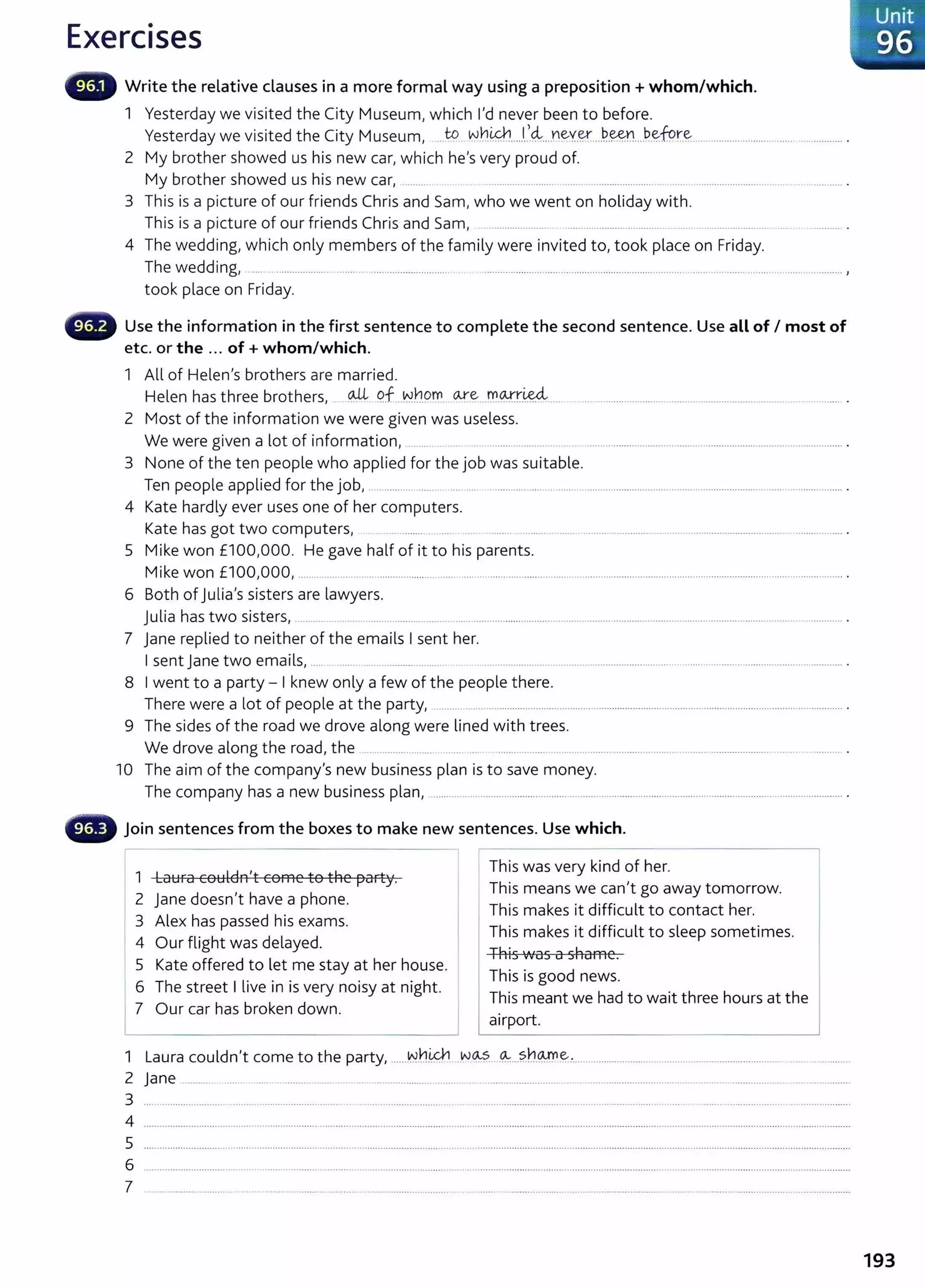 Exercises
- Write the relative clauses in a more formal way using a preposition +whom/which.
1 Yesterday we visited the City Museum/ which 1
1
d never been to before.
Yesterday we visited the City Museum/ ..Jo ~hi&.h.....I..
,4....
Y.l~Y.~....~-~----~-~fc?r..~................................................... .
2 My brother showed us his new earl which hels very proud of.
My brother showed us his new earl ........... . ......................... ....... ............................ ..... ..................................................... .
3 This is a picture of our friends Chris and Sam, who we went on holiday with.
This is a picture of our friends Chris and Saml ..................... ...... ............................... .... ...................... ................... .
4 The wedding/ which only members of the family were invited t01 took place on Friday.
The wedding~ ..... .. ...................... ............................................ ............................................................................. ................................. ............. ,
took place on Friday.
Use the information in the first sentence to complete the second sentence. Use all of I most of
etc. or the ... of+ whom/which.
1 All of Helen1
S brothers are married.
Helen has three brothers~ @ P.f...~h.9~. 0-.r.~...r.-0.9.-::t:':t:'~.... ........................................................................................... .
2 Most of the information we were given was useless.
We were given a lot of information/ ........ . . ........................... .. .. . ............................................................................................
3 None of the ten people who applied for the job was suitable.
Ten people applied for the jobI ... ........ . ... .. ................ ....... . ........... . ..... . ............. ...... ....... .. ........... ................ . ... .. .. ..... .. ... .. ...... . . .... . ... .... .......... .
4 Kate hardly ever uses one of her computers.
Kate has got two computers, ................. ... .. ....... .. ........ ....... ................ .. ........................................... ..................
5 Mike won £1001
000. He gave half of it to his parents.
Mike won £10010001 ............................................................................................................................................................................................... .
6 Both of julia
1
S sisters are lawyers.
julia has two sisters~ ................................................................................... ...................... ................................................................................... .
7 jane replied to neither of the emails I sent her.
I sent jane two emailsl ..... ..... .............................. ............................ ................................. .... . ...................................................... .
8 I went to a party- I knew only a few of the people there.
There were a lot of people at the party~ ........................................................................................................................................................
9 The sides of the road we drove along were lined with trees.
We drove along the road, the ... ............. ....... ....... . ..... .... ............................ ................................. ................ .
10 The aim of the compan/s new business plan is to save money.
The company has a new business plan/ ........................................................................................ ................................................................. .
- Join sentences from the boxes to make new sentences. Use which.
1 Laura couldn
1
t come to the party.
2 jane doesnlt have a phone.
3 Alex has passed his exams.
4 Our flight was delayed.
5 Kate offered to let me stay at her house.
6 The street I live in isvery noisy at night.
7 Our car has broken down.
- - -
This was very kind of her.
This means we canlt go away tomorrow.
This makes it difficult to contact her.
This makes it difficult to sleep sometimes.
This was a shame.
This is good news.
This meant we had to wait three hours at the
airport.
1 Laura couldnit come to the partyI ...... w
.
hi&h ..w~·-· .~...?.h.9.-!0~..... ........................... .............................................. ....................
2 jane ............ ...... ....... ................................ ..........................................................................................................................................................................
3 .............................................................................................................................................................................................................................................
4 ............................................................................................................................................................................................................................................................................
5
6 ................................................................. ................................................. .. ............................................................................................................................................
7 .............................................................................................................. ..
Unit
,,· 96
193
 