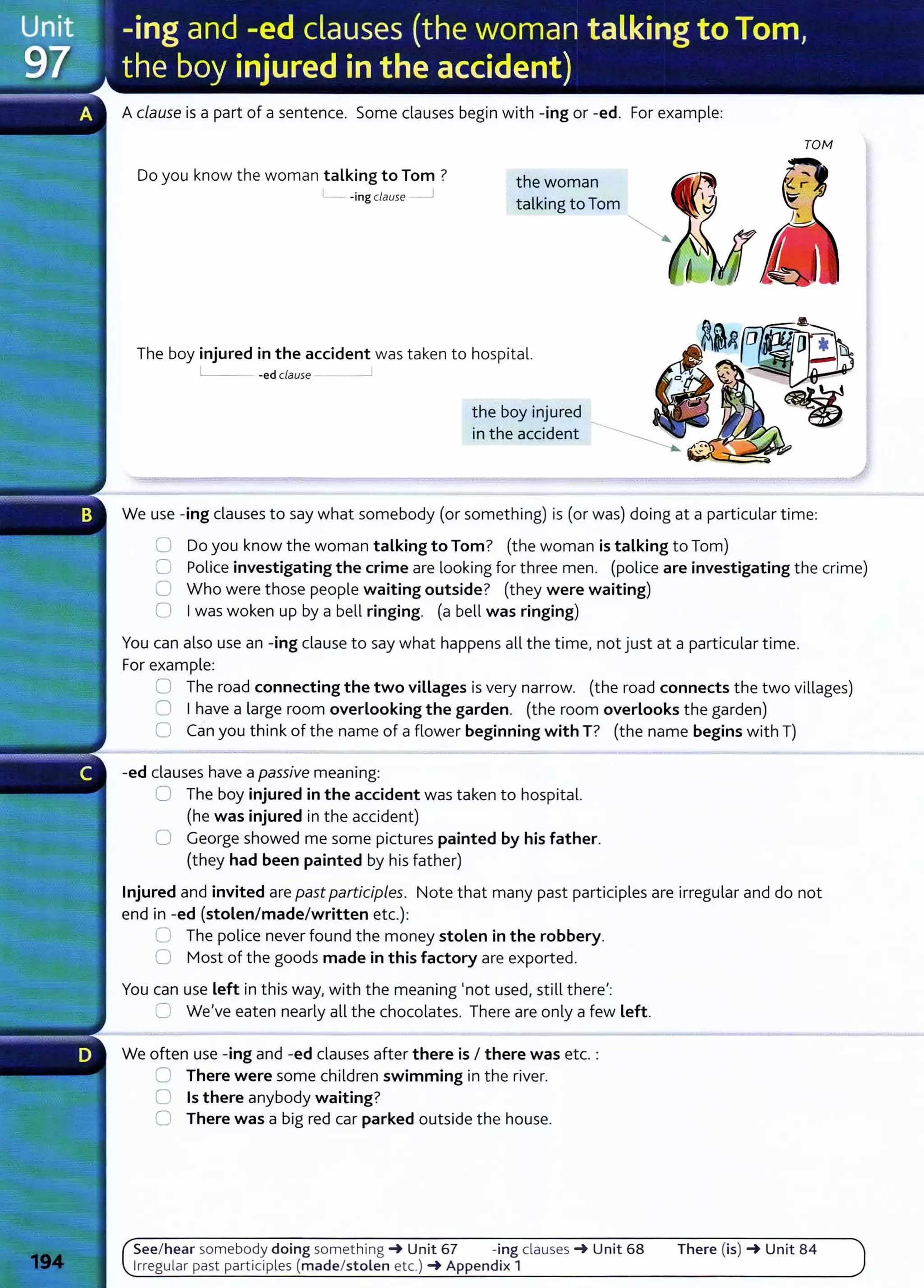 Aclause is a part of a sentence. Some clauses begin with -ing or -ed. For example:
Do you know the woman talking to Tom ?
-ing clause __j
the woman
talking to Tom
The boy injured in the accident was taken to hospital.
-ed clause __,
the boy injured
in the accident
TOM
We use -ing clauses to say what somebody (or something) is (or was) doing at a particular time:
0 Do you know the woman talking to Tom? (the woman is talking to Tom)
C Police investigating the crime are looking for three men. (police are investigating the crime)
U Who were those people waiting outside? (they were waiting)
0 Iwas woken up by a bell ringing. (a bell was ringing)
You can also use an -ing clause to say what happens all the time, not just at a particular time.
For example:
0 The road connecting the two villages is very narrow. (the road connects the two villages)
0 Ihave a large room overlooking the garden. (the room overlooks the garden)
0 Can you think of the name of a flower beginning with T? (the name begins with T)
-ed clauses have a passive meaning:
0 The boy injured in the accident was taken to hospital.
(he was injured in the accident)
0 George showed me some pictures painted by his father.
(they had been painted by his father)
Injured and invited are past participles. Note that many past participles are irregular and do not
end in -ed (stolen/made/written etc.):
G The police never found the money stolen in the robbery.
0 Most of the goods made in this factory are exported.
You can use left in this way, with the meaning 'not used, still there':
C We've eaten nearly all the chocolates. There are only a few left.
We often use -ing and -ed clauses after there is I there was etc. :
0 There were some children swimming in the river.
0 Is there anybody waiting?
0 There was a big red car parked outside the house.
See/ hear somebody doing something -+ Unit 67 -ing clauses -+ Unit 68
Irregular past participles (made/stolen etc.) -+ Appendix 1
There (is) -+ Unit 84
 