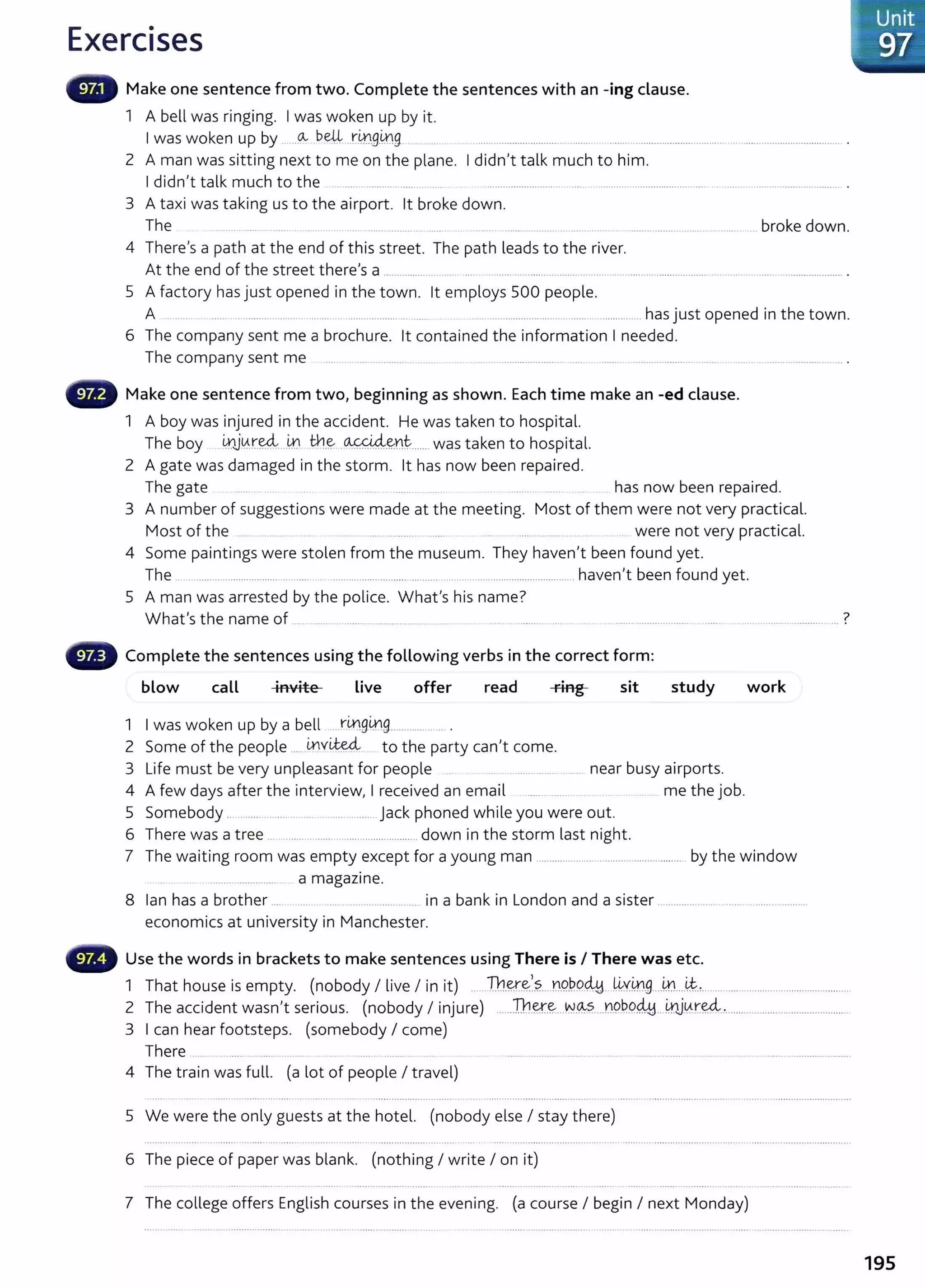 Exercises
Make one sentence from two. Complete the sentences with an -ing clause.
1 A bell was ringing. I was woken up by it.
I was woken up by .....~ b~ ..rmg.~g
2 A man was sitting next to me on the plane. I didn't talk much to him.
I didn't talk much to the ......... ............ ..... . ...
3 A taxi was taking us to the airport. lt broke down.
The broke down.
4 There's a path at the end of this street. The path leads to the river.
At the end of the street there's a .................... ... .... ..... ..... ....... ... ......... .... .. .. .......... .................. ......... .. .... .. .................... .
5 A factory has just opened in the town. lt employs 500 people.
A ... .. .. . ...... ......................... ....... . ...... ........... ... ...... . . ............................ ...... ............. has just opened in the town.
6 The company sent me a brochure. lt contained the information I needed.
The company sent me ..... ....... ............. .. .. . .. .. ......................... .... ...... ........................ ...... ............ ............ ....... .
- Make one sentence from two, beginning as shown. Each time make an -ed clause.
1 A boy was injured in the accident. He was taken to hospital.
The boy L¥.1J.~r..~..--~ it1.? ~-~n~.......was taken to hospital.
2 A gate was damaged in the storm. lt has now been repaired.
The gate ...... .... .... . ... . ......... . . . has now been repaired.
3 A number of suggestions were made at the meeting. Most of them were not very practical.
Most of the ...... .... ....... ........ .... .. ................. .... . ................... ....... . were not very practical.
4 Some paintings were stolen from the museum. They haven't been found yet.
The ......................................................................................................................................haven't been found yet.
5 A man was arrested by the police. What's his name?
7
What's the name of . . ........................................... .... .. ..... . ........... ..... ... . . ............................ ••••• ••••••••••••••• •••••••• • • • • 0
• Complete the sentences using the following verbs in the correct form:
blow caLL invite Live offer read ring sit study work
1 I was woken up by a bell ... rt.n.gi.r.lg............... .. .
2 Some of the people ......~v~ to the party can't come.
3 Life must be very unpleasant for people ........ ...... .... near busy airports.
4 A few days after the interview, I received an email . me the job.
5 Somebody . ...... ......... jack phoned while you were out.
6 There was a tree ..................................................... down in the storm last night.
7 The waiting room was empty except for a young man ..................... ............................. by the window
... ............................. a magazine.
8 Ian has a brother ..... .. .......... ..... in a bank in London and a sister ...................... ...........................
economics at university in Manchester.
Use the words in brackets to make sentences using There is I There was etc.
1 That house is empty. (nobody I live I in it) .....TI:H~!.~
1
?.....Y.l.O..b.9~. ~Y.~.g....m
....~.,.......................................................
2 The accident wasn,t serious. (nobody I injure) .....Th.~.~...N.~~- ..Y.1.9b.P~.. 41j0.:r~.................................................
3 I can hear footsteps. (somebody I come)
There .. ...... ...... .... .........
4 The train was full. (a lot of people I travel)
5 We were the only guests at the hotel. (nobody else I stay there)
6 The piece of paper was blank. (nothing I write I on it)
7 The college offers English courses in the evening. (a course I begin I next Monday)
Unit
97
195
 