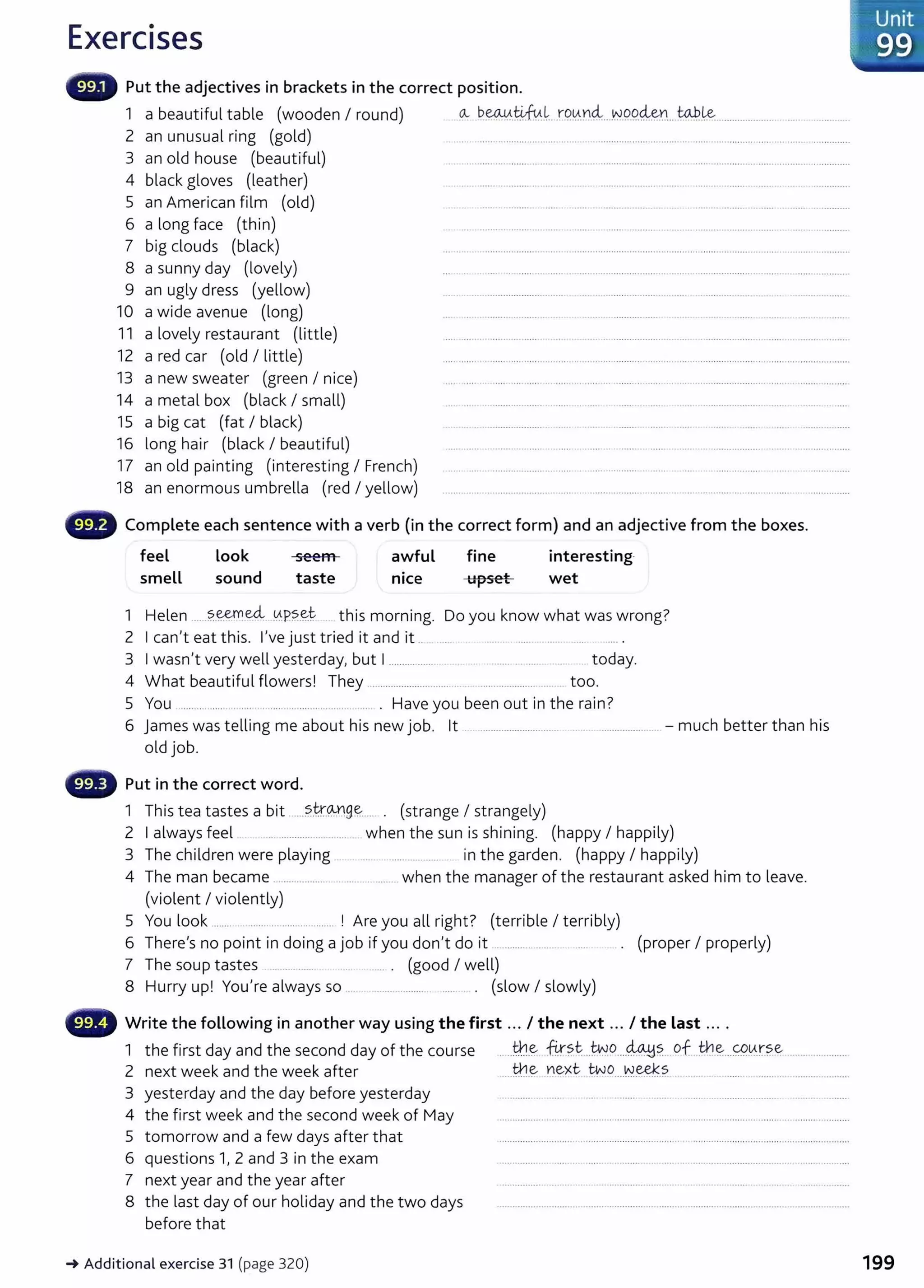Exercises
Put the adjectives in brackets in the correct position.
1 a beautiful table (wooden I round) av ~~-4-fu.~. r00.¥}~...~.9.9.~~~... to.P..~...................... . . . . ..........
2 an unusual ring (gold) ..........................................................................................................................................
3 an old house (beautiful) .......... ............. .................. ............................ ........... ........... ......... .......................
4 black gloves {leather) . .. ....... .. ........ ... ... ... .. .... ......................... ...... ..... .. ........... ....... ..
5 an American film (old) .. ....... . ...... ..... ..................... ... . ..... .............. .. ..... ..................
6 a long face (thin) ... ... ................................... ...... .. .................. .. .... . ...................... .. .... ... ...........
7 big clouds (black) ... ........ .............................. ............................................................................................................
8 a sunny day {lovely) .... ............. ..... ......................................................................................... ...................
9 an ugly dress (yellow) .. ....................... ..... .. .. .......... ......... .. ..... ........................... .. ...................
10 a wide avenue (long) ... . ...... .......... .............. .... ........... ................. ...... . ........... ....... ..... ..... . ......
11 a lovely restaurant {little) .... ............................................ ......................................................................................
12 a red car (old I little) .... ...... ................................. .............................. ...............................................................
13 a new sweater (green I nice) .................................................... .................. ..................................................................
14 a metal box (black I small) ... .... .. ..................... ..... ... ..... . ..... ......... ...... ...................... ....... ...............
15 a big cat (fat I black) . . .. .. ...................... .. .... .... ........ ........ ....... ..... .... . ... ........... .....
16 long hair (black I beautiful) .... .. .. . .......... ...... ..... . ..... .. ..... ...... . .. .. .................. . .............. ......
17 an old painting (interesting I French) ............. .................................................. .................................................................
18 an enormous umbrella (red I yellow) .... .. . ........................... ..... . ....... ............ ...... . ... .. .......... .............. ..................
0 Complete each sentence with a verb (in the correct form) and an adjective from the boxes.
feel look seem awful fine interesting·
smell sound taste nice upset wet
1 Helen ......?..~.e<:L 0.P?..~t . this morning. Do you know what was wrong?
2 Ican't eat this. I've just tried it and it .. . ..... ....... ...... ... .. ....
3 Iwasn't very well yesterday, but I................... .. ... ....... .......... .. ... . . today.
4 What beautiful flowers! They .............................. .. . ..................... .... too.
5 You .............. ... .... .... ............................... . Have you been out in the rain?
6 james was telling me about his new job. lt .............................. .. ......................... -much better than his
old job.
- Put in the correct word.
1 This tea tastes a bit .....?..t.r.Mg~..... . (strange I strangely)
2 Ialways feel ... .................... ... when the sun is shining. (happy I happily)
3 The children were playing ..... ........ . . in the garden. (happy I happily}
4 The man became ......................................... when the manager of the restaurant asked him to leave.
(violent I violently)
5 You look ......................................... ! Are you all right? (terrible I terribly)
6 There's no point in doing a job if you don't do it ...................... (proper I properly)
7 The soup tastes .......... ....... . ...... . (good I well)
8 Hurry up! You're always so . ........ ........... ..... . . (slow I slowly)
- Write the following in another way using the first ... I the next ... I the last ... .
1 the first day and the second day of the course .....t:¥.1.~ . fir?.~...~.o....~~- of ..:th.~...<;P0.r.?.e .....................
2 next week and the week after .....th.~ ~ext ~o....~~.?. .....................................................
3 yesterday and the day before yesterday ........ . ... ....... .. .. .. ..... .......................... ..... . .......
4 the first week and the second week of May ...............................................................................................................................
5 tomorrow and a few days after that .... ............. ........... .............. ....... ... .............. .................................. .........................
6 questions 1, 2 and 3 in the exam ..... ........ . ..... .. ....... .. ...... ............. .....................................................
7 next year and the year after ............................. ..... .......................... ........ ... ........ .... ...... . ..................
8 the last day of our holiday and the two days ...............................................................................................................................
before that
-+ Additional exercise 31 (page 320) 199
 