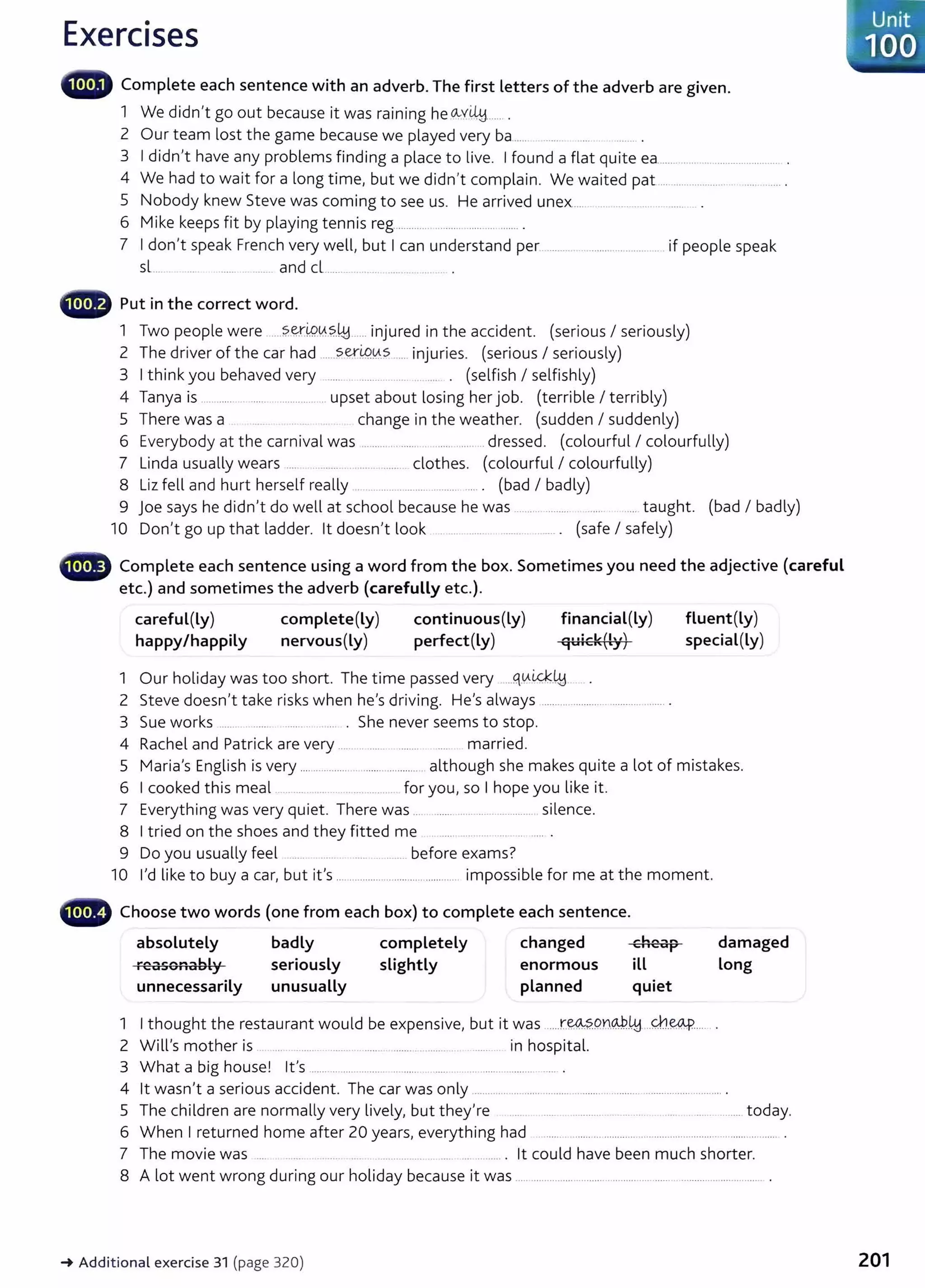 Exercises
1111, Complete each sentence with an adverb. The first letters of the adverb are given.
1 We didn't go out because it was raining he ~v~..... .
2 Our team lost the game because we played very ba ..... ..... .....
3 Ididn't have any problems finding a place to live. Ifound a flat quite ea............................................... .
4 We had to wait for a long time, but we didn't complain. We waited pat............................ ........... .
5 Nobody knew Steve was coming to see us. He arrived unex... ... .. ... .. .. . ....... .. .
6 M'k k f b l . .
1 e eeps 1t y p aymg tenn1s reg......................................... .
7 Idon't speak French very well, but Ican understand per ......................................... .if people speak
sl.... . ... ....... ..... and cL...........................
- Put in the correct word.
1 Two people were ......?.~iP-.0.?..41......injured in the accident. (serious I seriously)
2 The driver of the car had ......~er0.0.s ...... injuries. (serious I seriously)
3 Ithink you behaved very ..... .. ........ ...... .. .... . (selfish I selfishly)
4 Tanya is ........... ..................... .. upset about losing her job. (terrible I terribly)
5 There was a change in the weather. (sudden I suddenly)
6 Everybody at the carnival was ........ ... ...... ..... ...... dressed. (colourful I colourfully)
7 Linda usually wears .... ........ ............. clothes. (colourful I colourfully)
8 Liz fell and hurt herself really .......... ........... .......... .... . (bad I badly)
9 joe says he didn't do well at school because he was .................... ..... taught. (bad I badly)
10 Don't go up that ladder. lt doesn't look ....... ........ ......... ...... . (safe I safely)
••~ Complete each sentence using a word from the box. Sometimes you need the adjective (careful
etc.) and sometimes the adverb (carefully etc.).
careful(Ly) complete(Ly) continuous(Ly) financial(Ly)
happy/happily nervous(Ly) perfect(Ly)
1 Our holiday was too short. The time passed very ....q.v.ti.c;k41
2 Steve doesn't take risks when he's driving. He's always ............................................. .
3 Sue works ....... ....... ......... .... . She never seems to stop.
4 Rachel and Patrick are very .... . ..... ........ .... married.
fluent(Ly)
special(Ly)
5 Maria's English is very .............................................. although she makes quite a lot of mistakes.
6 Icooked this meal .. ... ...... .. .......... for you, so I hope you like it.
7 Everything was very quiet. There was .... ........ ............................ silence.
8 Itried on the shoes and they fitted me .. ...... ..... .... ... .. ..... .
9 Do you usually feel .... ... ..... ............. before exams?
10 I'd like to buy a car, but it's ............................................ impossible for me at the moment.
._
111~ Choose two words (one from each box) to complete each sentence.
absolutely
F"""SO...ably
C:U I I
unnecessarily
badly
seriously
unusually
completely
slightly
changed
enormous
planned
cheap
ill
quiet
1 Ithought the restaurant would be expensive, but it was ....r.~~Qn@.t.!d ..~.~..--- ..
2 Will's mother is . ... ......... .. .......... .......... ........ ........... ........... in hospital.
3 What a big house! it's ....... .. .... ........... .. ..... ..... .... ......................... .
damaged
Long
4 lt wasn't a serious accident. The car was only ..................................................................................... .
5 The children are normally very lively, but they're ..... . .............. .. .... ..... .............. today.
6 When I returned home after 20 years, everything had ....... ...... ... ............ ............................... ................ .
7 The movie was .. .............. ... ... ........... . lt could have been much shorter.
8 A lot went wrong during our holiday because it was .......................................................................................... .
~ Additional exercise 31 (page 320)
Unit
100
201
 