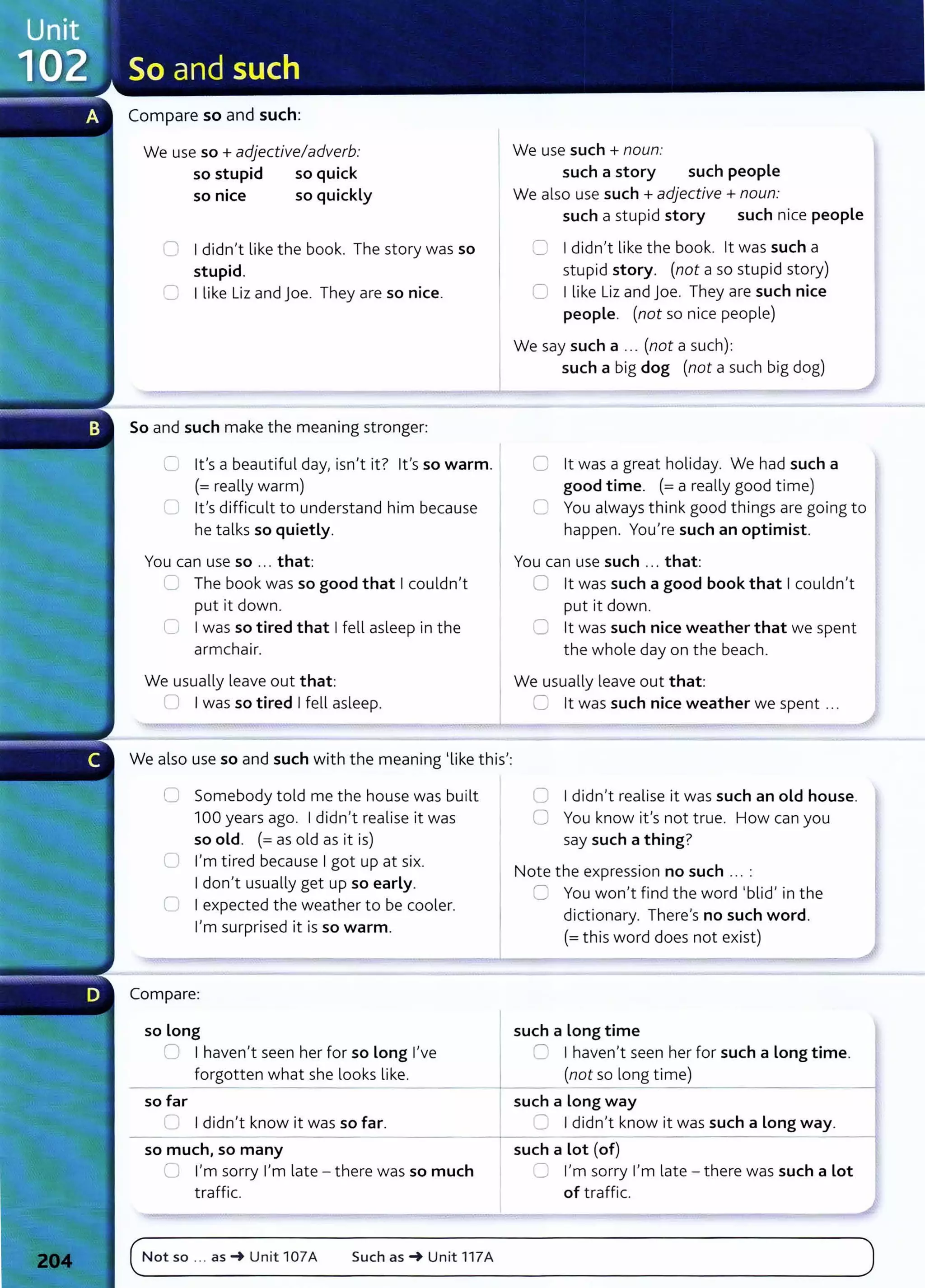 Compare so and such:
We use so+ adjective/adverb:
so stupid so quick
so nice so quickly
0 I didn't like the book. The story was so
stupid.
C I like Liz and joe. They are so nice.
So and such make the meaning stronger:
0 lt's a beautiful day, isn't it? lt's so warm.
(=really warm)
U lt's difficult to understand him because
he talks so quietly.
You can use so ... that:
_.) The book was so good that I couldn't
put it down.
0 I was so tired that I fell asleep in the
armchair.
We usually leave out that:
0 I was so tired I fell asleep.
We also use so and such with the meaning 'like this':
0 Somebody told me the house was built
100 years ago. I didn't realise it was
so old. (= as old as it is)
0 I'm tired because I got up at six.
I don't usually get up so early.
0 I expected the weather to be cooler.
I'm surprised it is so warm.
Compare:
so long
0 I haven't seen her for so Long I've
forgotten what she looks like.
- - -
so far
=I didn't know it was so far.
- -
so much, so many
CJ I'm sorry I'm late - there was so much
traffic.
We use such + noun:
such a story such people
We also use such +adjective +noun:
such a stupid story such nice people
0 I didn't like the book. lt was such a
stupid story. (not a so stupid story)
0 I like Liz and joe. They are such nice
people. (not so nice people)
We say such a ... (not a such):
such a big dog (not a such big dog)
0 lt was a great holiday. We had such a
good time. (=a really good time)
0 You always think good things are going to
happen. You're such an optimist.
You can use such ... that:
C lt was such a good book that I couldn't
put it down.
0 lt was such nice weather that we spent
the whole day on the beach.
We usually leave out that:
C lt was such nice weather we spent ...
0 I didn't realise it was such an old house.
0 You know it's not true. How can you
say such a thing?
Note the expression no such ... :
8 You won't find the word 'blid' in the
dictionary. There's no such word.
(=this word does not exist)
such a Long time
0 I haven't seen her for such a Long time.
(not so long time)
---------------------4
such a Long way
:= I didn't know it was such a Long way.
- - - - - i
such a Lot (of)
~ I'm sorry I'm late - there was such a Lot
of traffic.
(_N_o_t_s_
o_._
.._a_s_~
__
u_n_it_1_o_
7_A____s_u_c_h_a_s_~
__
u_n_it
_1
_1
_7_A______________________________________
)
 