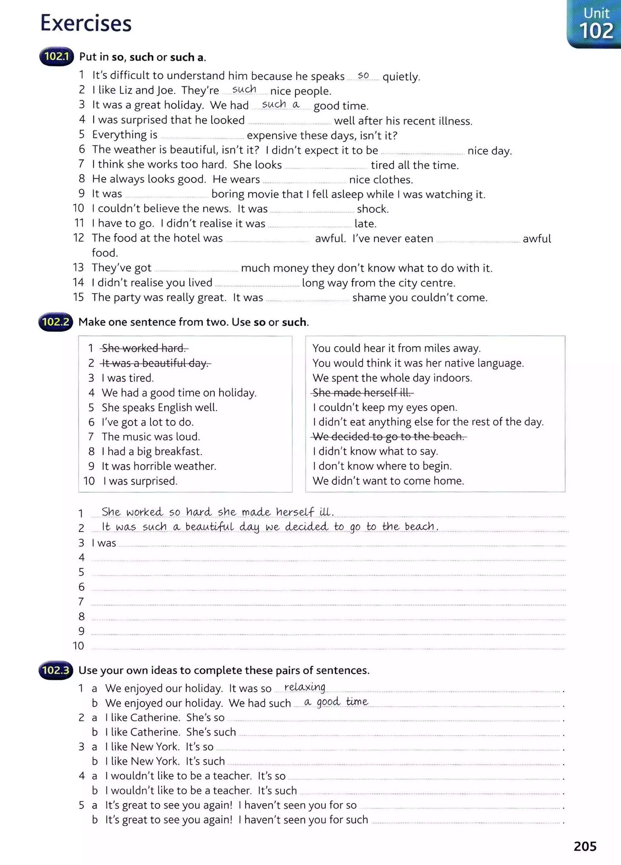 Exercises
lilliilll' Put in so, such or such a.
1 lt's difficult to understand him because he speaks ... ?9....... quietly.
2 I like Liz and joe. They're ?.0.9'1 .. nice people.
3 lt was a great holiday. We had ..?..0.~.. o.., good time.
4 I was surprised that he looked ..................... ... ............... well after his recent illness.
5 E h. . . h d . ' . ?
veryt mg IS . .......... ................. expens1ve t ese ays, 1sn t rt.
6 Th h . b 'f l . I • ? I d'd ' . b . d
e weat er IS eaut1 u I 1sn t 1t. 1 n t expect 1t to e .. ................ .... ......... n1ce ay.
7 I think she works too hard. She looks ........ ....... . ........ tired all the time.
8 He always looks good. He wears ................ . ........ .. nice clothes.
9 lt was .. ........ . .... ......... . boring movie that I fell asleep while I was watching it.
10 I couldnit believe the news. lt was ................. ........................... shock.
11 I have to go. I didn't realise it was ....... ............... late.
12 The food at the hotel was .............................. ... awful. I've never eaten ... _ .. ..................... awful
food.
13 They've got ......... ...... ................. much money they don't know what to do with it.
14 I didn't realise you lived ............................................... long way from the city centre.
15 The party was really great. lt was ......... shame you couldnit come.
Make one sentence from two. Use so or such.
1 She worked hard.
2 lt was a beautiful day.
3 I was tired.
4 We had a good time on holiday.
5 She speaks English well.
6 I've got a lot to do.
7 The music was loud.
8 I had a big breakfast.
I
9 lt was horrible weather.
10 I was surprised.
You could hear it from miles away.
You would think it was her native language.
We spent the whole day indoors.
She made herself ill.
I couldn't keep my eyes open.
I didn't eat anything else for the rest of the day.
We decided to go to the beach.
I didn't know what to say.
I don't know where to begin.
We didn't want to come home.
1 $b_~ W
_
Q_rk~....?.C?..J')¥.<i_
..?.rJe ...rr~...Yl.~~-~f ..WJ.................. ..... ........... .. .. .. ........ ........... . ........ . ...................
2 .. lt _y~Jo..,~-----~(,{c):.1_
__ ~---~-~~L ~ .Ne ~~.. to....g.o ..t.o...~-~...P.~..·......................................................... ........
3 I was ................................................................................................................................................................................... .....................
4 ......................
5
6 .............................
7 .......................................................................................................................................................................................................................................................................
8
9 ....................................................................................................................... ............................................................................................................................................
10
G Use your own ideas to complete these pairs of sentences.
1 a We enjoyed our holiday. lt was so .. r.~><~-9..... ................................................................................................................... .
b We enjoyed our holiday. We had such ...._
o.., 99.9ci..ti:me:-.... ...................... ........ .... .......................... ............... .
2 a I like Catherine. She's so ...... .... .... ............. .. ...... ............ ....... ... .... ....... .... ........... ............... ........... ................. . ..... .................. .
b I like Catherine. She's such ............................................................................................................................................................................... .
3 a I like New York. lt's so ... .. ....... ... ......... . ..... ............ ..... .......... ........... ..... ........................ ......................... ............... .
b I like New York. lt's such ............................... ................................................................................................................................ ............. .
4 a I wouldn't like to be a teacher. lt's so ...... .... ..... . .................. .. ...... .............. ...... ... ............... .. ........................................ .
b I wouldn't like t o be a teacher. lt's such
5 a lt's great to see you again! I haven't seen you for so ..... .............................. ............ .......... ............... .
b Ifs great to see you again! I havenlt seen you for such ............................................................................................... ...... .
205
 
