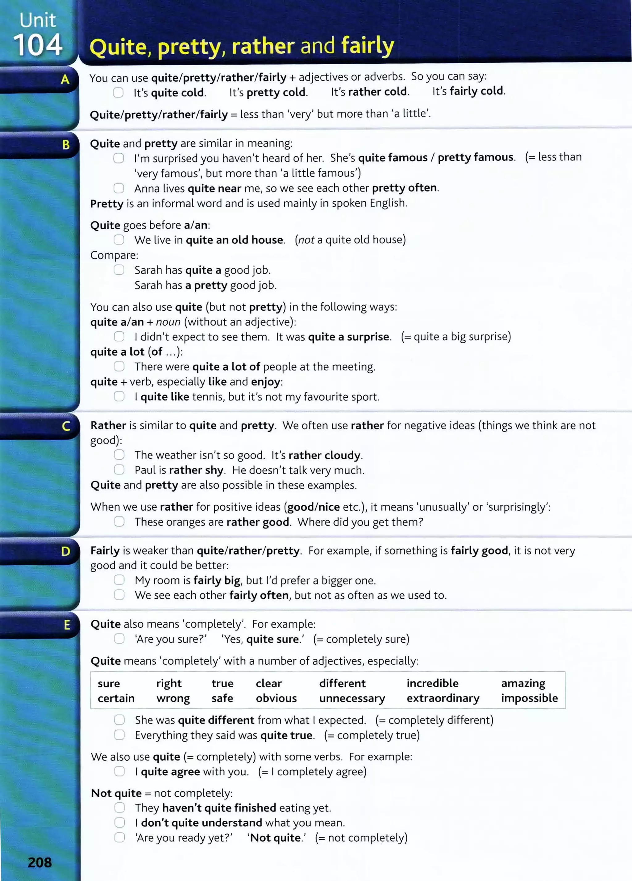 You can use quite/pretty/rather/fairly+ adjectives or adverbs. So you can say:
u lt's quite cold. lt's pretty cold. lt's rather cold. lt's fairly cold.
Quite/pretty/rather/fairly= less than 'very' but more than 'a little'.
Quite and pretty are similar in meaning:
0 I'm surprised you haven't heard of her. She's quite famous I pretty famous. (=less than
'very famous', but more than 'a little famous')
n Anna lives quite near me, so we see each other pretty often.
Pretty is an informal word and is used mainly in spoken English.
Quite goes before a/an:
(J We live in quite an old house. (not a quite old house)
Compare:
_) Sarah has quite a good job.
Sarah has a pretty good job.
You can also use quite (but not pretty) in the following ways:
quite a/an+ noun (without an adjective):
n I didn't expect t o see them. lt was quite a surprise. (=quite a big surprise)
quite a Lot (of ... ):
~ There were quite a Lot of people at the meeting.
quite+ verb, especially Like and enjoy:
C I quite Like tennis, but it's not my favourite sport.
Rather is similar to quite and pretty. We often use rather for negative ideas (things we think are not
good):
0 The weather isn't so good. lt's rather cloudy.
0 Paul is rather shy. He doesn't talk very much.
Quite and pretty are also possible in these examples.
When we use rather for positive ideas (good/nice etc.), it means 'unusually' or 'surprisingly':
=These oranges are rather good. Where did you get them?
Fairly is weaker than quite/rather/pretty. For example, if something is fairly good, it is not very
good and it could be better:
'- My room is fairly big, but I'd prefer a bigger one.
C We see each other fairly often, but not as often as we used to.
Quite also means 'completely'. For example:
u 'Are you sure?' 'Yes, quite sure.' (= completely sure)
Quite means 'completely' with a number of adjectives, especially:
.--------- -- ----
sure
certain
right
wrong
true
safe
clear
obvious
different
unnecessary
incredible
extraordinary
0 She was quite different from what I expected. (= completely different)
C1 Everything t hey said was quite true. (= completely true)
We also use quite (= completely) with some verbs. For example:
0 I quite agree with you. (= I completely agree)
Not quite = not completely:
=' They haven't quite finished eating yet.
0 I don't quite understand what you mean.
0 'Are you ready yet?' 'Not quite.' (= not completely)
amazing
impossible
 