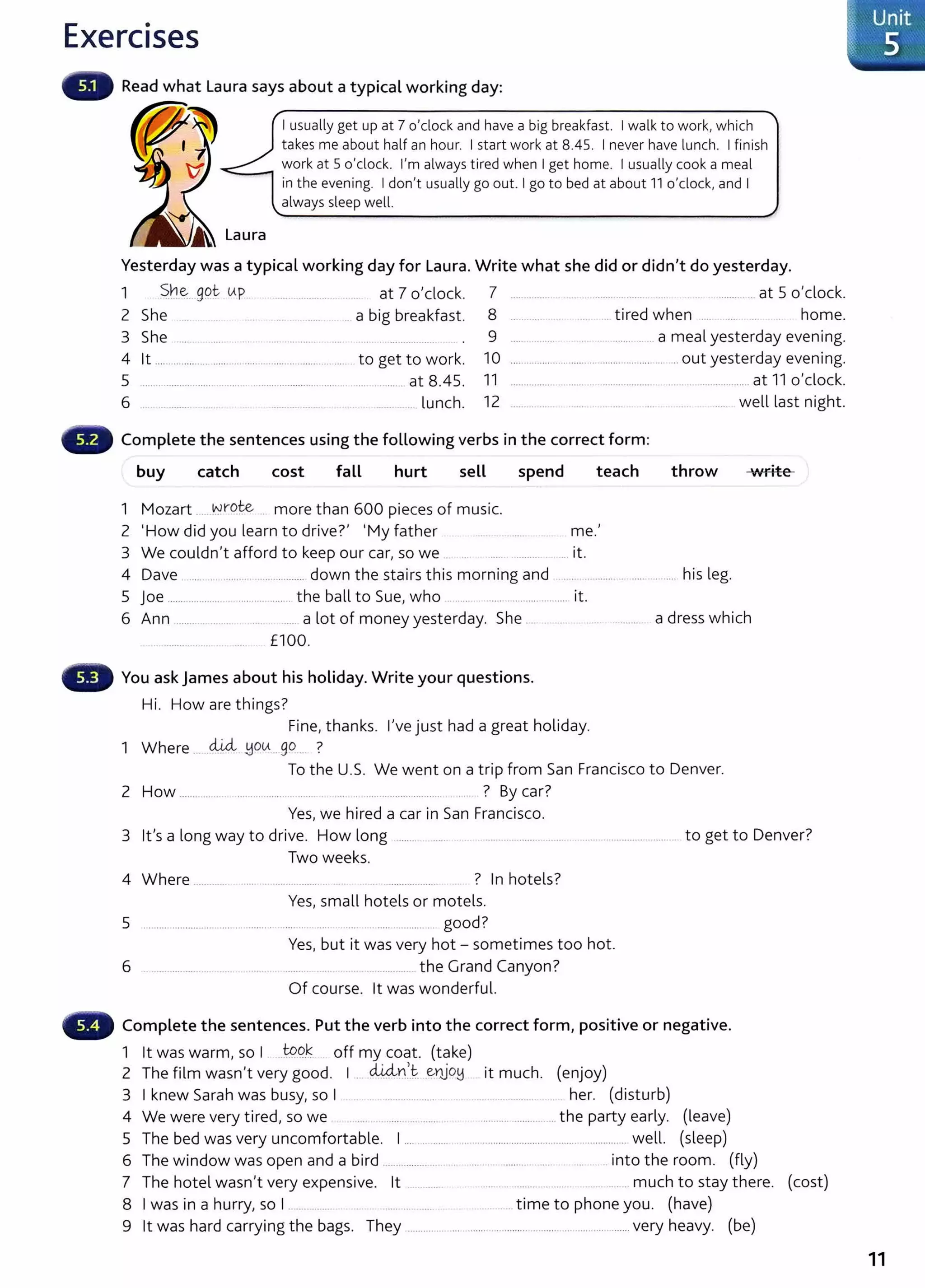 Exercises
Read what Laura says about a typical working day:
.__"""
I usually get up at 7 o'clock and have a big breakfast. I walk to work, which
takes me about half an hour. I start work at 8.45. I never have lunch. I finish
work at 5 o'clock. I'm always tired when I get home. I usually cook a meal
in the evening. I don't usually go out. I go to bed at about 11 o'clock, and I
always sleep well.
Laura
Yesterday was a typical working day for Laura. Write what she did or didn't do yesterday.
1 ~h~. _
gpt- (Ap at 7 o'clock. 7 ........ ....... .. .......... ....... ........... at 5 o'clock.
2 She .. .. a big breakfast. 8 ... ...tired when ... home.
3 She .... . ..... ....... ........ . .... ... ........... 9 .... ........ .......... a mealyesterday evening.
4 lt .... ......... .... .... ....... ..... ..... ........ ... to get to work. 10 ............... ............... ......................... ... out yesterday evening.
5 ..................................... ............................... .. .... ....... at 8.45. 11 ................ ........ ...................... .............................at 11 o'clock.
6 .. ... .. ... lunch. 12 ............. .... well last night.
Complete the sentences using the following verbs in the correct form:
buy catch cost fall hurt sell spend teach throw ·write
1 Mozart ~li"O~ more than 600 pieces of music.
2 'How did you learn to drive?' 'My father . .......... me.'
3 We couldn't afford to keep our car, so we ... . ..... .. it.
4 Dave ...... ............. ................... down the stairs this morning and ... ............. ................ his leg.
5 joe ..................... .................... the ball to Sue, who .. ..... .... .... ............... it.
6 Ann .......... ......... ...... a lot of money yesterday. She . ... ........... a dress which
........... ..... .. ..... £100.
You ask James about his holiday. Write your questions.
Hi. How are things?
Fine, thanks. I've just had a great holiday.
1 Where ......cLUL ~ou... go... ?
To the U.S. We went on a trip from San Francisco to Denver.
2 How ............... . ....... ............ ..... ... .. ............................. . ? By car?
Yes, we hired a car in San Francisco.
3 lt's a long way to drive. How long ....... .......... .. .................... ......... . ..... ......................... to get to Denver?
4 Where ...........
5 .. ........................ ....... .. ........ .
6
Two weeks.
? In hotels?
Yes, small hotels or motels.
.... ... ... ................ ... good?
Yes, but it was very hot - sometimes too hot.
............ the Grand Canyon?
Of course. lt was wonderful.
Complete the sentences. Put the verb into the correct form, positive or negative.
1 lt was warm, so I J-99.~ off my coat. (take)
2 The film wasn't very good. I . d.i.4-D.~.t. _e~o~ it much. (enjoy)
3 Iknew Sarah was busy, so I .... .. . .. ..................... .. . ....................... her. (disturb)
4 We were very tired, so we ...... .. ........ ........... ............... the party early. (leave)
5 The bed was very uncomfortable. I.... ........... ....... .................................................... well. (sleep)
6 The window was open and a bird ................. . . .... .. ........... ...... .... . .into the room. (fly)
7 The hotel wasn't very expensive. lt .. ..... . ..... . ......... . ............. much to stay there. (cost)
8 Iwas in a hurry, so I....... .. .. ..... .... ... ........... time to phone you. (have)
9 lt was hard carrying the bags. They .............. ... ...... ......................... .. ................ very heavy. (be)
11
 