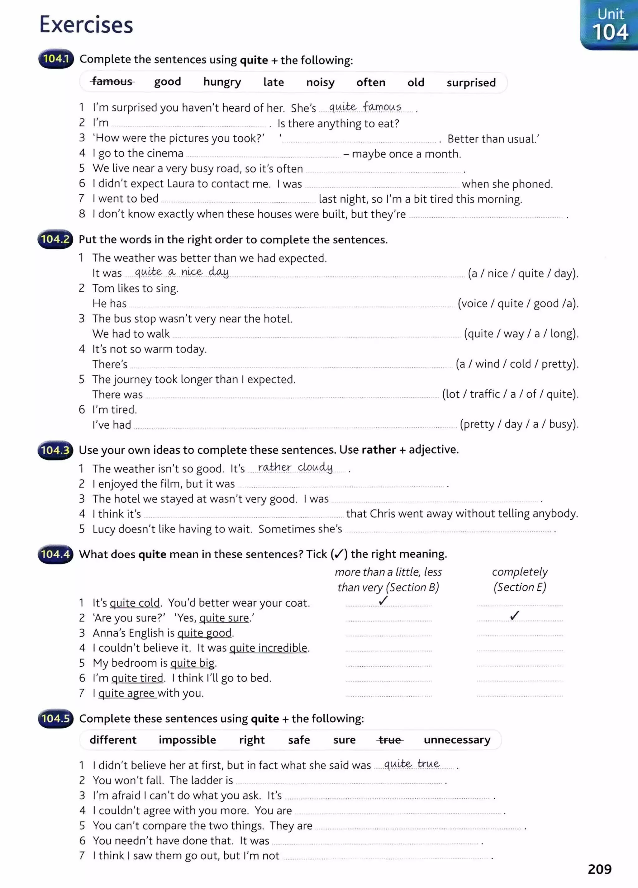 Exercises
famous good hungry Late
.
no1sy often old surprised
1 I'm surprised you haven't heard of her. She's .... q0.~__.fGY':'r..9~.?....... .
2 I'm . Is there anything to eat?
3 'How were the pictures you took?' .............. .................. ............................ ........... Better than usual.'
4 I go to the cinema ... .. ... ....... ........ .......... ......... ... .... . -maybe once a month.
5 We live near a very busy road, so it's often .. ... ............. ........... .............. .......... ........... ...
6 I didn't expect Laura to contact me. I was ..... ....... . ........ .... . ... ...... .. .... when she phoned.
7 I went to bed .... .. ......... ... ...... ...... ........ .... last night, so I'm a bit tired this morning.
8 I don't know exactly when these houses were built, but they're ..................................... ..................................... .. .
••~ Put the words in the right order to complete the sentences.
1 The weather was better than we had expected.
lt was .. <1.0.~...~...n~----~···· ........................................... .................................................................
2 Tom likes to sing.
.... (a I nice I quite I day).
He has (voice I quite I good /a).
3 The bus stop wasn't very near the hotel.
We had to walk ..... .. .............. .......... ........... .............................................................. (quite I way I a I long).
4 lt's not so warm today.
There's .. .... ... ...... .... ........... ........ ... ....... (a I wind I cold I pretty).
5 The journey took longer than I expected.
There was ..... ............. .............................................. ........................ ............ ............................ (lot I traffic I a I of I quite).
6 I'm tired.
I've had .......................... .............................. ......... ... .. ................... .................................... (pretty I day I a I busy).
48 Use your own ideas to complete these sentences. Use rather+ adjective.
1 The weather isn't so good. lt's .... r~-~ 4.9<Ac41.. .
2 I enjoyed the film, but it was ..... . .......... ... ....................................... .. ........ .......... .
3 The hotel we stayed at wasn't very good. I was ..... ... .. .... ..... ........ ... ..... ....... .. ....
4 I think it's ...... .. .. . .. . ..... ..... ........ ........ ..... .. ........ that Chris went away without telling anybody.
5 Lucy doesn't like having to wait. Sometimes she's .......... .... .. .... ......... ............. ... .. ............................... .
••~~' What does quite mean in these sentences? Tick {_.I") the right meaning.
more than a little}less
than very (5ection B)
...... • ......_.!"__ ... . ........... .
completely
(Section E)
1 lt's quite cold. You'd better wear your coat.
2 'Are you sure?' 'Yes, quite sure.' ........ .. ..../.... .......... ........
3 Anna's English is quite good.
4 I couldn't believe it. lt was quite incredible.
5 My bedroom is quite big.
6 I'm quite tired. I think I'll go to bed.
7 I quite agree with you.
Cill) Complete these sentences using quite+ the following:
different impossible right safe sure true unnecessary
1 I didn't believe her at first, but in fact what she said was ......q0.~..k~.~---- .
2 You won't fall. The ladder is .... . ..... ............... ............ .............................. .
3 I'm afraid I can't do what you ask. lt's .................. ................................................. ..................................... .
4 I couldn't agree with you more. You are ...... ............................. .......... .. ......... ..... ....................
5 You can't compare the two things. They are ............................................................................... ............ .......... .
6 You needn't have done that. lt was ................................................................................................... .
7 I think I saw them go out, but I'm not ................................................................ ......................... ...... . .
Unit
. 104
209
 