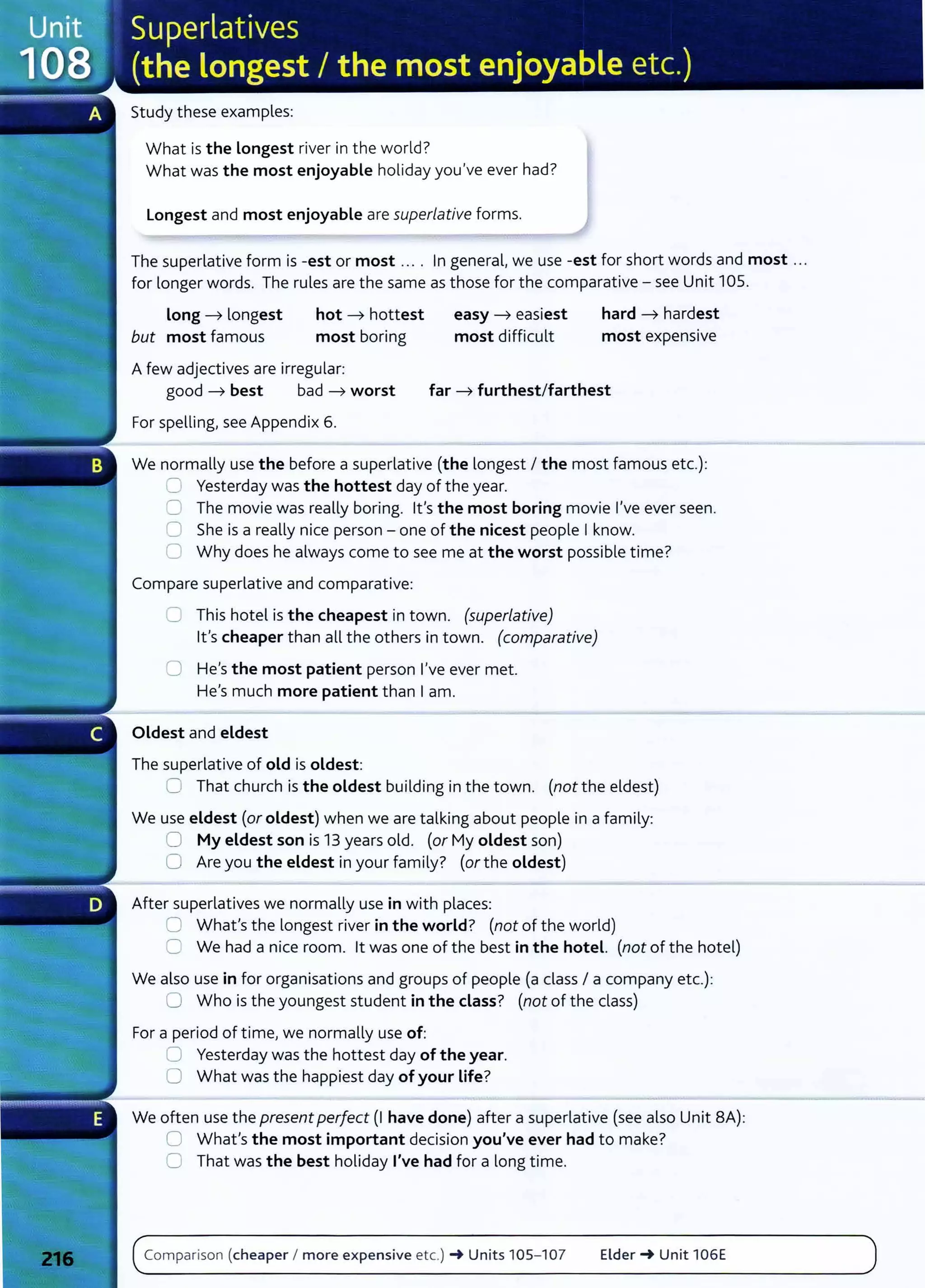 Study these examples:
What is the Longest river in the world?
What was the most enjoyable holiday you've ever had?
Longest and most enjoyable are superlative forms.
The superlative form is -est or most .... In general, we use -est for short words and most ...
for longer words. The rules are the same as those for the comparative- see Unit 105.
Long ----7 longest
but most famous
hot ----7 hottest
most boring
Afew adjectives are irregular:
easy ----7 easiest
most difficult
hard ----7 hardest
most expensive
good ----7 best bad ----7 worst far ----7 furthest/farthest
For spelling, see Appendix 6.
We normally use the before a superlative (the longest I the most famous etc.):
.:=] Yesterday was the hottest day of the year.
0 The movie was really boring. lt's the most boring movie I've ever seen.
0 She is a really nice person- one of the nicest people Iknow.
C Why does he always come to see me at the worst possible time?
Compare superlative and comparative:
0 This hotel is the cheapest in town. (superlative)
lt's cheaper than all the others in town. (comparative)
0 He's the most patient person I've ever met.
He's much more patient than Iam.
Oldest and eldest
The superlative of old is oldest:
C That church is the oldest building in the town. (not the eldest)
We use eldest (oroldest) when we are talking about people in a family:
0 My eldest son is 13 years old. (or My oldest son)
0 Are you the eldest in your family? (orthe oldest)
After superlatives we normally use in with places:
0 What's the longest river in the world? (not of the world)
C We had a nice room. lt was one of the best in the hotel. (not of the hotel)
We also use in for organisations and groups of people (a class I a company etc.):
0 Who is the youngest student in the class? (not of the class)
For a period of timel we normally use of:
:J Y
esterday was the hottest day of the year.
0 What was the happiest day of your life?
We often use the present perfect (I have done) after a superlative (see also Unit BA):
0 What's the most important decision you've ever had to make?
0 That was the best holiday I've had for a long time.
Comparison (cheaper I more expensive etc.) -+ Units 105- 107 Elder-+ Unit 106E
 
