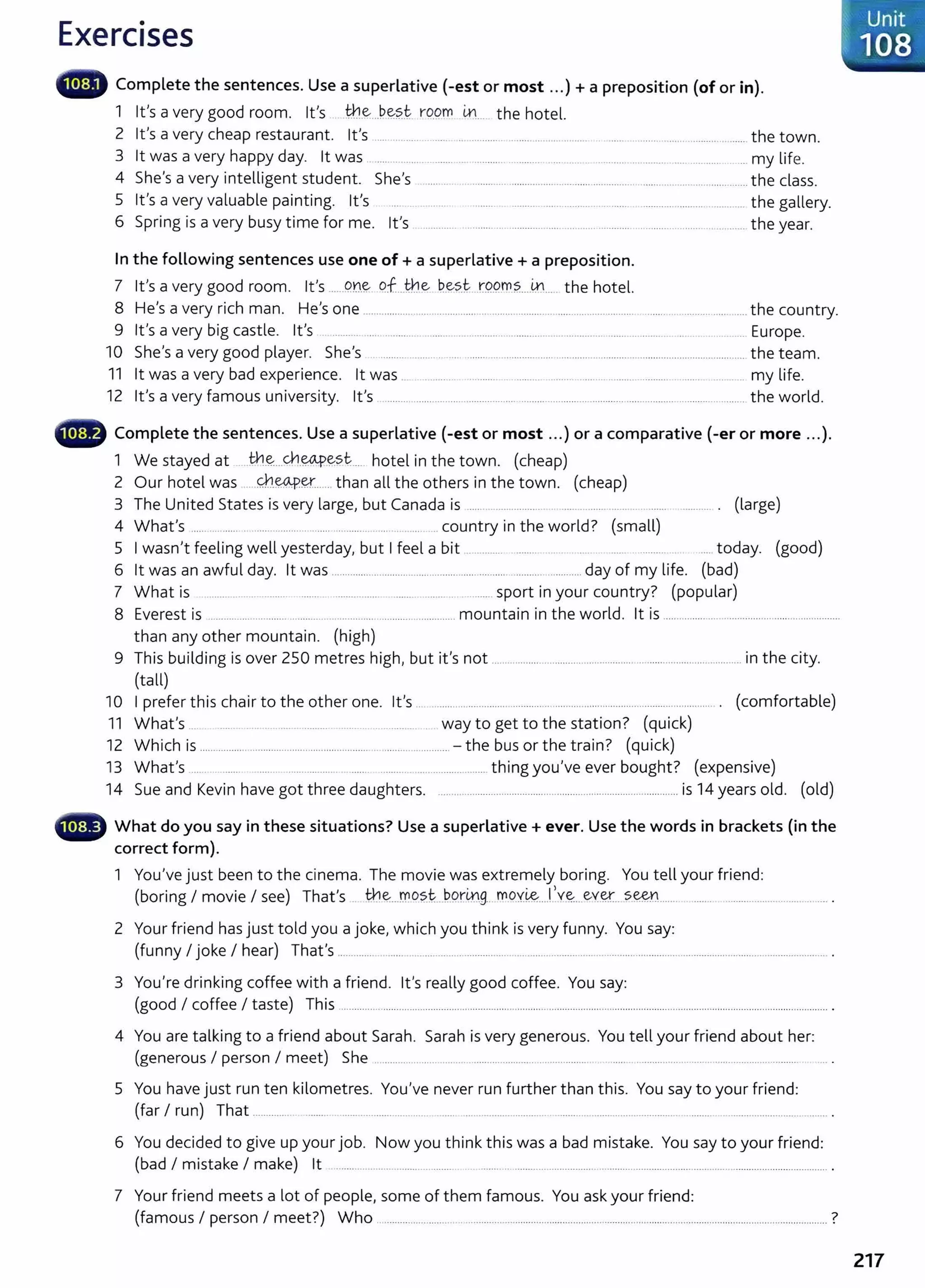 Exercises
1111_, Complete the sentences. Use a superlative (-est or most ... )+ a preposition (of or in).
1 Ifs a very good room. lt's tb..~...b~?~ rqgm ~. _ the hotel.
2 it's a very cheap restaurant. it's .... ........... ........ .... ............ ......... .................... ...... ......................................... the town.
3 lt was a very happy day. lt was ................. __ ........ .................. ..................... _ ........... .... ........ ..................... __ my life.
4 She's a very intelligent student. She's .......... ... ............................... ........................................................ the class.
5 it's a very valuable painting. lt's ......... . ........... ....... ... ......... ......... ..................................... the gallery.
6 Spring is a very busy time for me. Ifs ........... ......................................................... ......................................... the year.
In the following sentences use one of+ a superlative+ a preposition.
7 Ifs a very good room. it's .....9.n~ qf.__th~ b._es_~ . r9.9..
m?....~..... the hotel.
8 He's a very rich man. He's one ............................................ ......................... ............................. ..... ........................... the country.
9 it's a very big castle. it's ........................................ _
............. _
...................... .............. ........................ ..... _
.......... Europe.
10 She's a very good player. She's ............................................................ ....................................................................... the team.
11 lt was a very bad experience. lt was ... .. ............ .. ................................................................................. my life.
12 it's a very famous university. it's ................................................................................................................................... the world.
•lill~ Complete the sentences. Use a superlative (-est or most ...) or a comparative (-er or more ...).
1 We stayed at . Jh~...cYI.~_~stc.... hotel in the town. (cheap)
2 Our hotel was ...QJ.~~--.... than all the others in the town. (cheap)
3 The United States is very large, but Canada is ........................... . . ........ ........ .... ...... ........... . (large)
4 What's ...... .......... . ..................... ..... .............. .... . ...... _country in the world? (small)
5 I wasn't feeling well yesterday, but I feel a bit .............. ........... ..... . ... ..... _.......... _ ...... today. (good)
6 lt was an awful day. lt was ................................................................. ......... ............ day of my life. (bad)
7 What is ................... .. ....... ........ .................. ........... ......... . ......... sport in your country? (popular)
8 Everest is ............................................................................................ mountain in the world. lt is ...............................................................
than any other mountain. (high)
9 This building is over 250 metres high, but it's not .............................................................................................. in the city.
(tall)
10 I prefer this chair to the other one. it's ... ............................ ............... .............................................................. . (comfortable)
11 What's ... ........ ........... .... ... ...................... ............ way to get to the station? (quick)
12 Which is .............................................................................................. - the bus or the train? (quick)
13 What's .... . ..... ....... .................. ..... ......... ......................... thing you've ever bought? (expensive)
14 Sue and Kevin have got three daughters. .................................................... ..................................... is 14 years old. (old)
What do you say in these situations? Use a superlative+ ever. Use the words in brackets (in the
correct form).
1 You've just been to the cinema. The movie was extremely boring. You tell your friend:
(boring I movie I see) That's .. tn~_J)10~{<___~Qr~_g.. _
mo_
Y.i&...fv.~.._ey~__ .?~........ ..... _ .................................... .
2 Your friend has just told you a joke, which you think is very funny. You say:
(funny I joke I hear) That's ......................................................................................................... ........................................................................ .
3 You're drinking coffee with a friend. it's really good coffee. You say:
(good I coffee I taste) This ......................................................................................................................................................... .............................. .
4 You are talking to a friend about Sarah. Sarah is very generous. You tell your friend about her:
(generous I person I meet) She ................................... ....................... ...................... ........... .......................... ................................ ..
5 You have just run ten kilometres. You've never run further than this. You say to your friend:
(far I run) That ................ ........................................................ .................................. ............................................. ........ ................................... .
6 You decided to give up your job. Now you think this was a bad mistake. You say to your friend:
(bad I mistake I make) lt ...................................................................................................................................................................................... .
7 Your friend meets a lot of people, some of them famous. You ask your friend:
(famous I person I meet?) Who .......................................................................................................................................................................... ?
217
 