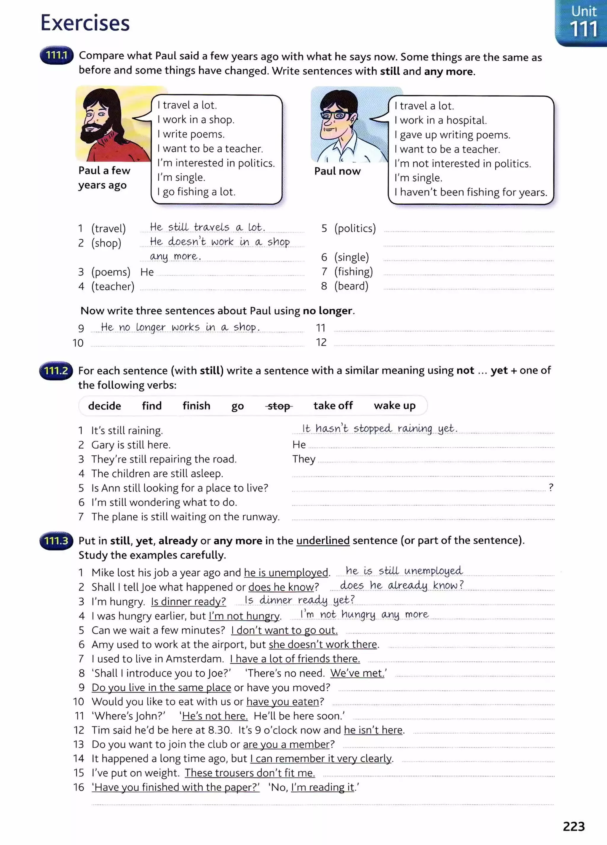 Exercises
Compare what Paul said a few years ago with what he says now. Some things are the same as
before and some things have changed. Write sentences with still and any more.
years ago
1 (travel)
2 (shop)
I travel a lot.
I work in a shop.
I write poems.
I want to be a teacher.
I'm interested in politics.
I'm single.
I go fishing a lot.
He ..?.till...tn~~ygts ..~---tp~.
.. He .4Pe~.r,1 ...NP.rk ..lrl... ~.. s.hpp_
. ~!1-J:flC?r~.. ····· .................... .... ............ .
3 (poems) He .......... .
4 (teacher) .. .. .... ............ ..... ........ .............. ..................... ... .
5 (politics)
6 (single)
7 (fishing)
8 (beard)
Now write three sentences about Paul using no Longer.
I travel a lot.
I work in a hospital.
I gave up writing poems.
I want to be a teacher.
I'm not interested in politics.
I'm single.
I haven't been fishing for years.
9 .....He..Y19.....
1P..'0.gq....N.9.t~?.....~.-- <A-...?b9.P.:... .... ....... . ... 11 .............. ......... ................................................................................................
10 12
.,., For each sentence (with still) write a sentence with a similar meaning using not ... yet+ one of
the following verbs:
decide find finish go
1 it's still raining.
2 Gary is still here.
3 They're still repairing the road.
4 The children are still asleep.
stop take off wake up
He .................
They ............
7
5 Is Ann still looking for a place to live?
6 I'm still wondering what to do.
. ··········-·· .. ...... -- ····· ........ ......... ............. ················. -..................... .
7 The plane is still waiting on the runway.
•w Put in still, yet, already or any more in the underlined sentence (or part of the sentence).
Study the examples carefully.
1 M.k l h. · b d h · l d he ~s still tAnemplouul
1 e ost 1
sJO a year ago an e 1
s unemp oye . .. ................ ..... . .............~ . . .......................
2 Shall I tell j oe what happened or does he know? ......~-~?....h~...9J!.~...k.'0.9.N..?....................................................
3 I'm hungry. Is dinner ready? ..J?. .<4nY1~ ~~ -~~?....... . ........ ...... .......... ...... ... ..... .................. .........
4 I was hungry earlier, but I'm not hungry. .. _
l,f.0. ...D9.~ h0..D9n~- -~~...rn..c?.re......................................................................
5 Can we wait a few minutes? I don't want to go out. ................. ...................... .......................................................................
6 Amy used to work at the airport, but she doesn't work there. . ................ ......... . .........................
7 I used to live in Amsterdam. I have a lot of friends there. ... .....................................................................................................
8 'Shall I introduce you to joe?' 'There's no need. We've met.' ......... .. ..... ... .... .............................. ..................
9 Do you live in the same place or have you moved? .............................................................. .........................................................
10 Would you like to eat with us or have you eaten? .................... ............................................................ ......................... ...............
11 'Where'sJohn?' 'He's not here. He'll be here soon.' .. ..... . ... ... . . ..... .......... .......... ........ ................ . ........
12 Tim said he'd be here at 8.30. it's 9 o'clock now and he isn't here. ..........................................................................
13 Do you want to join the dub or are you a member? ..................... ................ .............. ....................................................
14 lt happened a long time ago, but I can remember it very dearly. ... . ..... .......... ..... ... .. .. .............
15 I've put on weight. These trousers don't fit me. .......................................................................................................................................
16 'Have you finished with the paper?' 'No, I'm reading it.'
223
 