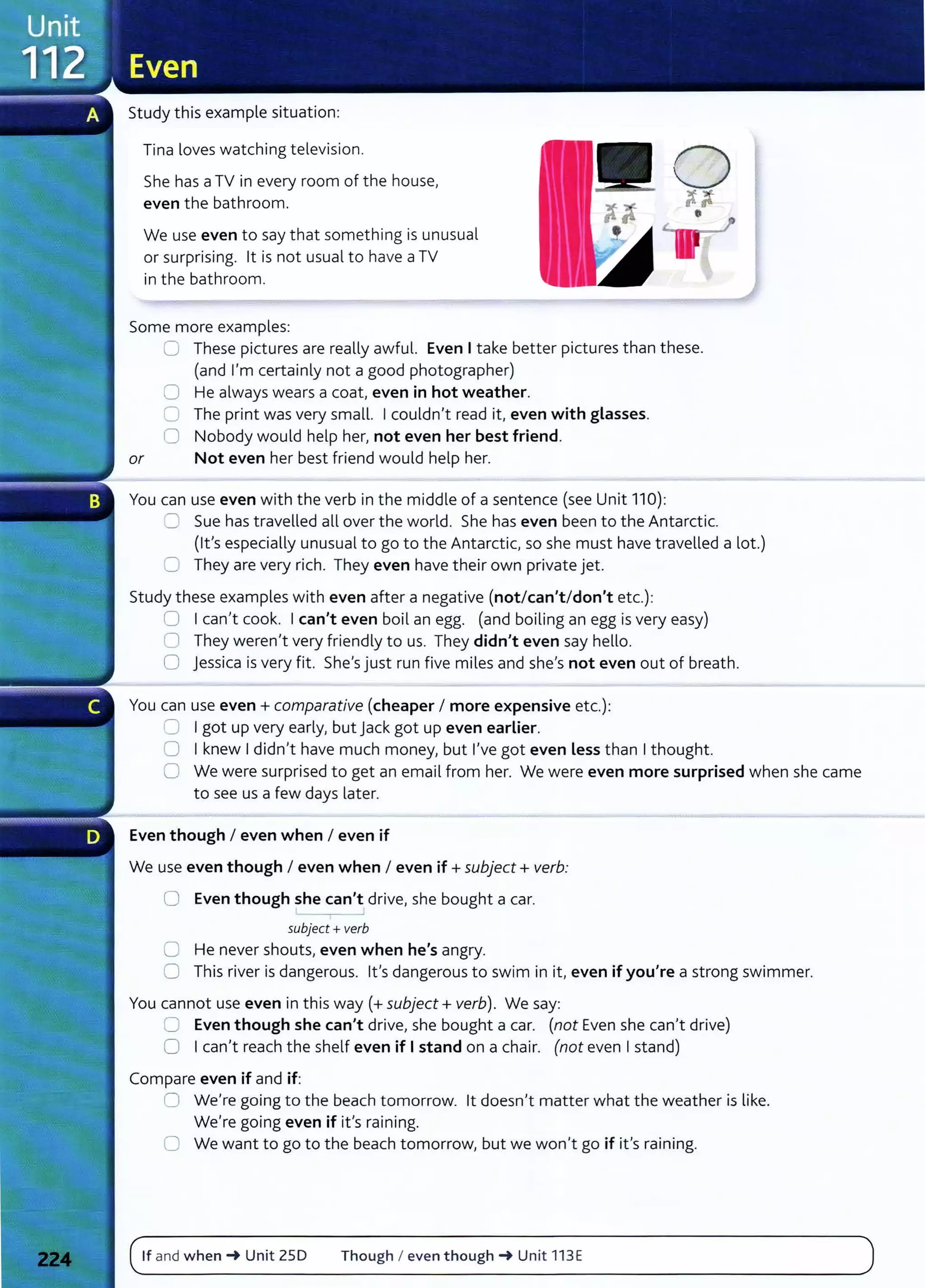 Study this example situation:
Tina loves watching television.
She has aTV in every room of the house,
even the bathroom.
We use even to say that something is unusual
or surprising. lt is not usual to have aTV
in the bathroom.
Some more examples:
0 These pictures are really awful. Even I take better pictures than these.
(and I'm certainly not a good photographer)
0 He always wears a coat, even in hot weather.
0 The print was very small. I couldn't read it, even with glasses.
0 Nobody would help her, not even her best friend.
or Not even her best friend would help her.
You can use even with the verb in the middle of a sentence (see Unit 110):
=:) Sue has travelled all over the world. She has even been to the Antarct ic.
(lt's especially unusual to go to the Antarctic, so she must have travelled a lot.)
C They are very rich. They even have their own private jet.
Study these examples with even after a negative (not/can't/don't etc.):
0 I canlt cook. I can't even boil an egg. (and boiling an egg is very easy)
0 They weren't very friendly to us. They didn't even say hello.
0 jessica is very fit. She's just run five miles and shels not even out of breath.
You can use even+ comparative (cheaper I more expensive etc.):
~ I got up very early} but jack got up even earlier.
0 I knew I didnlt have much money, but I've got even less than I thought.
0 We were surprised to get an email from her. We were even more surprised when she came
to see us a few days later.
Even though I even when I even if
We use even though I even when I even if +subject+ verb:
0 Even though she can't drivel she bought a car.
subject+ verb
0 He never shouts} even when he's angry.
0 This river is dangerous. lt's dangerous to swim in it/ even if you're a strong swimmer.
You cannot use even in this way(+ subject+ verb). We say:
C Even though she can't drivel she bought a car. (not Even she canlt drive)
0 I can't reach the shelf even if I stand on a chair. (not even I stand)
Compare even if and if:
0 We're going to the beach tomorrow. lt doesn1
t matter what the weather is like.
We're going even if ifs raining.
0 We want to go to the beach tomorrow, but we won't go if it's raining.
If and when~ Unit ZSD Though I even though~ Unit 113E
 