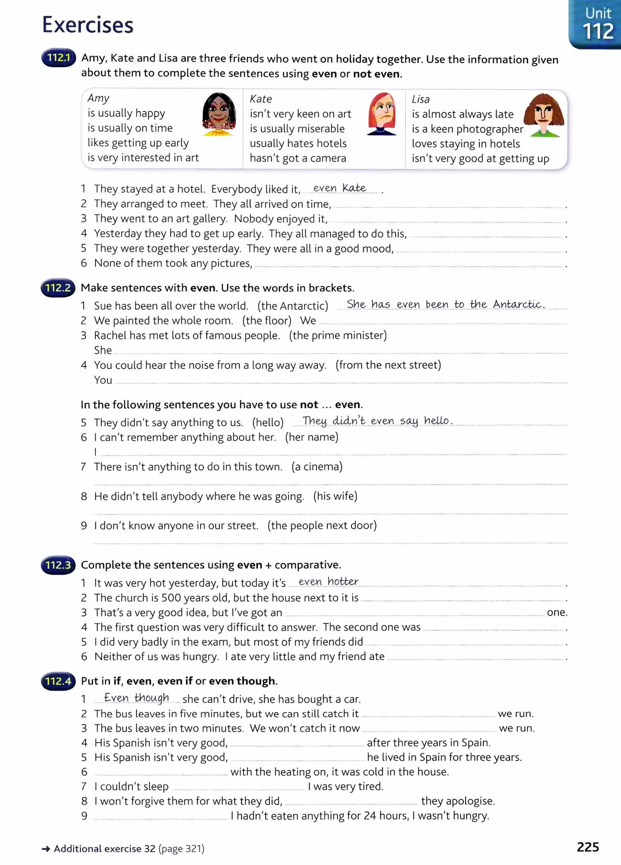 Exercises
Amy, Kate and Lisa are three friends who went on holiday together. Use the information given
about them to complete the sentences using even or not even.
Amy
is usually happy
is usually on time
likes getting up early
Kate Lisa
is almost always late
is a keen photographer
-
--=~
loves staying in hotels
is very interested in art
isn't very keen on art
is usually miserable
usually hates hotels
hasn't got a camera isn't very good at getting up
1 They stayed at a hotel. Everybody liked it, ..~Y~Y.L k~...... .
2 They arranged to meet. They all arrived on time, ... . ...... .... ........... ......... ....... .............. ........... .. .. .. .......... .
3 They went to an art gallery. Nobody enjoyed it, ...... ......... .............................................................................................. .
4 Yesterday they had to get up early. They all managed to do this, ................................................................................. .
5 They were together yesterday. They were all in a good mood, ......... . ..... .... .. ..... ............. .............. .
6 None of them took any pictures, .................. ............................ ................................. ....................................................................................... .
•lllili~ Make sentences with even. Use the words in brackets.
1 Sue has been all over the world. (the Antarctic) S.h~ .h~....-~Y.~n ..~-~n ...W.....
tn.~ An:W.Y.4c..
...........
2 We painted the whole room. (the floor) We ...... ......... .. .. . ............... ..... ............ ...................... ............. ................
3 Rachel has met lots of famous people. (the prime minister)
She .............. ... ........ ............. ........ ......... ......... .................. ....................................
4 You could hear the noise from a long way away. (from the next street)
You ........................................................ ....................................... ................................. ...................................... ...............................................................
In the following sentences you have to use not ... even.
5 They didn't say anything to us. (hello) .... lY1~...di4nl.t ...~ven....?..~ h.~ : ....................................................
6 I can't remember anything about her. (her name)
I ......... ... ............ . ..... .... ....................... .... .......... ..... .. ... ..... .. ...... ...................... . ........ ................................. ..................................... .
7 There isn't anything to do in this town. (a cinema)
8 He didn't tell anybody where he was going. (his wife)
9 I don't know anyone in our street. (the people next door)
• Complete the sentences using even + comparative.
1 lt was very hot yesterday, but today it's .....~X.~Y.L..h9.~.................................. ..................... ................. ....... .. ..... .................. .
2 The church is 500 years old, but the house next to it is ............................................................................................................... .
3 That's a very good idea, but I've got an ........ . ..... . ... ............... ........... ..... ............ .............................................. one.
4 The first question was very difficult to answer. The second one was ...............................................................................
5 I did very badly in the exam, but most of my friends did ........ ....... ... ........ ............. ..................... .......... .................... .
6 Neither of us was hungry. I ate very little and my friend ate ........................................................................................... .
lli.., Put in if, even, even if or even though.
1 ..... f:y~Y1...t¥.1.o..~g~ .... she can't drive, she has bought a car.
2 The bus leaves in five minutes, but we can still catch it ............................... ......................................... we run.
3 The bus leaves in two minutes. We won't catch it now ......... . ... ............ ...... ............ we run.
4 His Spanish isn't very good, .......................................... .............................. after three years in Spain.
5 His Spanish isn't very good, .. ........ .... ..... .... he lived in Spain for three years.
6 ..... ... ........ ....... ...... ..........................with the heating on, it was cold in the house.
7 I couldn't sleep ............ ... ........... . . ................... I was very tired.
8 I won't forgive them for what they did, ........... ............................ ................. they apologise.
9 ........................................................................ I hadn't eaten anything for 24 hours, I wasn't hungry.
~ Additional exercise 32 (page 321)
. Unit
~ 112
225
 