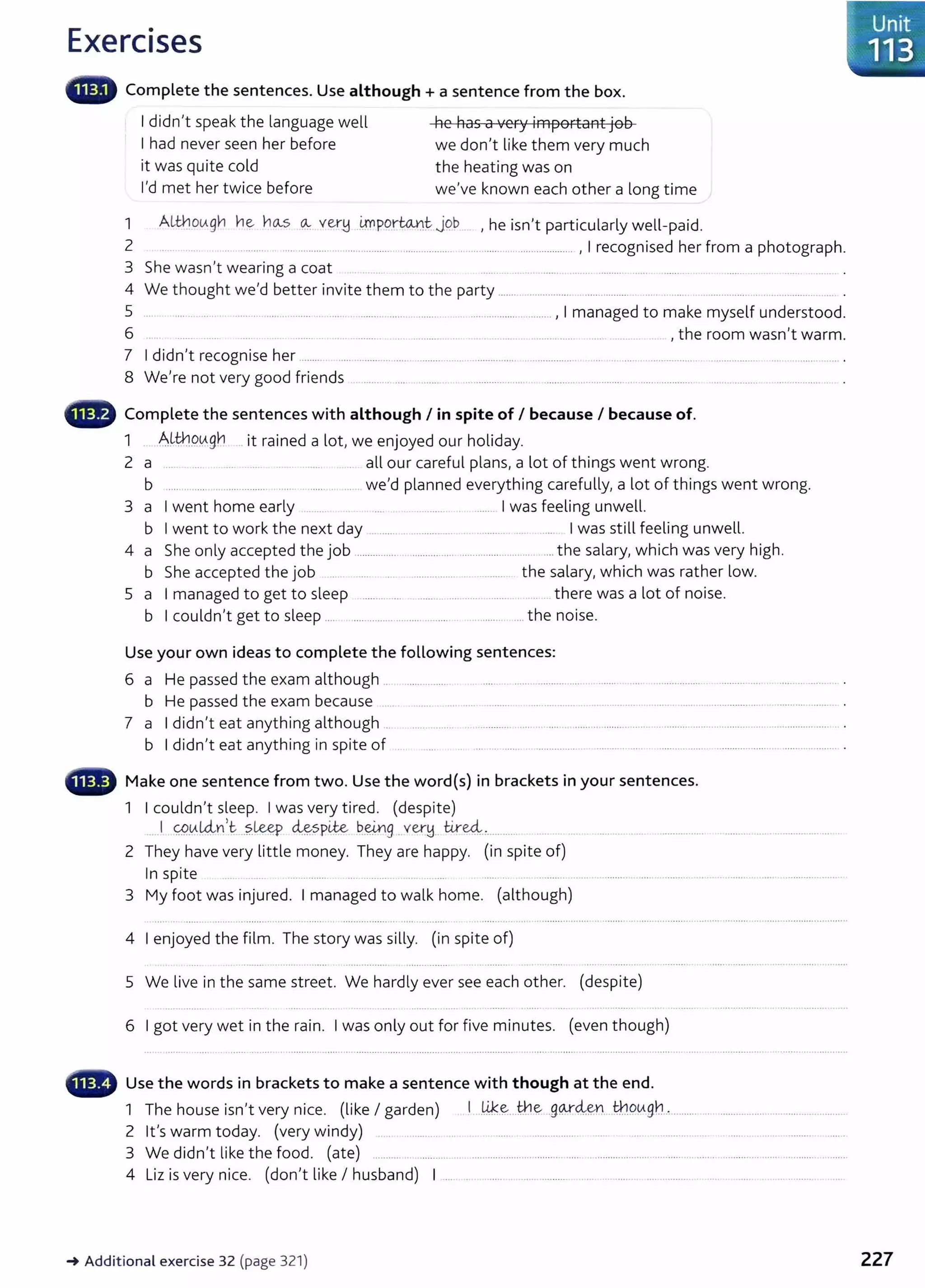 Exercises
lllilllll' Complete the sentences. Use although + a sentence from the box.
I didn't speak the language well
I had never seen her before
it was quite cold
I'd met her twice before
he has a very important job
we don't like them very much
the heating was on
we've known each other a long time
1 AW1ov.gn n~ nCA.S 0-.: ver.!j i!npor~~ job , he isn't particularly well-paid.
2 .. ......... ..... ............ .................. ..................................... .................... , I recognised her from a photograph.
3 She wasn't wearing a coat ....... ...... ........ ......... .......... ...... .......... . ....... ... ... ..
4 We thought we'd better invite them to the party .......................... ....... ......... .............. .. ............
5 ....... ... ...... .. ........ .. ...... . ........... ..... . ........... .............................., I managed to make myself understood.
6 ...... . ..... .. ........ .. ............... ... . ... ... . . ............. ... .. , the room wasn't warm.
7 I didn't recognise her ........ ... ............ ...... ...................................... ..... .............. . ... ..... ..... . ................... .................. ...................... .
8 We're not very good friends ........... .... ........ ................ ....... ............ ................... ..... .............. ..............................
- Complete the sentences with although I in spite of I because I because of.
1 AU:;hov.nY, . . d l . d h l'd
...... ........ 3 . .. 1t rame a ot, we enJoye our o 1 ay.
2 a .... .... . .... . .... ..... ....... ... all our careful plans, a lot of things went wrong.
b .... .. ...... .. .............. ...... . ..... .. ... we'd planned everything carefully, a lot of things went wrong.
3 a I went home early ...... .. .................... I was feeling unwell.
b I went to work the next day ....... . ................ ........ ... . .... I was still feeling unwell.
4 a She only accepted the job ................ .. ............................................... the salary, which was very high.
b She accepted the job . ......... ...... ............ the salary, which was rather low.
5 a I managed to get to sleep .......... .... ........ ...... ..... . ....... .. .... there was a lot of noise.
b I couldn't get to sleep .... .. ......................................................the noise.
Use your own ideas to complete the following sentences:
6 a He passed the exam although .. . ................. . . ....... ..... ................. . ....... . .... ................ ................ ....................... .
b He passed the exam because ...... . .... ...... .......... . ..... ........... .... ......... ... ...... ...... .................... ................... .
7 a I didn't eat anything although ... ................ . ............................................. ........................................................................... .
b I didn't eat anything in spite of . ... .......... . ............. .......... .... ........................................................ .
- Make one sentence from two. Use the word{s) in brackets in your sentences.
1 I couldn't sleep. I was very tired. (despite)
.. I 0..
tt.-L4-n,t ...?.leey d&-.
spite ~~g ..ver!d.. tire4.:..... .....
2 They have very little money. They are happy. (in spite of)
In spite ...........
3 My foot was injured. I managed to walk home. (although)
4 I enjoyed the film. The story was silly. (in spite of)
5 We live in the same street. We hardly ever see each other. (despite)
6 I got very wet in the rain. I was only out for five minutes. (even though)
- Use the words in brackets to make a sentence with though at the end.
1 The house isn't very nice. (like I garden) . I ..~.~...~€( .f)QJ"<;i&.n . ~9lAf)tL ...........................................................
2 Ifs warm today. (very windy) ................. ........... ..... ...... . . . .......... ..... .
3 We didn't like the food. (ate) ............. ................................................................................................................................
4 Liz is very nice. (don't like I husband) I ..... . . ........ .................. ...... .... ...... .... ........... . ... . ..... .. ..... .......... ....
~Additional exercise 32 (page 321)
1
.
.Unit
·.. 113 .
. .
227
 