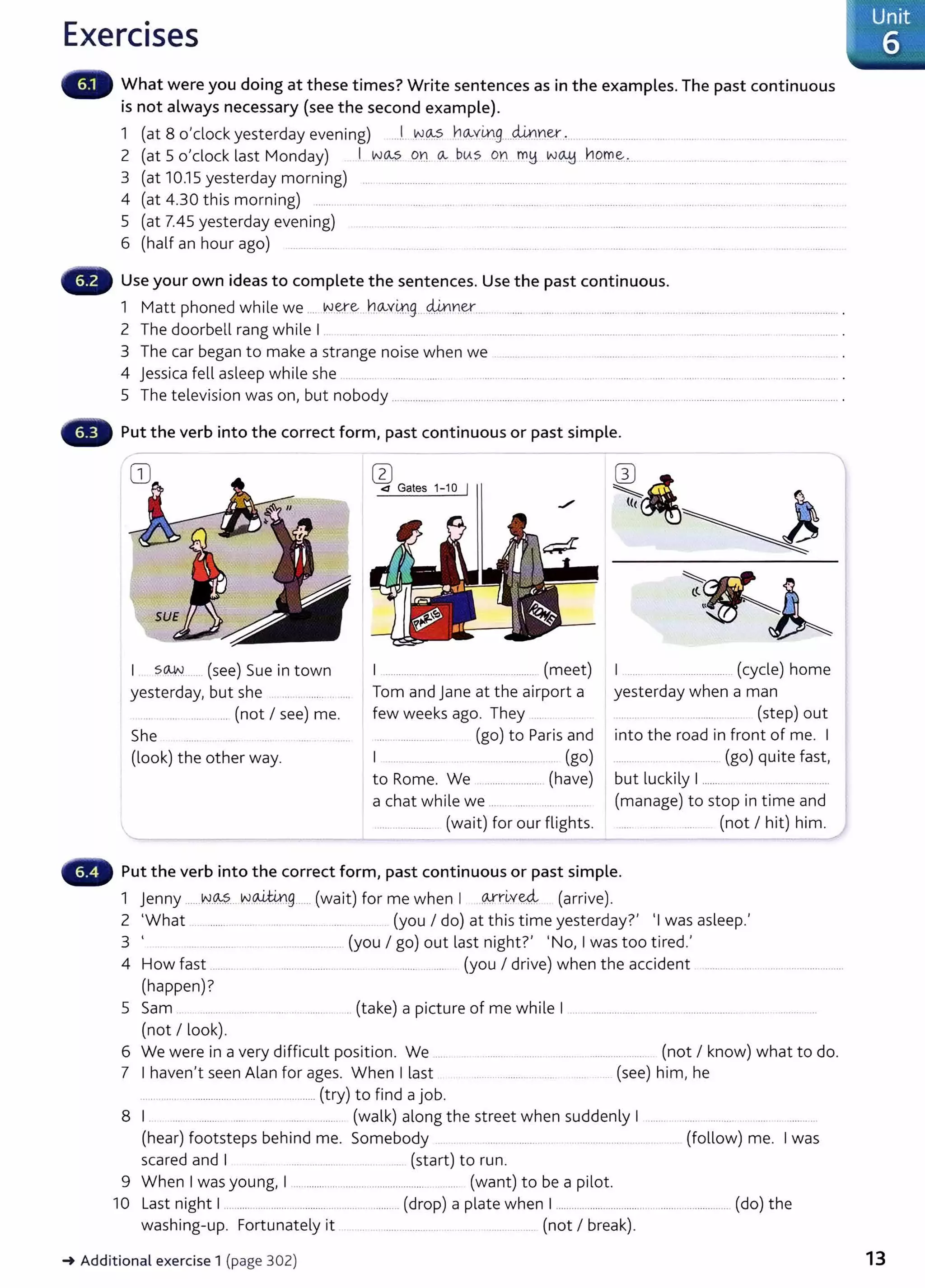 Exercises
What were you doing at these times? Write sentences as in the examples. The past continuous
is not always necessary (see the second example).
1 (at 8 o'clock yesterday evening) ....1....vv.~ ho...vmg....~rter.. ........... ...... .... .... .... .. ..........................
2 (at 5 o'clock last Monday) I w~ .O.n Q.- ..b<As qn___ m!:J w~ n.9rr..~...... .... .................... ..... .... ..... ..
3 (at 10.15 yesterday morning) ... ................... .. .. ...... ...................... ........ ..... ....... .. ................ .......... ...................... ..
4 (at 4.30 this morning) .......... ...... .. ....... . .......... .... ..... . ..... .......... . ..... . ................... . .... . .................. ..
5 (at 7.45 yesterday evening) .. . ......... ...... .. .. . ....... ....................... ...................................................... ...........
6 (half an hour ago) .................... ........ ......... ...... ........... .. .. .. .... .............. ...... .. .. ... . ...... .
Use your own ideas to complete the sentences. Use the past continuous.
1 Matt phoned while we .... W.~e... ho...v.~g.. ~ner... ......... .............................. ............ ................. .......... .................. .
2 The doorbell rang while I .. ...... ....... .................... . .. .................... ...... . ...... . ..... ................. .
3 The car began to make a strange noise when we ....... ... .. ........... ..... ...... ..... ........ ...... .
4 jessica fell asleep while she .. ...... ............ ...... . ... .... .. .. ..... ..... .. . ..... ... ....... . ..... .. ..... . . ........ .... .. .................... .
5 The television was on, but nobody ........................................ ................................................................................................................... .
Put the verb into the correct form, past continuous or past simple.
s~....... (see) Sue in town
yesterday, but she ...............
... ... ............ (not I see) me.
She
(look) the other way.
w
<1 Gates 1-10 I
I ........................ .................... (meet)
Tom and jane at the airport a
few weeks ago. They ......
.... ................. (go) to Paris and
I .... ..... ..... . .................. ... (go)
to Rome. We ...... ............... (have)
a chat while we ........................
............ ......... (wait) for our flights.
I ..... .......................... (cycle) home
yesterday when a man
... ........... .... (step) out
into the road in front of me. I
......... . ............ (go) quite fast,
but luckily I...........................................
(manage) to stop in time and
..... .... (not I hit) him.
Put the verb into the correct form, past continuous or past simple.
1 jenny ......IN.~?....NP,W.g...... (wait) for me when I Q-rrir.v~ (arrive).
2 'What .......... ...... .. .. ....... ..... (you I do) at this time yesterdayt 'Iwas asleep.'
3 ' .... ............................................. (you I go) out last night?' 'No, Iwas too tired.'
4 How fast ........... ... ...................... ..... . .. . ......... .... ..... (you I drive) when the accident ...............................................
(happen)?
5 Sam .. ... ....... ..... ................. (take) a picture of me while I ... ....................... . .... .. ...................... .... ..........
(not I look).
6 We were in a very difficult position. We .....
7 I haven't seen Alan for ages. When I last
........... ............................................... (try) to find a job.
........ .......... ....... . ..................... (not I know) what to do.
....... .......... ... .. . (see) him, he
8 I. . ...... ............ ........ ..... ...................... (walk) along the street when suddenly I ....... . ..... . ........ . ............. ..
(hear) footsteps behind me. Somebody ..... ............... . . ........ ............. ... . (follow) me. Iwas
scared and I .................................. (start) to run.
9 When Iwas young, I ............................. .................. .. ... .... (want) to be a pilot.
10 L
ast night I............................................................. (drop) a plate when I................................................................... (do) the
washing-up. Fortunately it .. .. ...... .............. . .. ............ (not I break).
-t Additional exercise 1 (page 302)
·· Unit
6
13
 